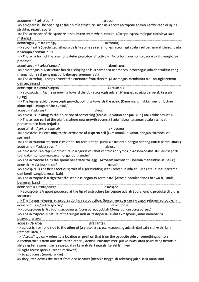 acropore = /ˌækrəˈpɔːr/ akropor
=> acropore is The opening at the tip of a structure, such as a spore (acropore adalah Pembukaan di ujung
struktur, seperti spora)
=> The acropore of the spore releases its contents when mature. (Akropor spora melepaskan isinya saat
matang.)
acrorhagi = /ˌækrəˈrædʒi/ akrorhagi
=> acrorhagi is Specialized stinging cells in some sea anemones (acrorhagi adalah sel penyengat khusus pada
beberapa anemon laut)
=> The acrorhagi of the anemone deter predators effectively. (Akrorhagi anemon secara efektif menghalau
predator.)
acrorhagus = /ˌækrəˈræɡəs/ akrorhagus
=> acrorhagus is A structure bearing stinging cells in some sea anemones (acrorhagus adalah struktur yang
mengandung sel penyengat di beberapa anemon laut)
=> The acrorhagus helps protect the anemone from threats. (Akrorhagus membantu melindungi anemon
dari ancaman.)
acroscopic = /ˌækrəˈskɒpɪk/ akroskopik
=> acroscopic is Facing or moving toward the tip (akroskopis adalah Menghadap atau bergerak ke arah
ujung)
=> The leaves exhibit acroscopic growth, pointing towards the apex. (Daun menunjukkan pertumbuhan
akroskopik, mengarah ke puncak.)
acrose = /ˈækrəʊs/ akros
=> acrose is Relating to the tip or end of something (acrose Berkaitan dengan ujung atau akhir sesuatu)
=> The acrose part of the plant is where new growth occurs. (Bagian akros tanaman adalah tempat
pertumbuhan baru terjadi.)
acrosomal = /ˌækrəˈsəʊməl/ akrosomal
=> acrosomal is Pertaining to the acrosome of a sperm cell (akrosomal Berkaitan dengan akrosom sel
sperma)
=> The acrosomal reaction is essential for fertilization. (Reaksi akrosomal sangat penting untuk pembuahan.)
acrosome = /ˈækrəˌsəʊm/ akrosom
=> acrosome is A cap-like structure in a sperm cell that contains enzymes (akrosom adalah struktur seperti
topi dalam sel sperma yang mengandung enzim)
=> The acrosome helps the sperm penetrate the egg. (Akrosom membantu sperma menembus sel telur.)
acrospire = /ˈækrəˌspaɪər/ akrospir
=> acrospire is The first shoot or sprout of a germinating seed (acrospire adalah Tunas atau tunas pertama
dari benih yang berkecambah)
=> The acrospire is a sign that the seed has begun to germinate. (Akrospir adalah tanda bahwa biji mulai
berkecambah.)
acrospore = /ˈækrəˌspɔːr/ akrospor
=> acrospore is A spore produced at the tip of a structure (acrospore adalah Spora yang diproduksi di ujung
struktur)
=> The fungus releases acrospores during reproduction. (Jamur melepaskan akrospor selama reproduksi.)
acrosporous = /ˌækrəˈspɔːrəs/ akrosporus
=> acrosporous is Producing acrospores (acrosporous adalah Menghasilkan acrosporous)
=> The acrosporous nature of the fungus aids in its dispersal. (Sifat akrosporus jamur membantu
penyebarannya.)
across = /əˈkrɒs/ jarak lintas.
=> across is from one side to the other of (a place, area, etc.) (seberang adalah dari satu sisi ke sisi lain
(tempat, area, dll.)
=> "Across" typically refers to a location or position that is on the opposite side of something, or to a
direction that is from one side to the other ("Across" biasanya merujuk ke lokasi atau posisi yang berada di
sisi yang berlawanan dari sesuatu, atau ke arah dari satu sisi ke sisi lainnya)
=> right across (persis , tepat, melewati)
=> to get across (menjelaskan)
=> they lived across the street from one another (mereka tinggal di seberang jalan satu sama lain)
 