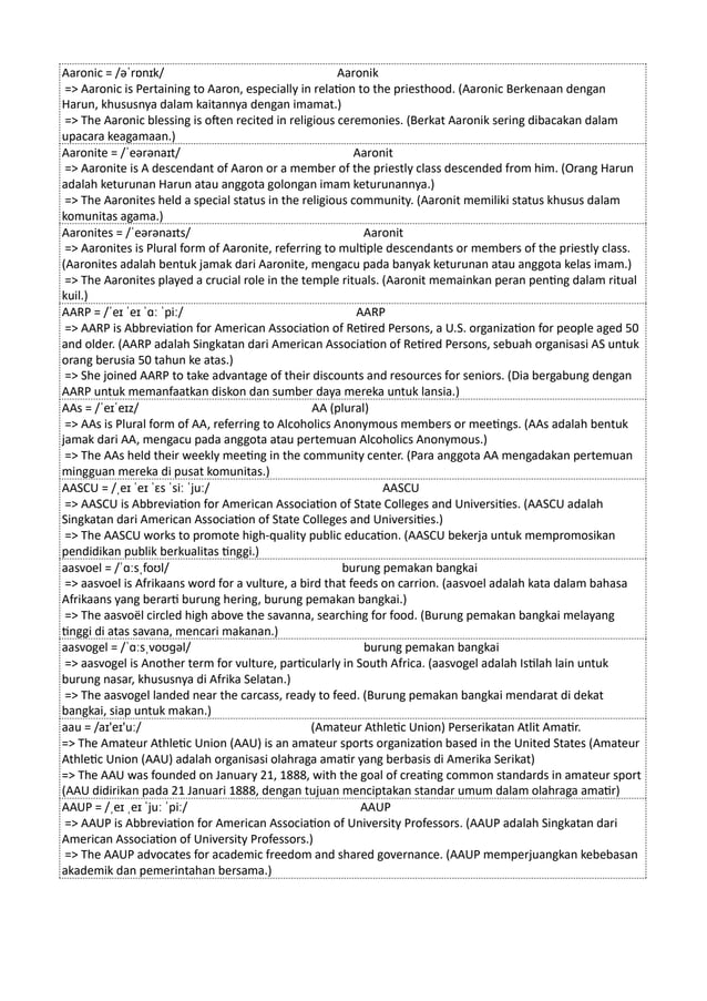 Aaronic = /əˈrɒnɪk/ Aaronik
=> Aaronic is Pertaining to Aaron, especially in relation to the priesthood. (Aaronic Berkenaan dengan
Harun, khususnya dalam kaitannya dengan imamat.)
=> The Aaronic blessing is often recited in religious ceremonies. (Berkat Aaronik sering dibacakan dalam
upacara keagamaan.)
Aaronite = /ˈeərənaɪt/ Aaronit
=> Aaronite is A descendant of Aaron or a member of the priestly class descended from him. (Orang Harun
adalah keturunan Harun atau anggota golongan imam keturunannya.)
=> The Aaronites held a special status in the religious community. (Aaronit memiliki status khusus dalam
komunitas agama.)
Aaronites = /ˈeərənaɪts/ Aaronit
=> Aaronites is Plural form of Aaronite, referring to multiple descendants or members of the priestly class.
(Aaronites adalah bentuk jamak dari Aaronite, mengacu pada banyak keturunan atau anggota kelas imam.)
=> The Aaronites played a crucial role in the temple rituals. (Aaronit memainkan peran penting dalam ritual
kuil.)
AARP = /ˈeɪ ˈeɪ ˈɑː ˈpiː/ AARP
=> AARP is Abbreviation for American Association of Retired Persons, a U.S. organization for people aged 50
and older. (AARP adalah Singkatan dari American Association of Retired Persons, sebuah organisasi AS untuk
orang berusia 50 tahun ke atas.)
=> She joined AARP to take advantage of their discounts and resources for seniors. (Dia bergabung dengan
AARP untuk memanfaatkan diskon dan sumber daya mereka untuk lansia.)
AAs = /ˈeɪˈeɪz/ AA (plural)
=> AAs is Plural form of AA, referring to Alcoholics Anonymous members or meetings. (AAs adalah bentuk
jamak dari AA, mengacu pada anggota atau pertemuan Alcoholics Anonymous.)
=> The AAs held their weekly meeting in the community center. (Para anggota AA mengadakan pertemuan
mingguan mereka di pusat komunitas.)
AASCU = /ˌeɪ ˈeɪ ˈɛs ˈsiː ˈjuː/ AASCU
=> AASCU is Abbreviation for American Association of State Colleges and Universities. (AASCU adalah
Singkatan dari American Association of State Colleges and Universities.)
=> The AASCU works to promote high-quality public education. (AASCU bekerja untuk mempromosikan
pendidikan publik berkualitas tinggi.)
aasvoel = /ˈɑːsˌfoʊl/ burung pemakan bangkai
=> aasvoel is Afrikaans word for a vulture, a bird that feeds on carrion. (aasvoel adalah kata dalam bahasa
Afrikaans yang berarti burung hering, burung pemakan bangkai.)
=> The aasvoël circled high above the savanna, searching for food. (Burung pemakan bangkai melayang
tinggi di atas savana, mencari makanan.)
aasvogel = /ˈɑːsˌvoʊɡəl/ burung pemakan bangkai
=> aasvogel is Another term for vulture, particularly in South Africa. (aasvogel adalah Istilah lain untuk
burung nasar, khususnya di Afrika Selatan.)
=> The aasvogel landed near the carcass, ready to feed. (Burung pemakan bangkai mendarat di dekat
bangkai, siap untuk makan.)
aau = /aɪ'eɪ'uː/ (Amateur Athletic Union) Perserikatan Atlit Amatir.
=> The Amateur Athletic Union (AAU) is an amateur sports organization based in the United States (Amateur
Athletic Union (AAU) adalah organisasi olahraga amatir yang berbasis di Amerika Serikat)
=> The AAU was founded on January 21, 1888, with the goal of creating common standards in amateur sport
(AAU didirikan pada 21 Januari 1888, dengan tujuan menciptakan standar umum dalam olahraga amatir)
AAUP = /ˌeɪ ˌeɪ ˈjuː ˈpiː/ AAUP
=> AAUP is Abbreviation for American Association of University Professors. (AAUP adalah Singkatan dari
American Association of University Professors.)
=> The AAUP advocates for academic freedom and shared governance. (AAUP memperjuangkan kebebasan
akademik dan pemerintahan bersama.)
 