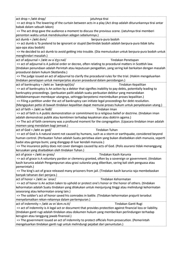 act drop = /ækt drɒp/ jatuhnya tirai
=> act drop is The lowering of the curtain between acts in a play (Act drop adalah diturunkannya tirai antar
babak dalam sebuah lakon)
=> The act drop gave the audience a moment to discuss the previous scene. (Jatuhnya tirai memberi
penonton waktu untuk mendiskusikan adegan sebelumnya.)
act dumb = /ækt dʌm/ berpura-pura bodoh
=> act dumb is To pretend to be ignorant or stupid (bertindak bodoh adalah berpura-pura tidak tahu
apa-apa atau bodoh)
=> He decided to act dumb to avoid getting into trouble. (Dia memutuskan untuk berpura-pura bodoh untuk
menghindari masalah.)
act of adjournal = /ækt əv əˈdʒɜːnəl/ Tindakan Penetapan
=> act of adjournal is A judicial order or decree, often relating to procedural matters in Scottish law.
(tindakan penundaan adalah Perintah atau keputusan pengadilan, yang sering kali berkaitan dengan masalah
prosedural dalam hukum Skotlandia.)
=> The judge issued an act of adjournal to clarify the procedural rules for the trial. (Hakim mengeluarkan
tindakan penetapan untuk memperjelas aturan prosedural dalam persidangan.)
act of bankruptcy = /ækt əv ˈbæŋkrəp(t)si/ Tindakan Kepailitan
=> act of bankruptcy is An action by a debtor that signifies inability to pay debts, potentially leading to
bankruptcy proceedings. (perbuatan pailit adalah suatu perbuatan debitur yang menandakan
ketidakmampuan membayar utangnya, sehingga berpotensi menimbulkan proses kepailitan.)
=> Filing a petition under the act of bankruptcy can initiate legal proceedings for debt resolution.
(Mengajukan petisi di bawah tindakan kepailitan dapat memulai proses hukum untuk penyelesaian utang.)
act of faith = /ækt əv feɪθ/ Tindakan Iman
=> act of faith is A public demonstration or commitment to a religious belief or doctrine. (tindakan iman
adalah demonstrasi publik atau komitmen terhadap keyakinan atau doktrin agama.)
=> The act of faith ceremony was a profound moment for the congregation. (Upacara tindakan iman adalah
momen yang mendalam bagi jemaat.)
act of God = /ækt əv ɡɒd/ Tindakan Tuhan
=> act of God is A natural event not caused by humans, such as a storm or earthquake, considered beyond
human control. (Perbuatan Tuhan adalah Suatu peristiwa alam yang bukan disebabkan oleh manusia, seperti
badai atau gempa bumi, yang dianggap di luar kendali manusia.)
=> The insurance policy does not cover damages caused by acts of God. (Polis asuransi tidak menanggung
kerusakan yang disebabkan oleh tindakan Tuhan.)
act of grace = /ækt əv ɡreɪs/ Tindakan Kasih Karunia
=> act of grace is A voluntary pardon or clemency granted, often by a sovereign or government. (tindakan
kasih karunia adalah Pengampunan atau grasi sukarela yang diberikan, sering kali oleh penguasa atau
pemerintah.)
=> The king's act of grace released many prisoners from jail. (Tindakan kasih karunia raja membebaskan
banyak tahanan dari penjara.)
act of honor = /ækt əv ˈɒnər/ Tindakan Kehormatan
=> act of honor is An action taken to uphold or protect one's honor or the honor of others. (tindakan
kehormatan adalah Suatu tindakan yang dilakukan untuk menjunjung tinggi atau melindungi kehormatan
seseorang atau kehormatan orang lain.)
=> The soldier's act of honor saved his comrades in battle. (Tindakan kehormatan prajurit tersebut
menyelamatkan rekan-rekannya dalam pertempuran.)
act of indemnity = /ækt əv ɪnˈdɛm.nɪ.ti/ Tindakan Ganti Rugi
=> act of indemnity is A legal act or document that provides protection against financial loss or liability.
(tindakan ganti rugi adalah tindakan atau dokumen hukum yang memberikan perlindungan terhadap
kerugian atau tanggung jawab finansial.)
=> The government issued an act of indemnity to protect officials from prosecution. (Pemerintah
mengeluarkan tindakan ganti rugi untuk melindungi pejabat dari penuntutan.)
 