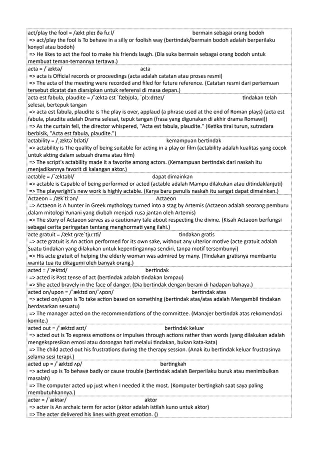 act/play the fool = /ækt pleɪ ðə fuːl/ bermain sebagai orang bodoh
=> act/play the fool is To behave in a silly or foolish way (bertindak/bermain bodoh adalah berperilaku
konyol atau bodoh)
=> He likes to act the fool to make his friends laugh. (Dia suka bermain sebagai orang bodoh untuk
membuat teman-temannya tertawa.)
acta = /ˈæktə/ acta
=> acta is Official records or proceedings (acta adalah catatan atau proses resmi)
=> The acta of the meeting were recorded and filed for future reference. (Catatan resmi dari pertemuan
tersebut dicatat dan diarsipkan untuk referensi di masa depan.)
acta est fabula, plaudite = /ˈæktə ɛst ˈfæbjʊlə, ˈplɔːdɪteɪ/ tindakan telah
selesai, bertepuk tangan
=> acta est fabula, plaudite is The play is over, applaud (a phrase used at the end of Roman plays) (acta est
fabula, plaudite adalah Drama selesai, tepuk tangan (frasa yang digunakan di akhir drama Romawi))
=> As the curtain fell, the director whispered, "Acta est fabula, plaudite." (Ketika tirai turun, sutradara
berbisik, "Acta est fabula, plaudite.")
actability = /ˌæktəˈbɪləti/ kemampuan bertindak
=> actability is The quality of being suitable for acting in a play or film (actability adalah kualitas yang cocok
untuk akting dalam sebuah drama atau film)
=> The script's actability made it a favorite among actors. (Kemampuan bertindak dari naskah itu
menjadikannya favorit di kalangan aktor.)
actable = /ˈæktəbl/ dapat dimainkan
=> actable is Capable of being performed or acted (actable adalah Mampu dilakukan atau ditindaklanjuti)
=> The playwright's new work is highly actable. (Karya baru penulis naskah itu sangat dapat dimainkan.)
Actaeon = /ækˈtiːən/ Actaeon
=> Actaeon is A hunter in Greek mythology turned into a stag by Artemis (Actaeon adalah seorang pemburu
dalam mitologi Yunani yang diubah menjadi rusa jantan oleh Artemis)
=> The story of Actaeon serves as a cautionary tale about respecting the divine. (Kisah Actaeon berfungsi
sebagai cerita peringatan tentang menghormati yang ilahi.)
acte gratuit = /ækt ɡræˈtjuːɪti/ tindakan gratis
=> acte gratuit is An action performed for its own sake, without any ulterior motive (acte gratuit adalah
Suatu tindakan yang dilakukan untuk kepentingannya sendiri, tanpa motif tersembunyi)
=> His acte gratuit of helping the elderly woman was admired by many. (Tindakan gratisnya membantu
wanita tua itu dikagumi oleh banyak orang.)
acted = /ˈæktɪd/ bertindak
=> acted is Past tense of act (bertindak adalah tindakan lampau)
=> She acted bravely in the face of danger. (Dia bertindak dengan berani di hadapan bahaya.)
acted on/upon = /ˈæktɪd ɒn/ˈʌpɒn/ bertindak atas
=> acted on/upon is To take action based on something (bertindak atas/atas adalah Mengambil tindakan
berdasarkan sesuatu)
=> The manager acted on the recommendations of the committee. (Manajer bertindak atas rekomendasi
komite.)
acted out = /ˈæktɪd aʊt/ bertindak keluar
=> acted out is To express emotions or impulses through actions rather than words (yang dilakukan adalah
mengekspresikan emosi atau dorongan hati melalui tindakan, bukan kata-kata)
=> The child acted out his frustrations during the therapy session. (Anak itu bertindak keluar frustrasinya
selama sesi terapi.)
acted up = /ˈæktɪd ʌp/ bertingkah
=> acted up is To behave badly or cause trouble (bertindak adalah Berperilaku buruk atau menimbulkan
masalah)
=> The computer acted up just when I needed it the most. (Komputer bertingkah saat saya paling
membutuhkannya.)
acter = /ˈæktər/ aktor
=> acter is An archaic term for actor (aktor adalah istilah kuno untuk aktor)
=> The acter delivered his lines with great emotion. ()
 