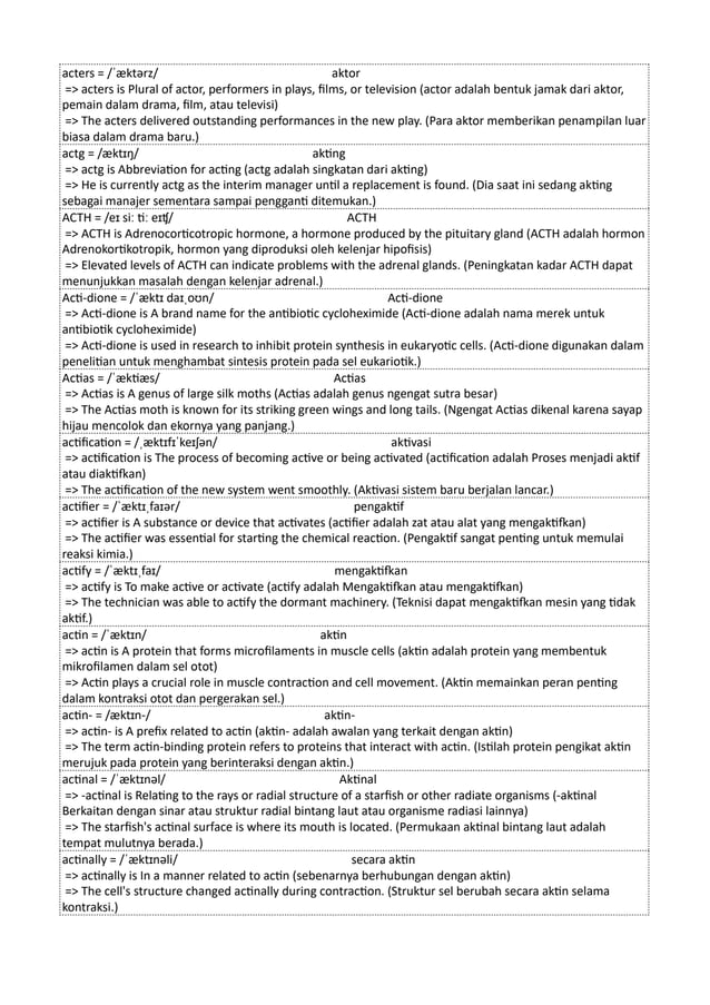 acters = /ˈæktərz/ aktor
=> acters is Plural of actor, performers in plays, films, or television (actor adalah bentuk jamak dari aktor,
pemain dalam drama, film, atau televisi)
=> The acters delivered outstanding performances in the new play. (Para aktor memberikan penampilan luar
biasa dalam drama baru.)
actg = /æktɪŋ/ akting
=> actg is Abbreviation for acting (actg adalah singkatan dari akting)
=> He is currently actg as the interim manager until a replacement is found. (Dia saat ini sedang akting
sebagai manajer sementara sampai pengganti ditemukan.)
ACTH = /eɪ siː tiː eɪʧ/ ACTH
=> ACTH is Adrenocorticotropic hormone, a hormone produced by the pituitary gland (ACTH adalah hormon
Adrenokortikotropik, hormon yang diproduksi oleh kelenjar hipofisis)
=> Elevated levels of ACTH can indicate problems with the adrenal glands. (Peningkatan kadar ACTH dapat
menunjukkan masalah dengan kelenjar adrenal.)
Acti-dione = /ˈæktɪ daɪˌoʊn/ Acti-dione
=> Acti-dione is A brand name for the antibiotic cycloheximide (Acti-dione adalah nama merek untuk
antibiotik cycloheximide)
=> Acti-dione is used in research to inhibit protein synthesis in eukaryotic cells. (Acti-dione digunakan dalam
penelitian untuk menghambat sintesis protein pada sel eukariotik.)
Actias = /ˈæktiæs/ Actias
=> Actias is A genus of large silk moths (Actias adalah genus ngengat sutra besar)
=> The Actias moth is known for its striking green wings and long tails. (Ngengat Actias dikenal karena sayap
hijau mencolok dan ekornya yang panjang.)
actification = /ˌæktɪfɪˈkeɪʃən/ aktivasi
=> actification is The process of becoming active or being activated (actification adalah Proses menjadi aktif
atau diaktifkan)
=> The actification of the new system went smoothly. (Aktivasi sistem baru berjalan lancar.)
actifier = /ˈæktɪˌfaɪər/ pengaktif
=> actifier is A substance or device that activates (actifier adalah zat atau alat yang mengaktifkan)
=> The actifier was essential for starting the chemical reaction. (Pengaktif sangat penting untuk memulai
reaksi kimia.)
actify = /ˈæktɪˌfaɪ/ mengaktifkan
=> actify is To make active or activate (actify adalah Mengaktifkan atau mengaktifkan)
=> The technician was able to actify the dormant machinery. (Teknisi dapat mengaktifkan mesin yang tidak
aktif.)
actin = /ˈæktɪn/ aktin
=> actin is A protein that forms microfilaments in muscle cells (aktin adalah protein yang membentuk
mikrofilamen dalam sel otot)
=> Actin plays a crucial role in muscle contraction and cell movement. (Aktin memainkan peran penting
dalam kontraksi otot dan pergerakan sel.)
actin- = /æktɪn-/ aktin-
=> actin- is A prefix related to actin (aktin- adalah awalan yang terkait dengan aktin)
=> The term actin-binding protein refers to proteins that interact with actin. (Istilah protein pengikat aktin
merujuk pada protein yang berinteraksi dengan aktin.)
actinal = /ˈæktɪnəl/ Aktinal
=> -actinal is Relating to the rays or radial structure of a starfish or other radiate organisms (-aktinal
Berkaitan dengan sinar atau struktur radial bintang laut atau organisme radiasi lainnya)
=> The starfish's actinal surface is where its mouth is located. (Permukaan aktinal bintang laut adalah
tempat mulutnya berada.)
actinally = /ˈæktɪnəli/ secara aktin
=> actinally is In a manner related to actin (sebenarnya berhubungan dengan aktin)
=> The cell's structure changed actinally during contraction. (Struktur sel berubah secara aktin selama
kontraksi.)
 