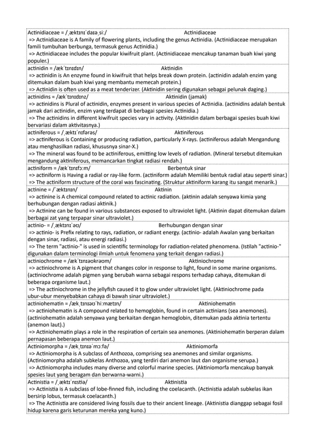 Actinidiaceae = /ˌæktɪnɪˈdaɪəˌsiː/ Actinidiaceae
=> Actinidiaceae is A family of flowering plants, including the genus Actinidia. (Actinidiaceae merupakan
famili tumbuhan berbunga, termasuk genus Actinidia.)
=> Actinidiaceae includes the popular kiwifruit plant. (Actinidiaceae mencakup tanaman buah kiwi yang
populer.)
actinidin = /ækˈtɪnɪdɪn/ Aktinidin
=> actinidin is An enzyme found in kiwifruit that helps break down protein. (actinidin adalah enzim yang
ditemukan dalam buah kiwi yang membantu memecah protein.)
=> Actinidin is often used as a meat tenderizer. (Aktinidin sering digunakan sebagai pelunak daging.)
actinidins = /ækˈtɪnɪdɪnz/ Aktinidin (jamak)
=> actinidins is Plural of actinidin, enzymes present in various species of Actinidia. (actinidins adalah bentuk
jamak dari actinidin, enzim yang terdapat di berbagai spesies Actinidia.)
=> The actinidins in different kiwifruit species vary in activity. (Aktinidin dalam berbagai spesies buah kiwi
bervariasi dalam aktivitasnya.)
actiniferous = /ˌæktɪˈnɪfərəs/ Aktiniferous
=> actiniferous is Containing or producing radiation, particularly X-rays. (actiniferous adalah Mengandung
atau menghasilkan radiasi, khususnya sinar-X.)
=> The mineral was found to be actiniferous, emitting low levels of radiation. (Mineral tersebut ditemukan
mengandung aktiniferous, memancarkan tingkat radiasi rendah.)
actiniform = /ækˈtɪnɪfɔːm/ Berbentuk sinar
=> actiniform is Having a radial or ray-like form. (actiniform adalah Memiliki bentuk radial atau seperti sinar.)
=> The actiniform structure of the coral was fascinating. (Struktur aktiniform karang itu sangat menarik.)
actinine = /ˈæktɪnɪn/ Aktinin
=> actinine is A chemical compound related to actinic radiation. (aktinin adalah senyawa kimia yang
berhubungan dengan radiasi aktinik.)
=> Actinine can be found in various substances exposed to ultraviolet light. (Aktinin dapat ditemukan dalam
berbagai zat yang terpapar sinar ultraviolet.)
actinio- = /ˌæktɪnɪˈəʊ/ Berhubungan dengan sinar
=> actinio- is Prefix relating to rays, radiation, or radiant energy. (actinio- adalah Awalan yang berkaitan
dengan sinar, radiasi, atau energi radiasi.)
=> The term "actinio-" is used in scientific terminology for radiation-related phenomena. (Istilah "actinio-"
digunakan dalam terminologi ilmiah untuk fenomena yang terkait dengan radiasi.)
actiniochrome = /ækˈtɪnɪəʊkrəʊm/ Aktiniochrome
=> actiniochrome is A pigment that changes color in response to light, found in some marine organisms.
(actiniochrome adalah pigmen yang berubah warna sebagai respons terhadap cahaya, ditemukan di
beberapa organisme laut.)
=> The actiniochrome in the jellyfish caused it to glow under ultraviolet light. (Aktiniochrome pada
ubur-ubur menyebabkan cahaya di bawah sinar ultraviolet.)
actiniohematin = /ækˌtɪnɪəʊˈhiːmætɪn/ Aktiniohematin
=> actiniohematin is A compound related to hemoglobin, found in certain actinians (sea anemones).
(actiniohematin adalah senyawa yang berkaitan dengan hemoglobin, ditemukan pada aktinia tertentu
(anemon laut).)
=> Actiniohematin plays a role in the respiration of certain sea anemones. (Aktiniohematin berperan dalam
pernapasan beberapa anemon laut.)
Actiniomorpha = /ækˌtɪnɪəˈmɔːfə/ Aktiniomorfa
=> Actiniomorpha is A subclass of Anthozoa, comprising sea anemones and similar organisms.
(Actiniomorpha adalah subkelas Anthozoa, yang terdiri dari anemon laut dan organisme serupa.)
=> Actiniomorpha includes many diverse and colorful marine species. (Aktiniomorfa mencakup banyak
spesies laut yang beragam dan berwarna-warni.)
Actinistia = /ˌæktɪˈnɪstiə/ Aktinistia
=> Actinistia is A subclass of lobe-finned fish, including the coelacanth. (Actinistia adalah subkelas ikan
bersirip lobus, termasuk coelacanth.)
=> The Actinistia are considered living fossils due to their ancient lineage. (Aktinistia dianggap sebagai fosil
hidup karena garis keturunan mereka yang kuno.)
 