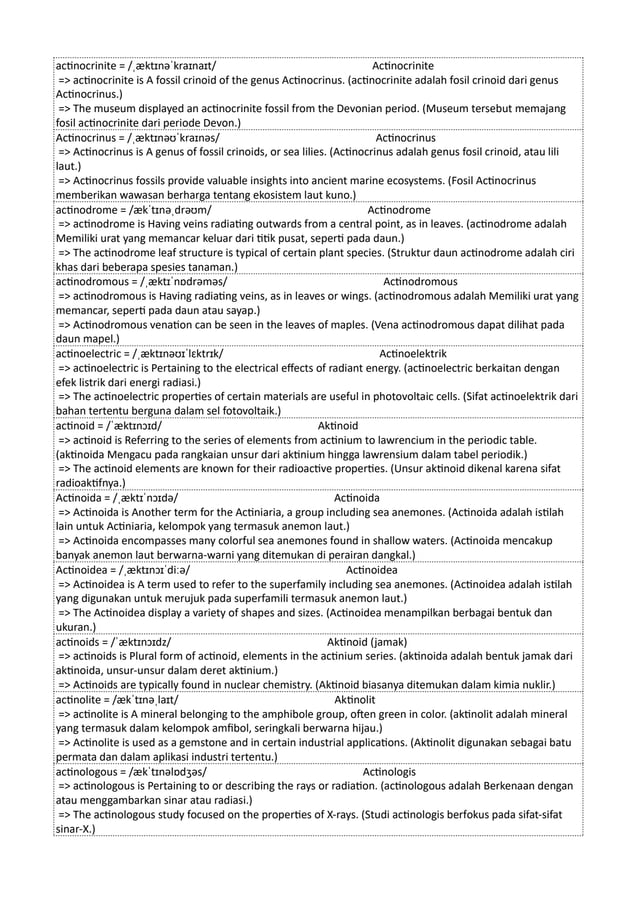 actinocrinite = /ˌæktɪnəˈkraɪnaɪt/ Actinocrinite
=> actinocrinite is A fossil crinoid of the genus Actinocrinus. (actinocrinite adalah fosil crinoid dari genus
Actinocrinus.)
=> The museum displayed an actinocrinite fossil from the Devonian period. (Museum tersebut memajang
fosil actinocrinite dari periode Devon.)
Actinocrinus = /ˌæktɪnəʊˈkraɪnəs/ Actinocrinus
=> Actinocrinus is A genus of fossil crinoids, or sea lilies. (Actinocrinus adalah genus fosil crinoid, atau lili
laut.)
=> Actinocrinus fossils provide valuable insights into ancient marine ecosystems. (Fosil Actinocrinus
memberikan wawasan berharga tentang ekosistem laut kuno.)
actinodrome = /ækˈtɪnəˌdrəʊm/ Actinodrome
=> actinodrome is Having veins radiating outwards from a central point, as in leaves. (actinodrome adalah
Memiliki urat yang memancar keluar dari titik pusat, seperti pada daun.)
=> The actinodrome leaf structure is typical of certain plant species. (Struktur daun actinodrome adalah ciri
khas dari beberapa spesies tanaman.)
actinodromous = /ˌæktɪˈnɒdrəməs/ Actinodromous
=> actinodromous is Having radiating veins, as in leaves or wings. (actinodromous adalah Memiliki urat yang
memancar, seperti pada daun atau sayap.)
=> Actinodromous venation can be seen in the leaves of maples. (Vena actinodromous dapat dilihat pada
daun mapel.)
actinoelectric = /ˌæktɪnəʊɪˈlɛktrɪk/ Actinoelektrik
=> actinoelectric is Pertaining to the electrical effects of radiant energy. (actinoelectric berkaitan dengan
efek listrik dari energi radiasi.)
=> The actinoelectric properties of certain materials are useful in photovoltaic cells. (Sifat actinoelektrik dari
bahan tertentu berguna dalam sel fotovoltaik.)
actinoid = /ˈæktɪnɔɪd/ Aktinoid
=> actinoid is Referring to the series of elements from actinium to lawrencium in the periodic table.
(aktinoida Mengacu pada rangkaian unsur dari aktinium hingga lawrensium dalam tabel periodik.)
=> The actinoid elements are known for their radioactive properties. (Unsur aktinoid dikenal karena sifat
radioaktifnya.)
Actinoida = /ˌæktɪˈnɔɪdə/ Actinoida
=> Actinoida is Another term for the Actiniaria, a group including sea anemones. (Actinoida adalah istilah
lain untuk Actiniaria, kelompok yang termasuk anemon laut.)
=> Actinoida encompasses many colorful sea anemones found in shallow waters. (Actinoida mencakup
banyak anemon laut berwarna-warni yang ditemukan di perairan dangkal.)
Actinoidea = /ˌæktɪnɔɪˈdiːə/ Actinoidea
=> Actinoidea is A term used to refer to the superfamily including sea anemones. (Actinoidea adalah istilah
yang digunakan untuk merujuk pada superfamili termasuk anemon laut.)
=> The Actinoidea display a variety of shapes and sizes. (Actinoidea menampilkan berbagai bentuk dan
ukuran.)
actinoids = /ˈæktɪnɔɪdz/ Aktinoid (jamak)
=> actinoids is Plural form of actinoid, elements in the actinium series. (aktinoida adalah bentuk jamak dari
aktinoida, unsur-unsur dalam deret aktinium.)
=> Actinoids are typically found in nuclear chemistry. (Aktinoid biasanya ditemukan dalam kimia nuklir.)
actinolite = /ækˈtɪnəˌlaɪt/ Aktinolit
=> actinolite is A mineral belonging to the amphibole group, often green in color. (aktinolit adalah mineral
yang termasuk dalam kelompok amfibol, seringkali berwarna hijau.)
=> Actinolite is used as a gemstone and in certain industrial applications. (Aktinolit digunakan sebagai batu
permata dan dalam aplikasi industri tertentu.)
actinologous = /ækˈtɪnəlɒdʒəs/ Actinologis
=> actinologous is Pertaining to or describing the rays or radiation. (actinologous adalah Berkenaan dengan
atau menggambarkan sinar atau radiasi.)
=> The actinologous study focused on the properties of X-rays. (Studi actinologis berfokus pada sifat-sifat
sinar-X.)
 