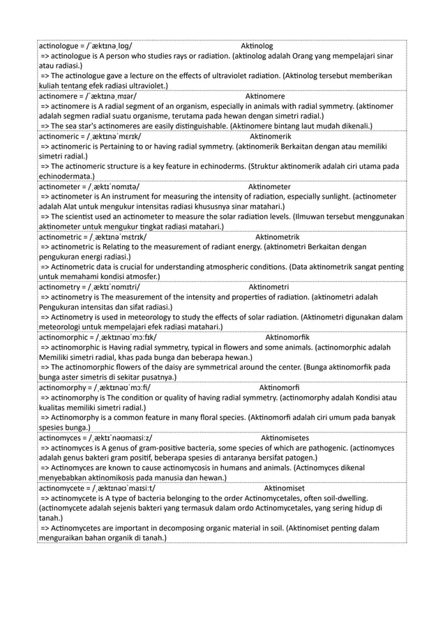 actinologue = /ˈæktɪnəˌlɒɡ/ Aktinolog
=> actinologue is A person who studies rays or radiation. (aktinolog adalah Orang yang mempelajari sinar
atau radiasi.)
=> The actinologue gave a lecture on the effects of ultraviolet radiation. (Aktinolog tersebut memberikan
kuliah tentang efek radiasi ultraviolet.)
actinomere = /ˈæktɪnəˌmɪər/ Aktinomere
=> actinomere is A radial segment of an organism, especially in animals with radial symmetry. (aktinomer
adalah segmen radial suatu organisme, terutama pada hewan dengan simetri radial.)
=> The sea star's actinomeres are easily distinguishable. (Aktinomere bintang laut mudah dikenali.)
actinomeric = /ˌæktɪnəˈmɛrɪk/ Aktinomerik
=> actinomeric is Pertaining to or having radial symmetry. (aktinomerik Berkaitan dengan atau memiliki
simetri radial.)
=> The actinomeric structure is a key feature in echinoderms. (Struktur aktinomerik adalah ciri utama pada
echinodermata.)
actinometer = /ˌæktɪˈnɒmɪtə/ Aktinometer
=> actinometer is An instrument for measuring the intensity of radiation, especially sunlight. (actinometer
adalah Alat untuk mengukur intensitas radiasi khususnya sinar matahari.)
=> The scientist used an actinometer to measure the solar radiation levels. (Ilmuwan tersebut menggunakan
aktinometer untuk mengukur tingkat radiasi matahari.)
actinometric = /ˌæktɪnəˈmɛtrɪk/ Aktinometrik
=> actinometric is Relating to the measurement of radiant energy. (aktinometri Berkaitan dengan
pengukuran energi radiasi.)
=> Actinometric data is crucial for understanding atmospheric conditions. (Data aktinometrik sangat penting
untuk memahami kondisi atmosfer.)
actinometry = /ˌæktɪˈnɒmɪtri/ Aktinometri
=> actinometry is The measurement of the intensity and properties of radiation. (aktinometri adalah
Pengukuran intensitas dan sifat radiasi.)
=> Actinometry is used in meteorology to study the effects of solar radiation. (Aktinometri digunakan dalam
meteorologi untuk mempelajari efek radiasi matahari.)
actinomorphic = /ˌæktɪnəʊˈmɔːfɪk/ Aktinomorfik
=> actinomorphic is Having radial symmetry, typical in flowers and some animals. (actinomorphic adalah
Memiliki simetri radial, khas pada bunga dan beberapa hewan.)
=> The actinomorphic flowers of the daisy are symmetrical around the center. (Bunga aktinomorfik pada
bunga aster simetris di sekitar pusatnya.)
actinomorphy = /ˌæktɪnəʊˈmɔːfi/ Aktinomorfi
=> actinomorphy is The condition or quality of having radial symmetry. (actinomorphy adalah Kondisi atau
kualitas memiliki simetri radial.)
=> Actinomorphy is a common feature in many floral species. (Aktinomorfi adalah ciri umum pada banyak
spesies bunga.)
actinomyces = /ˌæktɪˈnəʊmaɪsiːz/ Aktinomisetes
=> actinomyces is A genus of gram-positive bacteria, some species of which are pathogenic. (actinomyces
adalah genus bakteri gram positif, beberapa spesies di antaranya bersifat patogen.)
=> Actinomyces are known to cause actinomycosis in humans and animals. (Actinomyces dikenal
menyebabkan aktinomikosis pada manusia dan hewan.)
actinomycete = /ˌæktɪnəʊˈmaɪsiːt/ Aktinomiset
=> actinomycete is A type of bacteria belonging to the order Actinomycetales, often soil-dwelling.
(actinomycete adalah sejenis bakteri yang termasuk dalam ordo Actinomycetales, yang sering hidup di
tanah.)
=> Actinomycetes are important in decomposing organic material in soil. (Aktinomiset penting dalam
menguraikan bahan organik di tanah.)
 