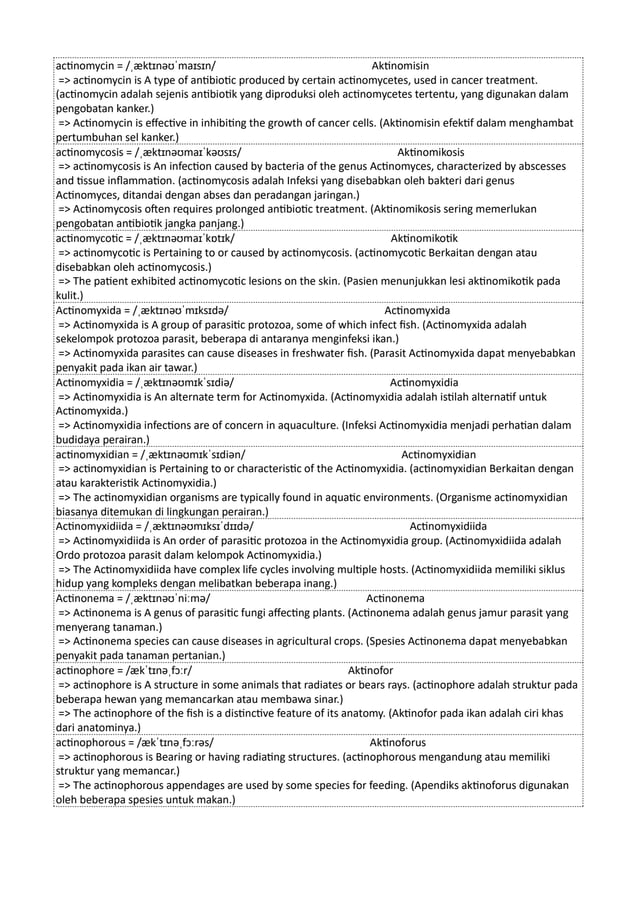 actinomycin = /ˌæktɪnəʊˈmaɪsɪn/ Aktinomisin
=> actinomycin is A type of antibiotic produced by certain actinomycetes, used in cancer treatment.
(actinomycin adalah sejenis antibiotik yang diproduksi oleh actinomycetes tertentu, yang digunakan dalam
pengobatan kanker.)
=> Actinomycin is effective in inhibiting the growth of cancer cells. (Aktinomisin efektif dalam menghambat
pertumbuhan sel kanker.)
actinomycosis = /ˌæktɪnəʊmaɪˈkəʊsɪs/ Aktinomikosis
=> actinomycosis is An infection caused by bacteria of the genus Actinomyces, characterized by abscesses
and tissue inflammation. (actinomycosis adalah Infeksi yang disebabkan oleh bakteri dari genus
Actinomyces, ditandai dengan abses dan peradangan jaringan.)
=> Actinomycosis often requires prolonged antibiotic treatment. (Aktinomikosis sering memerlukan
pengobatan antibiotik jangka panjang.)
actinomycotic = /ˌæktɪnəʊmaɪˈkɒtɪk/ Aktinomikotik
=> actinomycotic is Pertaining to or caused by actinomycosis. (actinomycotic Berkaitan dengan atau
disebabkan oleh actinomycosis.)
=> The patient exhibited actinomycotic lesions on the skin. (Pasien menunjukkan lesi aktinomikotik pada
kulit.)
Actinomyxida = /ˌæktɪnəʊˈmɪksɪdə/ Actinomyxida
=> Actinomyxida is A group of parasitic protozoa, some of which infect fish. (Actinomyxida adalah
sekelompok protozoa parasit, beberapa di antaranya menginfeksi ikan.)
=> Actinomyxida parasites can cause diseases in freshwater fish. (Parasit Actinomyxida dapat menyebabkan
penyakit pada ikan air tawar.)
Actinomyxidia = /ˌæktɪnəʊmɪkˈsɪdiə/ Actinomyxidia
=> Actinomyxidia is An alternate term for Actinomyxida. (Actinomyxidia adalah istilah alternatif untuk
Actinomyxida.)
=> Actinomyxidia infections are of concern in aquaculture. (Infeksi Actinomyxidia menjadi perhatian dalam
budidaya perairan.)
actinomyxidian = /ˌæktɪnəʊmɪkˈsɪdiən/ Actinomyxidian
=> actinomyxidian is Pertaining to or characteristic of the Actinomyxidia. (actinomyxidian Berkaitan dengan
atau karakteristik Actinomyxidia.)
=> The actinomyxidian organisms are typically found in aquatic environments. (Organisme actinomyxidian
biasanya ditemukan di lingkungan perairan.)
Actinomyxidiida = /ˌæktɪnəʊmɪksɪˈdɪɪdə/ Actinomyxidiida
=> Actinomyxidiida is An order of parasitic protozoa in the Actinomyxidia group. (Actinomyxidiida adalah
Ordo protozoa parasit dalam kelompok Actinomyxidia.)
=> The Actinomyxidiida have complex life cycles involving multiple hosts. (Actinomyxidiida memiliki siklus
hidup yang kompleks dengan melibatkan beberapa inang.)
Actinonema = /ˌæktɪnəʊˈniːmə/ Actinonema
=> Actinonema is A genus of parasitic fungi affecting plants. (Actinonema adalah genus jamur parasit yang
menyerang tanaman.)
=> Actinonema species can cause diseases in agricultural crops. (Spesies Actinonema dapat menyebabkan
penyakit pada tanaman pertanian.)
actinophore = /ækˈtɪnəˌfɔːr/ Aktinofor
=> actinophore is A structure in some animals that radiates or bears rays. (actinophore adalah struktur pada
beberapa hewan yang memancarkan atau membawa sinar.)
=> The actinophore of the fish is a distinctive feature of its anatomy. (Aktinofor pada ikan adalah ciri khas
dari anatominya.)
actinophorous = /ækˈtɪnəˌfɔːrəs/ Aktinoforus
=> actinophorous is Bearing or having radiating structures. (actinophorous mengandung atau memiliki
struktur yang memancar.)
=> The actinophorous appendages are used by some species for feeding. (Apendiks aktinoforus digunakan
oleh beberapa spesies untuk makan.)
 