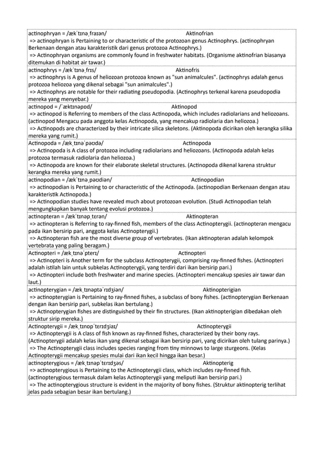 actinophryan = /ækˈtɪnəˌfraɪən/ Aktinofrian
=> actinophryan is Pertaining to or characteristic of the protozoan genus Actinophrys. (actinophryan
Berkenaan dengan atau karakteristik dari genus protozoa Actinophrys.)
=> Actinophryan organisms are commonly found in freshwater habitats. (Organisme aktinofrian biasanya
ditemukan di habitat air tawar.)
actinophrys = /ækˈtɪnəˌfrɪs/ Aktinofris
=> actinophrys is A genus of heliozoan protozoa known as "sun animalcules". (actinophrys adalah genus
protozoa heliozoa yang dikenal sebagai "sun animalcules".)
=> Actinophrys are notable for their radiating pseudopodia. (Actinophrys terkenal karena pseudopodia
mereka yang menyebar.)
actinopod = /ˈæktɪnəpɒd/ Aktinopod
=> actinopod is Referring to members of the class Actinopoda, which includes radiolarians and heliozoans.
(actinopod Mengacu pada anggota kelas Actinopoda, yang mencakup radiolaria dan heliozoa.)
=> Actinopods are characterized by their intricate silica skeletons. (Aktinopoda dicirikan oleh kerangka silika
mereka yang rumit.)
Actinopoda = /ækˌtɪnəˈpəʊdə/ Actinopoda
=> Actinopoda is A class of protozoa including radiolarians and heliozoans. (Actinopoda adalah kelas
protozoa termasuk radiolaria dan heliozoa.)
=> Actinopoda are known for their elaborate skeletal structures. (Actinopoda dikenal karena struktur
kerangka mereka yang rumit.)
actinopodian = /ækˈtɪnəˌpəʊdiən/ Actinopodian
=> actinopodian is Pertaining to or characteristic of the Actinopoda. (actinopodian Berkenaan dengan atau
karakteristik Actinopoda.)
=> Actinopodian studies have revealed much about protozoan evolution. (Studi Actinopodian telah
mengungkapkan banyak tentang evolusi protozoa.)
actinopteran = /ækˈtɪnəpˌtɛrən/ Aktinopteran
=> actinopteran is Referring to ray-finned fish, members of the class Actinopterygii. (actinopteran mengacu
pada ikan bersirip pari, anggota kelas Actinopterygii.)
=> Actinopteran fish are the most diverse group of vertebrates. (Ikan aktinopteran adalah kelompok
vertebrata yang paling beragam.)
Actinopteri = /ækˌtɪnəˈpterɪ/ Actinopteri
=> Actinopteri is Another term for the subclass Actinopterygii, comprising ray-finned fishes. (Actinopteri
adalah istilah lain untuk subkelas Actinopterygii, yang terdiri dari ikan bersirip pari.)
=> Actinopteri include both freshwater and marine species. (Actinopteri mencakup spesies air tawar dan
laut.)
actinopterygian = /ækˌtɪnəptəˈrɪdʒiən/ Aktinopterigian
=> actinopterygian is Pertaining to ray-finned fishes, a subclass of bony fishes. (actinopterygian Berkenaan
dengan ikan bersirip pari, subkelas ikan bertulang.)
=> Actinopterygian fishes are distinguished by their fin structures. (Ikan aktinopterigian dibedakan oleh
struktur sirip mereka.)
Actinopterygii = /ækˌtɪnɒpˈtɛrɪdʒiaɪ/ Actinopterygii
=> Actinopterygii is A class of fish known as ray-finned fishes, characterized by their bony rays.
(Actinopterygii adalah kelas ikan yang dikenal sebagai ikan bersirip pari, yang dicirikan oleh tulang parinya.)
=> The Actinopterygii class includes species ranging from tiny minnows to large sturgeons. (Kelas
Actinopterygii mencakup spesies mulai dari ikan kecil hingga ikan besar.)
actinopterygious = /ækˌtɪnəpˈtɛrɪdʒəs/ Aktinopterig
=> actinopterygious is Pertaining to the Actinopterygii class, which includes ray-finned fish.
(actinopterygious termasuk dalam kelas Actinopterygii yang meliputi ikan bersirip pari.)
=> The actinopterygious structure is evident in the majority of bony fishes. (Struktur aktinopterig terlihat
jelas pada sebagian besar ikan bertulang.)
 