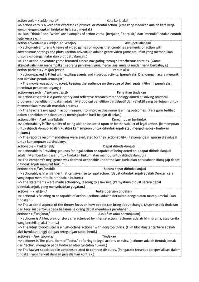 action verb = /ˈækʃən vɜːb/ Kata kerja aksi
=> action verb is A verb that expresses a physical or mental action. (kata kerja tindakan adalah kata kerja
yang mengungkapkan tindakan fisik atau mental.)
=> Run, "think," and "write" are examples of action verbs. (Berjalan, "berpikir," dan "menulis" adalah contoh
kata kerja aksi.)
action-adventure = /ˈækʃən-ədˈvɛntʃər/ Aksi-petualangan
=> action-adventure is A genre of video games or movies that combines elements of action with
adventurous settings and plots. (action-adventure adalah genre video game atau film yang memadukan
unsur aksi dengan latar dan plot petualangan.)
=> The action-adventure game featured a hero navigating through treacherous terrains. (Game
aksi-petualangan menampilkan seorang pahlawan yang menavigasi melalui medan yang berbahaya.)
action-packed = /ˈækʃənˈpækt/ Penuh aksi
=> action-packed is Filled with exciting events and vigorous activity. (penuh aksi Diisi dengan acara menarik
dan aktivitas penuh semangat.)
=> The movie was action-packed, keeping the audience on the edge of their seats. (Film ini penuh aksi,
membuat penonton tegang.)
action-research = /ˈækʃən-rɪˈsɜːtʃ/ Penelitian tindakan
=> action-research is A participatory and reflective research methodology aimed at solving practical
problems. (penelitian tindakan adalah Metodologi penelitian partisipatif dan reflektif yang bertujuan untuk
memecahkan masalah-masalah praktis.)
=> The teachers engaged in action-research to improve classroom learning outcomes. (Para guru terlibat
dalam penelitian tindakan untuk meningkatkan hasil belajar di kelas.)
actionability = /ˌækʃənəˈbɪləti/ Kemampuan bertindak
=> actionability is The quality of being able to be acted upon or be the subject of legal action. (kemampuan
untuk ditindaklanjuti adalah Kualitas kemampuan untuk ditindaklanjuti atau menjadi subjek tindakan
hukum.)
=> The report's recommendations were evaluated for their actionability. (Rekomendasi laporan dievaluasi
untuk kemampuan bertindaknya.)
actionable = /ˈækʃənəbl/ Dapat ditindaklanjuti
=> actionable is Providing grounds for legal action or capable of being acted on. (dapat ditindaklanjuti
adalah Memberikan dasar untuk tindakan hukum atau mampu untuk ditindaklanjuti.)
=> The company's negligence was deemed actionable under the law. (Kelalaian perusahaan dianggap dapat
ditindaklanjuti menurut hukum.)
actionably = /ˈækʃənəbli/ Secara dapat ditindaklanjuti
=> actionably is In a manner that can give rise to legal action. (dapat ditindaklanjuti adalah Dengan cara
yang dapat menimbulkan tindakan hukum.)
=> The statements were made actionably, leading to a lawsuit. (Pernyataan dibuat secara dapat
ditindaklanjuti, yang menyebabkan gugatan.)
actional = /ˈækʃənl/ Terkait dengan tindakan
=> actional is Relating to or capable of action. (actional adalah Berkaitan dengan atau mampu melakukan
tindakan.)
=> The actional aspects of the theory focus on how people can bring about change. (Aspek-aspek tindakan
dari teori ini berfokus pada bagaimana orang dapat membawa perubahan.)
actioner = /ˈækʃənər/ Aksi (film atau pertunjukan)
=> actioner is A film, play, or story characterized by intense action. (actioner adalah film, drama, atau cerita
yang bercirikan aksi intens.)
=> The latest blockbuster is a high-octane actioner with nonstop thrills. (Film blockbuster terbaru adalah
aksi beroktan tinggi dengan ketegangan tanpa henti.)
actiones = /ækˈtɪəʊniːz/ Tindakan
=> actiones is The plural form of "actio," referring to legal actions or suits. (actiones adalah Bentuk jamak
dari "actio", mengacu pada tindakan atau tuntutan hukum.)
=> The lawyer specialized in actiones related to contract disputes. (Pengacara tersebut berspesialisasi dalam
tindakan yang terkait dengan perselisihan kontrak.)
 