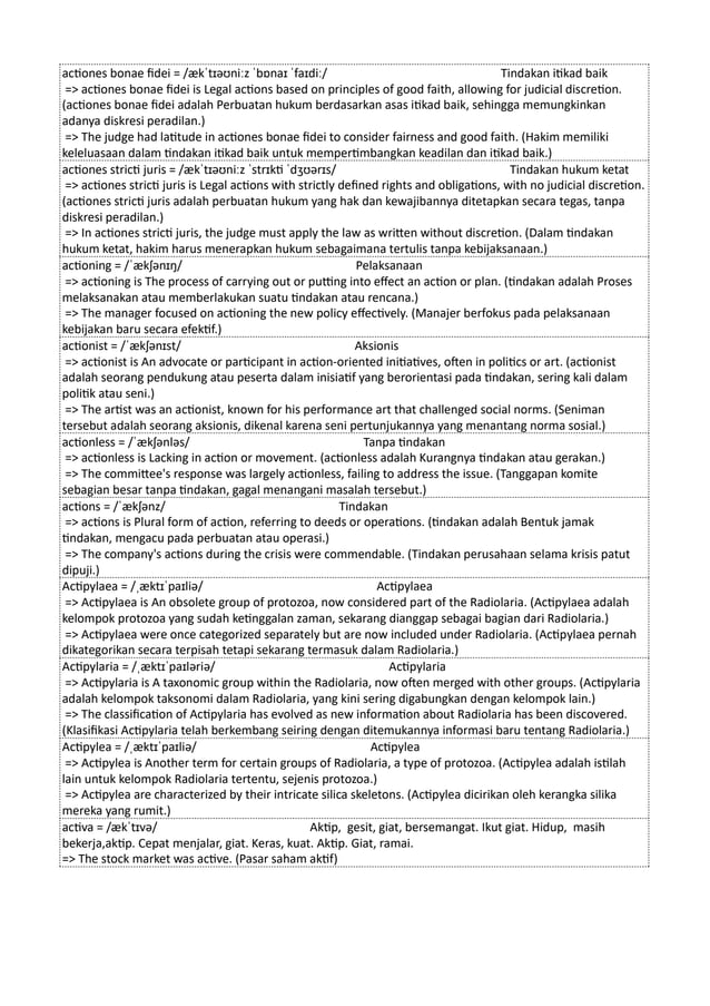 actiones bonae fidei = /ækˈtɪəʊniːz ˈbɒnaɪ ˈfaɪdiː/ Tindakan itikad baik
=> actiones bonae fidei is Legal actions based on principles of good faith, allowing for judicial discretion.
(actiones bonae fidei adalah Perbuatan hukum berdasarkan asas itikad baik, sehingga memungkinkan
adanya diskresi peradilan.)
=> The judge had latitude in actiones bonae fidei to consider fairness and good faith. (Hakim memiliki
keleluasaan dalam tindakan itikad baik untuk mempertimbangkan keadilan dan itikad baik.)
actiones stricti juris = /ækˈtɪəʊniːz ˈstrɪkti ˈdʒʊərɪs/ Tindakan hukum ketat
=> actiones stricti juris is Legal actions with strictly defined rights and obligations, with no judicial discretion.
(actiones stricti juris adalah perbuatan hukum yang hak dan kewajibannya ditetapkan secara tegas, tanpa
diskresi peradilan.)
=> In actiones stricti juris, the judge must apply the law as written without discretion. (Dalam tindakan
hukum ketat, hakim harus menerapkan hukum sebagaimana tertulis tanpa kebijaksanaan.)
actioning = /ˈækʃənɪŋ/ Pelaksanaan
=> actioning is The process of carrying out or putting into effect an action or plan. (tindakan adalah Proses
melaksanakan atau memberlakukan suatu tindakan atau rencana.)
=> The manager focused on actioning the new policy effectively. (Manajer berfokus pada pelaksanaan
kebijakan baru secara efektif.)
actionist = /ˈækʃənɪst/ Aksionis
=> actionist is An advocate or participant in action-oriented initiatives, often in politics or art. (actionist
adalah seorang pendukung atau peserta dalam inisiatif yang berorientasi pada tindakan, sering kali dalam
politik atau seni.)
=> The artist was an actionist, known for his performance art that challenged social norms. (Seniman
tersebut adalah seorang aksionis, dikenal karena seni pertunjukannya yang menantang norma sosial.)
actionless = /ˈækʃənləs/ Tanpa tindakan
=> actionless is Lacking in action or movement. (actionless adalah Kurangnya tindakan atau gerakan.)
=> The committee's response was largely actionless, failing to address the issue. (Tanggapan komite
sebagian besar tanpa tindakan, gagal menangani masalah tersebut.)
actions = /ˈækʃənz/ Tindakan
=> actions is Plural form of action, referring to deeds or operations. (tindakan adalah Bentuk jamak
tindakan, mengacu pada perbuatan atau operasi.)
=> The company's actions during the crisis were commendable. (Tindakan perusahaan selama krisis patut
dipuji.)
Actipylaea = /ˌæktɪˈpaɪliə/ Actipylaea
=> Actipylaea is An obsolete group of protozoa, now considered part of the Radiolaria. (Actipylaea adalah
kelompok protozoa yang sudah ketinggalan zaman, sekarang dianggap sebagai bagian dari Radiolaria.)
=> Actipylaea were once categorized separately but are now included under Radiolaria. (Actipylaea pernah
dikategorikan secara terpisah tetapi sekarang termasuk dalam Radiolaria.)
Actipylaria = /ˌæktɪˈpaɪləriə/ Actipylaria
=> Actipylaria is A taxonomic group within the Radiolaria, now often merged with other groups. (Actipylaria
adalah kelompok taksonomi dalam Radiolaria, yang kini sering digabungkan dengan kelompok lain.)
=> The classification of Actipylaria has evolved as new information about Radiolaria has been discovered.
(Klasifikasi Actipylaria telah berkembang seiring dengan ditemukannya informasi baru tentang Radiolaria.)
Actipylea = /ˌæktɪˈpaɪliə/ Actipylea
=> Actipylea is Another term for certain groups of Radiolaria, a type of protozoa. (Actipylea adalah istilah
lain untuk kelompok Radiolaria tertentu, sejenis protozoa.)
=> Actipylea are characterized by their intricate silica skeletons. (Actipylea dicirikan oleh kerangka silika
mereka yang rumit.)
activa = /ækˈtɪvə/ Aktip, gesit, giat, bersemangat. Ikut giat. Hidup, masih
bekerja,aktip. Cepat menjalar, giat. Keras, kuat. Aktip. Giat, ramai.
=> The stock market was active. (Pasar saham aktif)
 