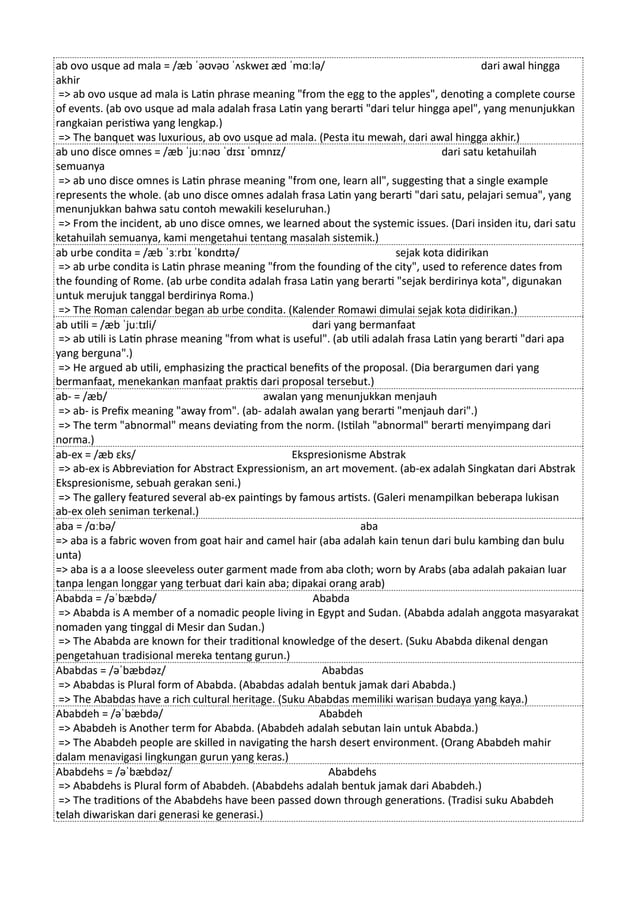 ab ovo usque ad mala = /æb ˈəʊvəʊ ˈʌskweɪ æd ˈmɑːlə/ dari awal hingga
akhir
=> ab ovo usque ad mala is Latin phrase meaning "from the egg to the apples", denoting a complete course
of events. (ab ovo usque ad mala adalah frasa Latin yang berarti "dari telur hingga apel", yang menunjukkan
rangkaian peristiwa yang lengkap.)
=> The banquet was luxurious, ab ovo usque ad mala. (Pesta itu mewah, dari awal hingga akhir.)
ab uno disce omnes = /æb ˈjuːnəʊ ˈdɪsɪ ˈɒmnɪz/ dari satu ketahuilah
semuanya
=> ab uno disce omnes is Latin phrase meaning "from one, learn all", suggesting that a single example
represents the whole. (ab uno disce omnes adalah frasa Latin yang berarti "dari satu, pelajari semua", yang
menunjukkan bahwa satu contoh mewakili keseluruhan.)
=> From the incident, ab uno disce omnes, we learned about the systemic issues. (Dari insiden itu, dari satu
ketahuilah semuanya, kami mengetahui tentang masalah sistemik.)
ab urbe condita = /æb ˈɜːrbɪ ˈkɒndɪtə/ sejak kota didirikan
=> ab urbe condita is Latin phrase meaning "from the founding of the city", used to reference dates from
the founding of Rome. (ab urbe condita adalah frasa Latin yang berarti "sejak berdirinya kota", digunakan
untuk merujuk tanggal berdirinya Roma.)
=> The Roman calendar began ab urbe condita. (Kalender Romawi dimulai sejak kota didirikan.)
ab utili = /æb ˈjuːtɪli/ dari yang bermanfaat
=> ab utili is Latin phrase meaning "from what is useful". (ab utili adalah frasa Latin yang berarti "dari apa
yang berguna".)
=> He argued ab utili, emphasizing the practical benefits of the proposal. (Dia berargumen dari yang
bermanfaat, menekankan manfaat praktis dari proposal tersebut.)
ab- = /æb/ awalan yang menunjukkan menjauh
=> ab- is Prefix meaning "away from". (ab- adalah awalan yang berarti "menjauh dari".)
=> The term "abnormal" means deviating from the norm. (Istilah "abnormal" berarti menyimpang dari
norma.)
ab-ex = /æb ɛks/ Ekspresionisme Abstrak
=> ab-ex is Abbreviation for Abstract Expressionism, an art movement. (ab-ex adalah Singkatan dari Abstrak
Ekspresionisme, sebuah gerakan seni.)
=> The gallery featured several ab-ex paintings by famous artists. (Galeri menampilkan beberapa lukisan
ab-ex oleh seniman terkenal.)
aba = /ɑːbə/ aba
=> aba is a fabric woven from goat hair and camel hair (aba adalah kain tenun dari bulu kambing dan bulu
unta)
=> aba is a a loose sleeveless outer garment made from aba cloth; worn by Arabs (aba adalah pakaian luar
tanpa lengan longgar yang terbuat dari kain aba; dipakai orang arab)
Ababda = /əˈbæbdə/ Ababda
=> Ababda is A member of a nomadic people living in Egypt and Sudan. (Ababda adalah anggota masyarakat
nomaden yang tinggal di Mesir dan Sudan.)
=> The Ababda are known for their traditional knowledge of the desert. (Suku Ababda dikenal dengan
pengetahuan tradisional mereka tentang gurun.)
Ababdas = /əˈbæbdəz/ Ababdas
=> Ababdas is Plural form of Ababda. (Ababdas adalah bentuk jamak dari Ababda.)
=> The Ababdas have a rich cultural heritage. (Suku Ababdas memiliki warisan budaya yang kaya.)
Ababdeh = /əˈbæbdə/ Ababdeh
=> Ababdeh is Another term for Ababda. (Ababdeh adalah sebutan lain untuk Ababda.)
=> The Ababdeh people are skilled in navigating the harsh desert environment. (Orang Ababdeh mahir
dalam menavigasi lingkungan gurun yang keras.)
Ababdehs = /əˈbæbdəz/ Ababdehs
=> Ababdehs is Plural form of Ababdeh. (Ababdehs adalah bentuk jamak dari Ababdeh.)
=> The traditions of the Ababdehs have been passed down through generations. (Tradisi suku Ababdeh
telah diwariskan dari generasi ke generasi.)
 