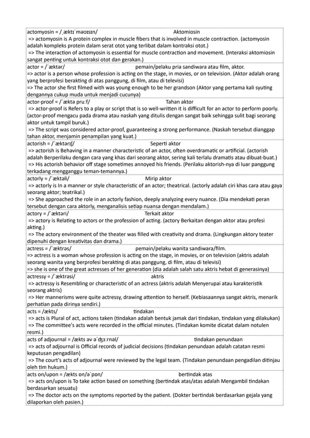 actomyosin = /ˌæktɪˈməʊɪsɪn/ Aktomiosin
=> actomyosin is A protein complex in muscle fibers that is involved in muscle contraction. (actomyosin
adalah kompleks protein dalam serat otot yang terlibat dalam kontraksi otot.)
=> The interaction of actomyosin is essential for muscle contraction and movement. (Interaksi aktomiosin
sangat penting untuk kontraksi otot dan gerakan.)
actor = /ˈæktər/ pemain/pelaku pria sandiwara atau film, aktor.
=> actor is a person whose profession is acting on the stage, in movies, or on television. (Aktor adalah orang
yang berprofesi berakting di atas panggung, di film, atau di televisi)
=> The actor she first filmed with was young enough to be her grandson (Aktor yang pertama kali syuting
dengannya cukup muda untuk menjadi cucunya)
actor-proof = /ˈæktə pruːf/ Tahan aktor
=> actor-proof is Refers to a play or script that is so well-written it is difficult for an actor to perform poorly.
(actor-proof mengacu pada drama atau naskah yang ditulis dengan sangat baik sehingga sulit bagi seorang
aktor untuk tampil buruk.)
=> The script was considered actor-proof, guaranteeing a strong performance. (Naskah tersebut dianggap
tahan aktor, menjamin penampilan yang kuat.)
actorish = /ˈæktərɪʃ/ Seperti aktor
=> actorish is Behaving in a manner characteristic of an actor, often overdramatic or artificial. (actorish
adalah Berperilaku dengan cara yang khas dari seorang aktor, sering kali terlalu dramatis atau dibuat-buat.)
=> His actorish behavior off stage sometimes annoyed his friends. (Perilaku aktorish-nya di luar panggung
terkadang mengganggu teman-temannya.)
actorly = /ˈæktəli/ Mirip aktor
=> actorly is In a manner or style characteristic of an actor; theatrical. (actorly adalah ciri khas cara atau gaya
seorang aktor; teatrikal.)
=> She approached the role in an actorly fashion, deeply analyzing every nuance. (Dia mendekati peran
tersebut dengan cara aktorly, menganalisis setiap nuansa dengan mendalam.)
actory = /ˈæktəri/ Terkait aktor
=> actory is Relating to actors or the profession of acting. (actory Berkaitan dengan aktor atau profesi
akting.)
=> The actory environment of the theater was filled with creativity and drama. (Lingkungan aktory teater
dipenuhi dengan kreativitas dan drama.)
actress = /ˈæktrəs/ pemain/pelaku wanita sandiwara/film.
=> actress is a woman whose profession is acting on the stage, in movies, or on television (aktris adalah
seorang wanita yang berprofesi berakting di atas panggung, di film, atau di televisi)
=> she is one of the great actresses of her generation (dia adalah salah satu aktris hebat di generasinya)
actressy = /ˈæktrəsi/ aktris
=> actressy is Resembling or characteristic of an actress (aktris adalah Menyerupai atau karakteristik
seorang aktris)
=> Her mannerisms were quite actressy, drawing attention to herself. (Kebiasaannya sangat aktris, menarik
perhatian pada dirinya sendiri.)
acts = /ækts/ tindakan
=> acts is Plural of act, actions taken (tindakan adalah bentuk jamak dari tindakan, tindakan yang dilakukan)
=> The committee's acts were recorded in the official minutes. (Tindakan komite dicatat dalam notulen
resmi.)
acts of adjournal = /ækts əv əˈʤɜːrnəl/ tindakan penundaan
=> acts of adjournal is Official records of judicial decisions (tindakan penundaan adalah catatan resmi
keputusan pengadilan)
=> The court's acts of adjournal were reviewed by the legal team. (Tindakan penundaan pengadilan ditinjau
oleh tim hukum.)
acts on/upon = /ækts ɒn/əˈpɒn/ bertindak atas
=> acts on/upon is To take action based on something (bertindak atas/atas adalah Mengambil tindakan
berdasarkan sesuatu)
=> The doctor acts on the symptoms reported by the patient. (Dokter bertindak berdasarkan gejala yang
dilaporkan oleh pasien.)
 