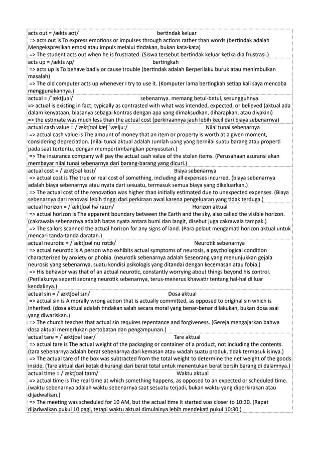 acts out = /ækts aʊt/ bertindak keluar
=> acts out is To express emotions or impulses through actions rather than words (bertindak adalah
Mengekspresikan emosi atau impuls melalui tindakan, bukan kata-kata)
=> The student acts out when he is frustrated. (Siswa tersebut bertindak keluar ketika dia frustrasi.)
acts up = /ækts ʌp/ bertingkah
=> acts up is To behave badly or cause trouble (bertindak adalah Berperilaku buruk atau menimbulkan
masalah)
=> The old computer acts up whenever I try to use it. (Komputer lama bertingkah setiap kali saya mencoba
menggunakannya.)
actual = /ˈæktʃuəl/ sebenarnya. memang betul-betul, sesungguhnya.
=> actual is existing in fact; typically as contrasted with what was intended, expected, or believed (aktual ada
dalam kenyataan; biasanya sebagai kontras dengan apa yang dimaksudkan, diharapkan, atau diyakini)
=> the estimate was much less than the actual cost (perkiraannya jauh lebih kecil dari biaya sebenarnya)
actual cash value = /ˈæktʃʊəl kæʃ ˈvæljuː/ Nilai tunai sebenarnya
=> actual cash value is The amount of money that an item or property is worth at a given moment,
considering depreciation. (nilai tunai aktual adalah Jumlah uang yang bernilai suatu barang atau properti
pada saat tertentu, dengan mempertimbangkan penyusutan.)
=> The insurance company will pay the actual cash value of the stolen items. (Perusahaan asuransi akan
membayar nilai tunai sebenarnya dari barang-barang yang dicuri.)
actual cost = /ˈæktʃʊəl kɒst/ Biaya sebenarnya
=> actual cost is The true or real cost of something, including all expenses incurred. (biaya sebenarnya
adalah biaya sebenarnya atau nyata dari sesuatu, termasuk semua biaya yang dikeluarkan.)
=> The actual cost of the renovation was higher than initially estimated due to unexpected expenses. (Biaya
sebenarnya dari renovasi lebih tinggi dari perkiraan awal karena pengeluaran yang tidak terduga.)
actual horizon = /ˈæktʃʊəl həˈraɪzn/ Horizon aktual
=> actual horizon is The apparent boundary between the Earth and the sky, also called the visible horizon.
(cakrawala sebenarnya adalah batas nyata antara bumi dan langit, disebut juga cakrawala tampak.)
=> The sailors scanned the actual horizon for any signs of land. (Para pelaut mengamati horizon aktual untuk
mencari tanda-tanda daratan.)
actual neurotic = /ˈæktʃʊəl nʊˈrɒtɪk/ Neurotik sebenarnya
=> actual neurotic is A person who exhibits actual symptoms of neurosis, a psychological condition
characterized by anxiety or phobia. (neurotik sebenarnya adalah Seseorang yang menunjukkan gejala
neurosis yang sebenarnya, suatu kondisi psikologis yang ditandai dengan kecemasan atau fobia.)
=> His behavior was that of an actual neurotic, constantly worrying about things beyond his control.
(Perilakunya seperti seorang neurotik sebenarnya, terus-menerus khawatir tentang hal-hal di luar
kendalinya.)
actual sin = /ˈæktʃʊəl sɪn/ Dosa aktual
=> actual sin is A morally wrong action that is actually committed, as opposed to original sin which is
inherited. (dosa aktual adalah tindakan salah secara moral yang benar-benar dilakukan, bukan dosa asal
yang diwariskan.)
=> The church teaches that actual sin requires repentance and forgiveness. (Gereja mengajarkan bahwa
dosa aktual memerlukan pertobatan dan pengampunan.)
actual tare = /ˈæktʃʊəl teər/ Tare aktual
=> actual tare is The actual weight of the packaging or container of a product, not including the contents.
(tara sebenarnya adalah berat sebenarnya dari kemasan atau wadah suatu produk, tidak termasuk isinya.)
=> The actual tare of the box was subtracted from the total weight to determine the net weight of the goods
inside. (Tare aktual dari kotak dikurangi dari berat total untuk menentukan berat bersih barang di dalamnya.)
actual time = /ˈæktʃʊəl taɪm/ Waktu aktual
=> actual time is The real time at which something happens, as opposed to an expected or scheduled time.
(waktu sebenarnya adalah waktu sebenarnya saat sesuatu terjadi, bukan waktu yang diperkirakan atau
dijadwalkan.)
=> The meeting was scheduled for 10 AM, but the actual time it started was closer to 10:30. (Rapat
dijadwalkan pukul 10 pagi, tetapi waktu aktual dimulainya lebih mendekati pukul 10:30.)
 