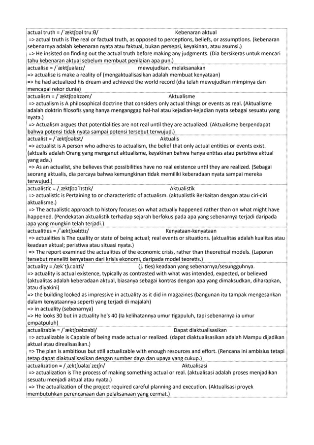 actual truth = /ˈæktʃʊəl truːθ/ Kebenaran aktual
=> actual truth is The real or factual truth, as opposed to perceptions, beliefs, or assumptions. (kebenaran
sebenarnya adalah kebenaran nyata atau faktual, bukan persepsi, keyakinan, atau asumsi.)
=> He insisted on finding out the actual truth before making any judgments. (Dia bersikeras untuk mencari
tahu kebenaran aktual sebelum membuat penilaian apa pun.)
actualise = /ˈæktʃuəlaɪz/ mewujudkan. melaksanakan
=> actualise is make a reality of (mengaktualisasikan adalah membuat kenyataan)
=> he had actualized his dream and achieved the world record (dia telah mewujudkan mimpinya dan
mencapai rekor dunia)
actualism = /ˈæktʃʊəlɪzəm/ Aktualisme
=> actualism is A philosophical doctrine that considers only actual things or events as real. (Aktualisme
adalah doktrin filosofis yang hanya menganggap hal-hal atau kejadian-kejadian nyata sebagai sesuatu yang
nyata.)
=> Actualism argues that potentialities are not real until they are actualized. (Aktualisme berpendapat
bahwa potensi tidak nyata sampai potensi tersebut terwujud.)
actualist = /ˈæktʃʊəlɪst/ Aktualis
=> actualist is A person who adheres to actualism, the belief that only actual entities or events exist.
(aktualis adalah Orang yang menganut aktualisme, keyakinan bahwa hanya entitas atau peristiwa aktual
yang ada.)
=> As an actualist, she believes that possibilities have no real existence until they are realized. (Sebagai
seorang aktualis, dia percaya bahwa kemungkinan tidak memiliki keberadaan nyata sampai mereka
terwujud.)
actualistic = /ˌæktʃʊəˈlɪstɪk/ Aktualistik
=> actualistic is Pertaining to or characteristic of actualism. (aktualistik Berkaitan dengan atau ciri-ciri
aktualisme.)
=> The actualistic approach to history focuses on what actually happened rather than on what might have
happened. (Pendekatan aktualistik terhadap sejarah berfokus pada apa yang sebenarnya terjadi daripada
apa yang mungkin telah terjadi.)
actualities = /ˈæktʃʊəlɪtiz/ Kenyataan-kenyataan
=> actualities is The quality or state of being actual; real events or situations. (aktualitas adalah kualitas atau
keadaan aktual; peristiwa atau situasi nyata.)
=> The report examined the actualities of the economic crisis, rather than theoretical models. (Laporan
tersebut meneliti kenyataan dari krisis ekonomi, daripada model teoretis.)
actuality = /ækˈtʃuːəlɪti/ (j. ties) keadaan yang sebenarnya/sesungguhnya.
=> actuality is actual existence, typically as contrasted with what was intended, expected, or believed
(aktualitas adalah keberadaan aktual, biasanya sebagai kontras dengan apa yang dimaksudkan, diharapkan,
atau diyakini)
=> the building looked as impressive in actuality as it did in magazines (bangunan itu tampak mengesankan
dalam kenyataannya seperti yang terjadi di majalah)
=> in actuality (sebenarnya)
=> He looks 30 but in actuality he's 40 (Ia kelihatannya umur tigapuluh, tapi sebenarnya ia umur
empatpuluh)
actualizable = /ˈæktʃʊəlɪzəbl/ Dapat diaktualisasikan
=> actualizable is Capable of being made actual or realized. (dapat diaktualisasikan adalah Mampu dijadikan
aktual atau direalisasikan.)
=> The plan is ambitious but still actualizable with enough resources and effort. (Rencana ini ambisius tetapi
tetap dapat diaktualisasikan dengan sumber daya dan upaya yang cukup.)
actualization = /ˌæktʃʊəlaɪˈzeɪʃn/ Aktualisasi
=> actualization is The process of making something actual or real. (aktualisasi adalah proses menjadikan
sesuatu menjadi aktual atau nyata.)
=> The actualization of the project required careful planning and execution. (Aktualisasi proyek
membutuhkan perencanaan dan pelaksanaan yang cermat.)
 