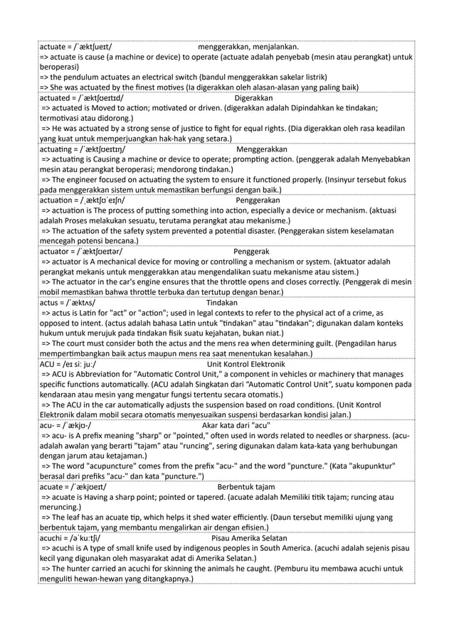 actuate = /ˈæktʃueɪt/ menggerakkan, menjalankan.
=> actuate is cause (a machine or device) to operate (actuate adalah penyebab (mesin atau perangkat) untuk
beroperasi)
=> the pendulum actuates an electrical switch (bandul menggerakkan sakelar listrik)
=> She was actuated by the finest motives (Ia digerakkan oleh alasan-alasan yang paling baik)
actuated = /ˈæktʃʊeɪtɪd/ Digerakkan
=> actuated is Moved to action; motivated or driven. (digerakkan adalah Dipindahkan ke tindakan;
termotivasi atau didorong.)
=> He was actuated by a strong sense of justice to fight for equal rights. (Dia digerakkan oleh rasa keadilan
yang kuat untuk memperjuangkan hak-hak yang setara.)
actuating = /ˈæktʃʊeɪtɪŋ/ Menggerakkan
=> actuating is Causing a machine or device to operate; prompting action. (penggerak adalah Menyebabkan
mesin atau perangkat beroperasi; mendorong tindakan.)
=> The engineer focused on actuating the system to ensure it functioned properly. (Insinyur tersebut fokus
pada menggerakkan sistem untuk memastikan berfungsi dengan baik.)
actuation = /ˌæktʃʊˈeɪʃn/ Penggerakan
=> actuation is The process of putting something into action, especially a device or mechanism. (aktuasi
adalah Proses melakukan sesuatu, terutama perangkat atau mekanisme.)
=> The actuation of the safety system prevented a potential disaster. (Penggerakan sistem keselamatan
mencegah potensi bencana.)
actuator = /ˈæktʃʊeɪtər/ Penggerak
=> actuator is A mechanical device for moving or controlling a mechanism or system. (aktuator adalah
perangkat mekanis untuk menggerakkan atau mengendalikan suatu mekanisme atau sistem.)
=> The actuator in the car's engine ensures that the throttle opens and closes correctly. (Penggerak di mesin
mobil memastikan bahwa throttle terbuka dan tertutup dengan benar.)
actus = /ˈæktʌs/ Tindakan
=> actus is Latin for "act" or "action"; used in legal contexts to refer to the physical act of a crime, as
opposed to intent. (actus adalah bahasa Latin untuk "tindakan" atau "tindakan"; digunakan dalam konteks
hukum untuk merujuk pada tindakan fisik suatu kejahatan, bukan niat.)
=> The court must consider both the actus and the mens rea when determining guilt. (Pengadilan harus
mempertimbangkan baik actus maupun mens rea saat menentukan kesalahan.)
ACU = /eɪ siː juː/ Unit Kontrol Elektronik
=> ACU is Abbreviation for "Automatic Control Unit," a component in vehicles or machinery that manages
specific functions automatically. (ACU adalah Singkatan dari “Automatic Control Unit”, suatu komponen pada
kendaraan atau mesin yang mengatur fungsi tertentu secara otomatis.)
=> The ACU in the car automatically adjusts the suspension based on road conditions. (Unit Kontrol
Elektronik dalam mobil secara otomatis menyesuaikan suspensi berdasarkan kondisi jalan.)
acu- = /ˈækjʊ-/ Akar kata dari "acu"
=> acu- is A prefix meaning "sharp" or "pointed," often used in words related to needles or sharpness. (acu-
adalah awalan yang berarti "tajam" atau "runcing", sering digunakan dalam kata-kata yang berhubungan
dengan jarum atau ketajaman.)
=> The word "acupuncture" comes from the prefix "acu-" and the word "puncture." (Kata "akupunktur"
berasal dari prefiks "acu-" dan kata "puncture.")
acuate = /ˈækjʊeɪt/ Berbentuk tajam
=> acuate is Having a sharp point; pointed or tapered. (acuate adalah Memiliki titik tajam; runcing atau
meruncing.)
=> The leaf has an acuate tip, which helps it shed water efficiently. (Daun tersebut memiliki ujung yang
berbentuk tajam, yang membantu mengalirkan air dengan efisien.)
acuchi = /əˈkuːtʃi/ Pisau Amerika Selatan
=> acuchi is A type of small knife used by indigenous peoples in South America. (acuchi adalah sejenis pisau
kecil yang digunakan oleh masyarakat adat di Amerika Selatan.)
=> The hunter carried an acuchi for skinning the animals he caught. (Pemburu itu membawa acuchi untuk
menguliti hewan-hewan yang ditangkapnya.)
 