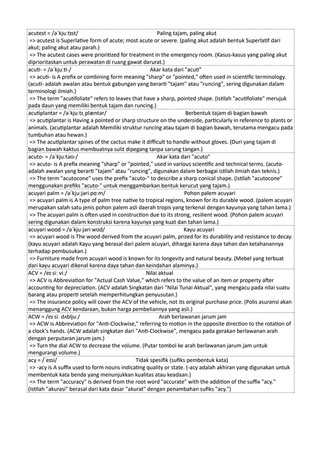 acutest = /əˈkjuːtɪst/ Paling tajam, paling akut
=> acutest is Superlative form of acute; most acute or severe. (paling akut adalah bentuk Superlatif dari
akut; paling akut atau parah.)
=> The acutest cases were prioritized for treatment in the emergency room. (Kasus-kasus yang paling akut
diprioritaskan untuk perawatan di ruang gawat darurat.)
acuti- = /əˈkjuːti-/ Akar kata dari "acuti"
=> acuti- is A prefix or combining form meaning "sharp" or "pointed," often used in scientific terminology.
(acuti- adalah awalan atau bentuk gabungan yang berarti "tajam" atau "runcing", sering digunakan dalam
terminologi ilmiah.)
=> The term "acutifoliate" refers to leaves that have a sharp, pointed shape. (Istilah "acutifoliate" merujuk
pada daun yang memiliki bentuk tajam dan runcing.)
acutiplantar = /əˈkjuːtɪˌplæntər/ Berbentuk tajam di bagian bawah
=> acutiplantar is Having a pointed or sharp structure on the underside, particularly in reference to plants or
animals. (acutiplantar adalah Memiliki struktur runcing atau tajam di bagian bawah, terutama mengacu pada
tumbuhan atau hewan.)
=> The acutiplantar spines of the cactus make it difficult to handle without gloves. (Duri yang tajam di
bagian bawah kaktus membuatnya sulit dipegang tanpa sarung tangan.)
acuto- = /əˈkjuːtəʊ-/ Akar kata dari "acuto"
=> acuto- is A prefix meaning "sharp" or "pointed," used in various scientific and technical terms. (acuto-
adalah awalan yang berarti "tajam" atau "runcing", digunakan dalam berbagai istilah ilmiah dan teknis.)
=> The term "acutocone" uses the prefix "acuto-" to describe a sharp conical shape. (Istilah "acutocone"
menggunakan prefiks "acuto-" untuk menggambarkan bentuk kerucut yang tajam.)
acuyari palm = /əˈkjuːjəri pɑːm/ Pohon palem acuyari
=> acuyari palm is A type of palm tree native to tropical regions, known for its durable wood. (palem acuyari
merupakan salah satu jenis pohon palem asli daerah tropis yang terkenal dengan kayunya yang tahan lama.)
=> The acuyari palm is often used in construction due to its strong, resilient wood. (Pohon palem acuyari
sering digunakan dalam konstruksi karena kayunya yang kuat dan tahan lama.)
acuyari wood = /əˈkjuːjəri wʊd/ Kayu acuyari
=> acuyari wood is The wood derived from the acuyari palm, prized for its durability and resistance to decay.
(kayu acuyari adalah Kayu yang berasal dari palem acuyari, dihargai karena daya tahan dan ketahanannya
terhadap pembusukan.)
=> Furniture made from acuyari wood is known for its longevity and natural beauty. (Mebel yang terbuat
dari kayu acuyari dikenal karena daya tahan dan keindahan alaminya.)
ACV = /eɪ siː viː/ Nilai aktual
=> ACV is Abbreviation for "Actual Cash Value," which refers to the value of an item or property after
accounting for depreciation. (ACV adalah Singkatan dari "Nilai Tunai Aktual", yang mengacu pada nilai suatu
barang atau properti setelah memperhitungkan penyusutan.)
=> The insurance policy will cover the ACV of the vehicle, not its original purchase price. (Polis asuransi akan
menanggung ACV kendaraan, bukan harga pembeliannya yang asli.)
ACW = /eɪ siː dʌbljuː/ Arah berlawanan jarum jam
=> ACW is Abbreviation for "Anti-Clockwise," referring to motion in the opposite direction to the rotation of
a clock's hands. (ACW adalah singkatan dari "Anti-Clockwise", mengacu pada gerakan berlawanan arah
dengan perputaran jarum jam.)
=> Turn the dial ACW to decrease the volume. (Putar tombol ke arah berlawanan jarum jam untuk
mengurangi volume.)
acy = /ˈeɪsi/ Tidak spesifik (sufiks pembentuk kata)
=> -acy is A suffix used to form nouns indicating quality or state. (-acy adalah akhiran yang digunakan untuk
membentuk kata benda yang menunjukkan kualitas atau keadaan.)
=> The term "accuracy" is derived from the root word "accurate" with the addition of the suffix "acy."
(Istilah "akurasi" berasal dari kata dasar "akurat" dengan penambahan sufiks "acy.")
 