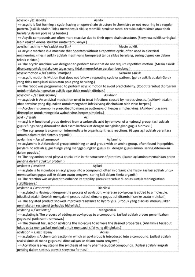 acyclic = /eɪˈsaɪklɪk/ Asiklik
=> acyclic is Not forming a cycle; having an open-chain structure in chemistry or not recurring in a regular
pattern. (asiklik adalah Tidak membentuk siklus; memiliki struktur rantai terbuka dalam kimia atau tidak
berulang dalam pola yang teratur.)
=> Acyclic compounds are often more reactive due to their open-chain structure. (Senyawa asiklik seringkali
lebih reaktif karena struktur rantai terbukanya.)
acyclic machine = /eɪˈsaɪklɪk məˈʃiːn/ Mesin asiklik
=> acyclic machine is A machine that operates without a repetitive cycle, often used in electrical
engineering. (mesin asiklik adalah mesin yang beroperasi tanpa siklus berulang, sering digunakan dalam
teknik elektro.)
=> The acyclic machine was designed to perform tasks that do not require repetitive motion. (Mesin asiklik
dirancang untuk melakukan tugas yang tidak memerlukan gerakan berulang.)
acyclic motion = /eɪˈsaɪklɪk ˈməʊʃən/ Gerakan asiklik
=> acyclic motion is Motion that does not follow a repeating cycle or pattern. (gerak asiklik adalah Gerak
yang tidak mengikuti siklus atau pola yang berulang.)
=> The robot was programmed to perform acyclic motion to avoid predictability. (Robot tersebut diprogram
untuk melakukan gerakan asiklik agar tidak mudah ditebak.)
acyclovir = /eɪˈsaɪkləʊvɪər/ Asiklovir
=> acyclovir is An antiviral medication used to treat infections caused by herpes viruses. (asiklovir adalah
obat antivirus yang digunakan untuk mengobati infeksi yang disebabkan oleh virus herpes.)
=> Acyclovir is commonly prescribed to manage outbreaks of herpes simplex virus. (Asiklovir biasanya
diresepkan untuk mengelola wabah virus herpes simpleks.)
acyl = /ˈæsɪl/ Açil
=> acyl is A functional group derived from a carboxylic acid by removal of a hydroxyl group. (asil adalah
gugus fungsi yang diturunkan dari asam karboksilat dengan menghilangkan gugus hidroksil.)
=> The acyl group is a common intermediate in organic synthesis reactions. (Gugus açil adalah perantara
umum dalam reaksi sintesis organik.)
acylamino = /æˌsɪlˈæmɪnəʊ/ Açilamino
=> acylamino is A functional group combining an acyl group with an amino group, often found in peptides.
(acylamino adalah gugus fungsi yang menggabungkan gugus asil dengan gugus amino, sering ditemukan
dalam peptida.)
=> The acylamino bond plays a crucial role in the structure of proteins. (Ikatan açilamino memainkan peran
penting dalam struktur protein.)
acylate = /ˈæsɪleɪt/ Açilasi
=> acylate is To introduce an acyl group into a compound, often in organic chemistry. (asilasi adalah untuk
memasukkan gugus asil ke dalam suatu senyawa, sering kali dalam kimia organik.)
=> The reaction was acylated to enhance its stability. (Reaksi tersebut di-acilasi untuk meningkatkan
stabilitasnya.)
acylated = /ˈæsɪleɪtɪd/ Diacilasi
=> acylated is Having undergone the process of acylation, where an acyl group is added to a molecule.
(diasilasi adalah Setelah mengalami proses asilasi, dimana gugus asil ditambahkan ke suatu molekul.)
=> The acylated product showed improved resistance to hydrolysis. (Produk yang diacilasi menunjukkan
peningkatan resistensi terhadap hidrolisis.)
acylating = /ˈæsɪleɪtɪŋ/ Mengacilasi
=> acylating is The process of adding an acyl group to a compound. (asilasi adalah proses penambahan
gugus asil pada suatu senyawa.)
=> The chemist focused on acylating the molecule to achieve the desired properties. (Ahli kimia tersebut
fokus pada mengacilasi molekul untuk mencapai sifat yang diinginkan.)
acylation = /ˌæsɪˈleɪʃən/ Acilasi
=> acylation is A chemical reaction in which an acyl group is introduced into a compound. (asilasi adalah
reaksi kimia di mana gugus asil dimasukkan ke dalam suatu senyawa.)
=> Acylation is a key step in the synthesis of many pharmaceutical compounds. (Acilasi adalah langkah
penting dalam sintesis banyak senyawa farmasi.)
 