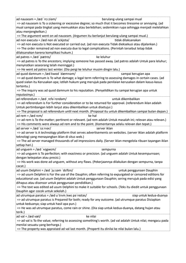 ad nauseam = /æd ˈnɔːziəm/ berulang-ulang sampai mual
=> ad nauseam is To a sickening or excessive degree; so much that it becomes tiresome or annoying. (ad
mual sampai pada tingkat yang memuakkan atau berlebihan; sedemikian rupa sehingga menjadi melelahkan
atau menjengkelkan.)
=> The argument went on ad nauseam. (Argumen itu berlanjut berulang-ulang sampai mual.)
ad non executa = /æd nɒn ɛkˈsɛkjʊtə/ tidak dilaksanakan
=> ad non executa is Not executed or carried out. (ad non executa Tidak dieksekusi atau dijalankan.)
=> The order remained ad non executa due to legal complications. (Perintah tersebut tetap tidak
dilaksanakan karena komplikasi hukum.)
ad patres = /æd ˈpætrɪs/ ke leluhur
=> ad patres is To the ancestors; implying someone has passed away. (ad patres adalah Untuk para leluhur;
menyiratkan seseorang telah meninggal.)
=> He went ad patres last winter. (Dia pergi ke leluhur musim dingin lalu.)
ad quod damnum = /æd kwɒd ˈdæmnəm/ sampai kerugian apa
=> ad quod damnum is To what damage; a legal term referring to assessing damages in certain cases. (ad
quod sialan itu Kerusakan apa; istilah hukum yang merujuk pada penilaian kerusakan dalam kasus-kasus
tertentu.)
=> The inquiry was ad quod damnum to his reputation. (Penyelidikan itu sampai kerugian apa untuk
reputasinya.)
ad referendum = /æd ˌrɛfəˈrɛndəm/ untuk dikembalikan
=> ad referendum is For further consideration or to be returned for approval. (referendum iklan adalah
Untuk pertimbangan lebih lanjut atau dikembalikan untuk disetujui.)
=> The proposal is ad referendum until next month. (Proposal itu untuk dikembalikan sampai bulan depan.)
ad rem = /æd rɛm/ ke hal
=> ad rem is To the matter; pertinent or relevant. (ad rem adalah Untuk masalah ini; relevan atau relevan.)
=> His comments were always ad rem and to the point. (Komentarnya selalu relevan dan tepat.)
ad server = /æd ˈsɜːrvər/ server iklan
=> ad server is A technology platform that serves advertisements on websites. (server iklan adalah platform
teknologi yang menayangkan iklan di situs web.)
=> The ad server managed thousands of ad impressions daily. (Server iklan mengelola ribuan tayangan iklan
setiap hari.)
ad unguem = /æd ˈʌŋgwɛm/ sempurna
=> ad unguem is To perfection; with exactness or precision. (ad unguem adalah Untuk kesempurnaan;
dengan ketepatan atau presisi.)
=> His work was done ad unguem, without any flaws. (Pekerjaannya dilakukan dengan sempurna, tanpa
cacat.)
ad usum Delphini = /æd ˈjuːsəm ˈdɛlfɪni/ untuk penggunaan Dauphin
=> ad usum Delphini is For the use of the Dauphin; often referring to expurgated or censored editions for
educational use. (ad usum Delphini adalah Untuk penggunaan Dauphin; sering merujuk pada edisi yang
dihapus atau disensor untuk penggunaan pendidikan.)
=> The text was edited ad usum Delphini to make it suitable for schools. (Teks itu diedit untuk penggunaan
Dauphin agar cocok untuk sekolah.)
ad utrumque paratus = /æd uˈtrʌmˌkwɛ pəˈreɪtəs/ siap untuk kedua-duanya
=> ad utrumque paratus is Prepared for both; ready for any outcome. (ad utrumque paratus Disiapkan
untuk keduanya; siap untuk hasil apa pun.)
=> He was ad utrumque paratus, come rain or shine. (Dia siap untuk kedua-duanya, datang hujan atau
terik.)
ad val = /æd væl/ ke nilai
=> ad val is To the value; referring to assessing something's worth. (ad val adalah Untuk nilai; mengacu pada
menilai sesuatu yang berharga.)
=> The property was appraised ad val last month. (Properti itu dinilai ke nilai bulan lalu.)
 