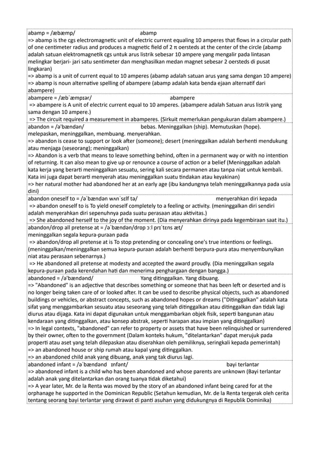abamp = /æbæmp/ abamp
=> abamp is the cgs electromagnetic unit of electric current equaling 10 amperes that flows in a circular path
of one centimeter radius and produces a magnetic field of 2 π oersteds at the center of the circle (abamp
adalah satuan elektromagnetik cgs untuk arus listrik sebesar 10 ampere yang mengalir pada lintasan
melingkar berjari- jari satu sentimeter dan menghasilkan medan magnet sebesar 2 oersteds di pusat
lingkaran)
=> abamp is a unit of current equal to 10 amperes (abamp adalah satuan arus yang sama dengan 10 ampere)
=> abamp is noun alternative spelling of abampere (abamp adalah kata benda ejaan alternatif dari
abampere)
abampere = /æbˈæmpɪər/ abampere
=> abampere is A unit of electric current equal to 10 amperes. (abampere adalah Satuan arus listrik yang
sama dengan 10 ampere.)
=> The circuit required a measurement in abamperes. (Sirkuit memerlukan pengukuran dalam abampere.)
abandon = /ə'bændən/ bebas. Meninggalkan (ship). Memutuskan (hope).
melepaskan, meninggalkan, membuang. menyerahkan.
=> abandon is cease to support or look after (someone); desert (meninggalkan adalah berhenti mendukung
atau menjaga (seseorang); meninggalkan)
=> Abandon is a verb that means to leave something behind, often in a permanent way or with no intention
of returning. It can also mean to give up or renounce a course of action or a belief (Meninggalkan adalah
kata kerja yang berarti meninggalkan sesuatu, sering kali secara permanen atau tanpa niat untuk kembali.
Kata ini juga dapat berarti menyerah atau meninggalkan suatu tindakan atau keyakinan)
=> her natural mother had abandoned her at an early age (ibu kandungnya telah meninggalkannya pada usia
dini)
abandon oneself to = /əˈbændən wʌnˈsɛlf tə/ menyerahkan diri kepada
=> abandon oneself to is To yield oneself completely to a feeling or activity. (meninggalkan diri sendiri
adalah menyerahkan diri sepenuhnya pada suatu perasaan atau aktivitas.)
=> She abandoned herself to the joy of the moment. (Dia menyerahkan dirinya pada kegembiraan saat itu.)
abandon/drop all pretense at = /əˈbændən/drɒp ɔːl prɪˈtɛns æt/
meninggalkan segala kepura-puraan pada
=> abandon/drop all pretense at is To stop pretending or concealing one's true intentions or feelings.
(meninggalkan/meninggalkan semua kepura-puraan adalah berhenti berpura-pura atau menyembunyikan
niat atau perasaan sebenarnya.)
=> He abandoned all pretense at modesty and accepted the award proudly. (Dia meninggalkan segala
kepura-puraan pada kerendahan hati dan menerima penghargaan dengan bangga.)
abandoned = /ə'bændənd/ Yang ditinggalkan. Yang dibuang.
=> "Abandoned" is an adjective that describes something or someone that has been left or deserted and is
no longer being taken care of or looked after. It can be used to describe physical objects, such as abandoned
buildings or vehicles, or abstract concepts, such as abandoned hopes or dreams ("Ditinggalkan" adalah kata
sifat yang menggambarkan sesuatu atau seseorang yang telah ditinggalkan atau ditinggalkan dan tidak lagi
diurus atau dijaga. Kata ini dapat digunakan untuk menggambarkan objek fisik, seperti bangunan atau
kendaraan yang ditinggalkan, atau konsep abstrak, seperti harapan atau impian yang ditinggalkan)
=> In legal contexts, "abandoned" can refer to property or assets that have been relinquished or surrendered
by their owner, often to the government (Dalam konteks hukum, "ditelantarkan" dapat merujuk pada
properti atau aset yang telah dilepaskan atau diserahkan oleh pemiliknya, seringkali kepada pemerintah)
=> an abandoned house or ship rumah atau kapal yang ditinggalkan.
=> an abandoned child anak yang dibuang, anak yang tak diurus lagi.
abandoned infant = /əˈbændənd ɪnfənt/ bayi terlantar
=> abandoned infant is a child who has been abandoned and whose parents are unknown (Bayi terlantar
adalah anak yang ditelantarkan dan orang tuanya tidak diketahui)
=> A year later, Mr. de la Renta was moved by the story of an abandoned infant being cared for at the
orphanage he supported in the Dominican Republic (Setahun kemudian, Mr. de la Renta tergerak oleh cerita
tentang seorang bayi terlantar yang dirawat di panti asuhan yang didukungnya di Republik Dominika)
 