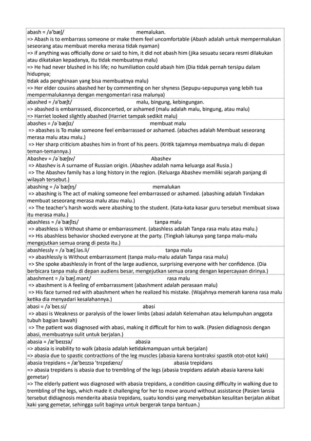 abash = /ə'bæʃ/ memalukan.
=> Abash is to embarrass someone or make them feel uncomfortable (Abash adalah untuk mempermalukan
seseorang atau membuat mereka merasa tidak nyaman)
=> if anything was officially done or said to him, it did not abash him (jika sesuatu secara resmi dilakukan
atau dikatakan kepadanya, itu tidak membuatnya malu)
=> He had never blushed in his life; no humiliation could abash him (Dia tidak pernah tersipu dalam
hidupnya;
tidak ada penghinaan yang bisa membuatnya malu)
=> Her elder cousins abashed her by commenting on her shyness (Sepupu-sepupunya yang lebih tua
mempermalukannya dengan mengomentari rasa malunya)
abashed = /ə'bæʃt/ malu, bingung, kebingungan.
=> abashed is embarrassed, disconcerted, or ashamed (malu adalah malu, bingung, atau malu)
=> Harriet looked slightly abashed (Harriet tampak sedikit malu)
abashes = /əˈbæʃɪz/ membuat malu
=> abashes is To make someone feel embarrassed or ashamed. (abaches adalah Membuat seseorang
merasa malu atau malu.)
=> Her sharp criticism abashes him in front of his peers. (Kritik tajamnya membuatnya malu di depan
teman-temannya.)
Abashev = /əˈbæʃɪv/ Abashev
=> Abashev is A surname of Russian origin. (Abashev adalah nama keluarga asal Rusia.)
=> The Abashev family has a long history in the region. (Keluarga Abashev memiliki sejarah panjang di
wilayah tersebut.)
abashing = /əˈbæʃɪŋ/ memalukan
=> abashing is The act of making someone feel embarrassed or ashamed. (abashing adalah Tindakan
membuat seseorang merasa malu atau malu.)
=> The teacher's harsh words were abashing to the student. (Kata-kata kasar guru tersebut membuat siswa
itu merasa malu.)
abashless = /əˈbæʃlɪs/ tanpa malu
=> abashless is Without shame or embarrassment. (abashless adalah Tanpa rasa malu atau malu.)
=> His abashless behavior shocked everyone at the party. (Tingkah lakunya yang tanpa malu-malu
mengejutkan semua orang di pesta itu.)
abashlessly = /əˈbæʃ.ləs.li/ tanpa malu
=> abashlessly is Without embarrassment (tanpa malu-malu adalah Tanpa rasa malu)
=> She spoke abashlessly in front of the large audience, surprising everyone with her confidence. (Dia
berbicara tanpa malu di depan audiens besar, mengejutkan semua orang dengan kepercayaan dirinya.)
abashment = /əˈbæʃ.mənt/ rasa malu
=> abashment is A feeling of embarrassment (abashment adalah perasaan malu)
=> His face turned red with abashment when he realized his mistake. (Wajahnya memerah karena rasa malu
ketika dia menyadari kesalahannya.)
abasi = /əˈbeɪ.si/ abasi
=> abasi is Weakness or paralysis of the lower limbs (abasi adalah Kelemahan atau kelumpuhan anggota
tubuh bagian bawah)
=> The patient was diagnosed with abasi, making it difficult for him to walk. (Pasien didiagnosis dengan
abasi, membuatnya sulit untuk berjalan.)
abasia = /æ'beɪzɪə/ abasia
=> abasia is inability to walk (abasia adalah ketidakmampuan untuk berjalan)
=> abasia due to spastic contractions of the leg muscles (abasia karena kontraksi spastik otot-otot kaki)
abasia trepidans = /æ'beɪzɪə 'trɛpɪdænz/ abasia trepidans
=> abasia trepidans is abasia due to trembling of the legs (abasia trepidans adalah abasia karena kaki
gemetar)
=> The elderly patient was diagnosed with abasia trepidans, a condition causing difficulty in walking due to
trembling of the legs, which made it challenging for her to move around without assistance (Pasien lansia
tersebut didiagnosis menderita abasia trepidans, suatu kondisi yang menyebabkan kesulitan berjalan akibat
kaki yang gemetar, sehingga sulit baginya untuk bergerak tanpa bantuan.)
 