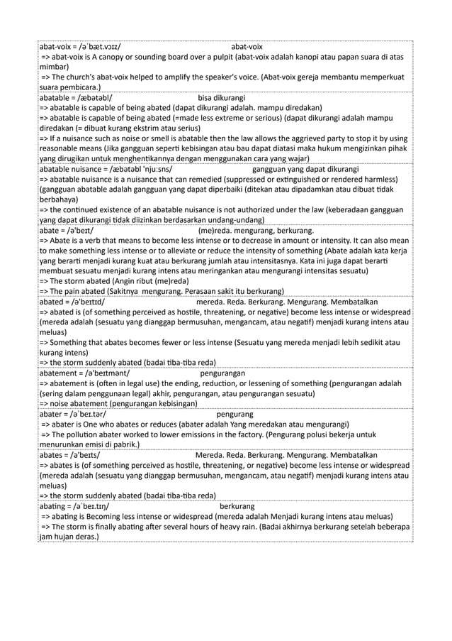 abat-voix = /əˈbæt.vɔɪz/ abat-voix
=> abat-voix is A canopy or sounding board over a pulpit (abat-voix adalah kanopi atau papan suara di atas
mimbar)
=> The church's abat-voix helped to amplify the speaker's voice. (Abat-voix gereja membantu memperkuat
suara pembicara.)
abatable = /æbətəbl/ bisa dikurangi
=> abatable is capable of being abated (dapat dikurangi adalah. mampu diredakan)
=> abatable is capable of being abated (=made less extreme or serious) (dapat dikurangi adalah mampu
diredakan (= dibuat kurang ekstrim atau serius)
=> If a nuisance such as noise or smell is abatable then the law allows the aggrieved party to stop it by using
reasonable means (Jika gangguan seperti kebisingan atau bau dapat diatasi maka hukum mengizinkan pihak
yang dirugikan untuk menghentikannya dengan menggunakan cara yang wajar)
abatable nuisance = /æbətəbl 'njuːsns/ gangguan yang dapat dikurangi
=> abatable nuisance is a nuisance that can remedied (suppressed or extinguished or rendered harmless)
(gangguan abatable adalah gangguan yang dapat diperbaiki (ditekan atau dipadamkan atau dibuat tidak
berbahaya)
=> the continued existence of an abatable nuisance is not authorized under the law (keberadaan gangguan
yang dapat dikurangi tidak diizinkan berdasarkan undang-undang)
abate = /ə'beɪt/ (me)reda. mengurang, berkurang.
=> Abate is a verb that means to become less intense or to decrease in amount or intensity. It can also mean
to make something less intense or to alleviate or reduce the intensity of something (Abate adalah kata kerja
yang berarti menjadi kurang kuat atau berkurang jumlah atau intensitasnya. Kata ini juga dapat berarti
membuat sesuatu menjadi kurang intens atau meringankan atau mengurangi intensitas sesuatu)
=> The storm abated (Angin ribut (me)reda)
=> The pain abated (Sakitnya mengurang. Perasaan sakit itu berkurang)
abated = /ə'beɪtɪd/ mereda. Reda. Berkurang. Mengurang. Membatalkan
=> abated is (of something perceived as hostile, threatening, or negative) become less intense or widespread
(mereda adalah (sesuatu yang dianggap bermusuhan, mengancam, atau negatif) menjadi kurang intens atau
meluas)
=> Something that abates becomes fewer or less intense (Sesuatu yang mereda menjadi lebih sedikit atau
kurang intens)
=> the storm suddenly abated (badai tiba-tiba reda)
abatement = /ə'beɪtmənt/ pengurangan
=> abatement is (often in legal use) the ending, reduction, or lessening of something (pengurangan adalah
(sering dalam penggunaan legal) akhir, pengurangan, atau pengurangan sesuatu)
=> noise abatement (pengurangan kebisingan)
abater = /əˈbeɪ.tər/ pengurang
=> abater is One who abates or reduces (abater adalah Yang meredakan atau mengurangi)
=> The pollution abater worked to lower emissions in the factory. (Pengurang polusi bekerja untuk
menurunkan emisi di pabrik.)
abates = /ə'beɪts/ Mereda. Reda. Berkurang. Mengurang. Membatalkan
=> abates is (of something perceived as hostile, threatening, or negative) become less intense or widespread
(mereda adalah (sesuatu yang dianggap bermusuhan, mengancam, atau negatif) menjadi kurang intens atau
meluas)
=> the storm suddenly abated (badai tiba-tiba reda)
abating = /əˈbeɪ.tɪŋ/ berkurang
=> abating is Becoming less intense or widespread (mereda adalah Menjadi kurang intens atau meluas)
=> The storm is finally abating after several hours of heavy rain. (Badai akhirnya berkurang setelah beberapa
jam hujan deras.)
 
