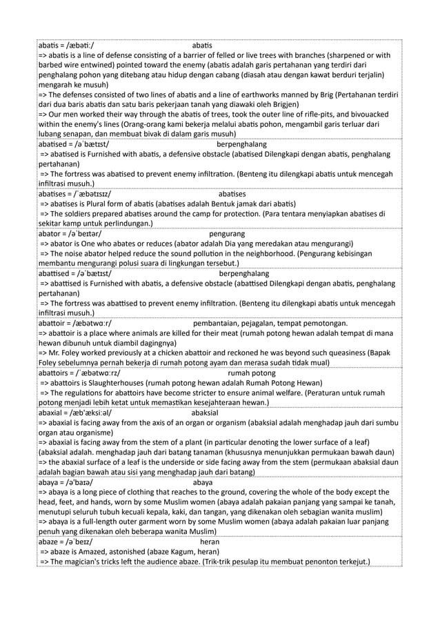 abatis = /æbətiː/ abatis
=> abatis is a line of defense consisting of a barrier of felled or live trees with branches (sharpened or with
barbed wire entwined) pointed toward the enemy (abatis adalah garis pertahanan yang terdiri dari
penghalang pohon yang ditebang atau hidup dengan cabang (diasah atau dengan kawat berduri terjalin)
mengarah ke musuh)
=> The defenses consisted of two lines of abatis and a line of earthworks manned by Brig (Pertahanan terdiri
dari dua baris abatis dan satu baris pekerjaan tanah yang diawaki oleh Brigjen)
=> Our men worked their way through the abatis of trees, took the outer line of rifle-pits, and bivouacked
within the enemy's lines (Orang-orang kami bekerja melalui abatis pohon, mengambil garis terluar dari
lubang senapan, dan membuat bivak di dalam garis musuh)
abatised = /əˈbætɪst/ berpenghalang
=> abatised is Furnished with abatis, a defensive obstacle (abatised Dilengkapi dengan abatis, penghalang
pertahanan)
=> The fortress was abatised to prevent enemy infiltration. (Benteng itu dilengkapi abatis untuk mencegah
infiltrasi musuh.)
abatises = /ˈæbətɪsɪz/ abatises
=> abatises is Plural form of abatis (abatises adalah Bentuk jamak dari abatis)
=> The soldiers prepared abatises around the camp for protection. (Para tentara menyiapkan abatises di
sekitar kamp untuk perlindungan.)
abator = /əˈbeɪtər/ pengurang
=> abator is One who abates or reduces (abator adalah Dia yang meredakan atau mengurangi)
=> The noise abator helped reduce the sound pollution in the neighborhood. (Pengurang kebisingan
membantu mengurangi polusi suara di lingkungan tersebut.)
abattised = /əˈbætɪst/ berpenghalang
=> abattised is Furnished with abatis, a defensive obstacle (abattised Dilengkapi dengan abatis, penghalang
pertahanan)
=> The fortress was abattised to prevent enemy infiltration. (Benteng itu dilengkapi abatis untuk mencegah
infiltrasi musuh.)
abattoir = /æbətwɑːr/ pembantaian, pejagalan, tempat pemotongan.
=> abattoir is a place where animals are killed for their meat (rumah potong hewan adalah tempat di mana
hewan dibunuh untuk diambil dagingnya)
=> Mr. Foley worked previously at a chicken abattoir and reckoned he was beyond such queasiness (Bapak
Foley sebelumnya pernah bekerja di rumah potong ayam dan merasa sudah tidak mual)
abattoirs = /ˈæbətwɑːrz/ rumah potong
=> abattoirs is Slaughterhouses (rumah potong hewan adalah Rumah Potong Hewan)
=> The regulations for abattoirs have become stricter to ensure animal welfare. (Peraturan untuk rumah
potong menjadi lebih ketat untuk memastikan kesejahteraan hewan.)
abaxial = /æb'æksiːəl/ abaksial
=> abaxial is facing away from the axis of an organ or organism (abaksial adalah menghadap jauh dari sumbu
organ atau organisme)
=> abaxial is facing away from the stem of a plant (in particular denoting the lower surface of a leaf)
(abaksial adalah. menghadap jauh dari batang tanaman (khususnya menunjukkan permukaan bawah daun)
=> the abaxial surface of a leaf is the underside or side facing away from the stem (permukaan abaksial daun
adalah bagian bawah atau sisi yang menghadap jauh dari batang)
abaya = /ə'baɪə/ abaya
=> abaya is a long piece of clothing that reaches to the ground, covering the whole of the body except the
head, feet, and hands, worn by some Muslim women (abaya adalah pakaian panjang yang sampai ke tanah,
menutupi seluruh tubuh kecuali kepala, kaki, dan tangan, yang dikenakan oleh sebagian wanita muslim)
=> abaya is a full-length outer garment worn by some Muslim women (abaya adalah pakaian luar panjang
penuh yang dikenakan oleh beberapa wanita Muslim)
abaze = /əˈbeɪz/ heran
=> abaze is Amazed, astonished (abaze Kagum, heran)
=> The magician's tricks left the audience abaze. (Trik-trik pesulap itu membuat penonton terkejut.)
 