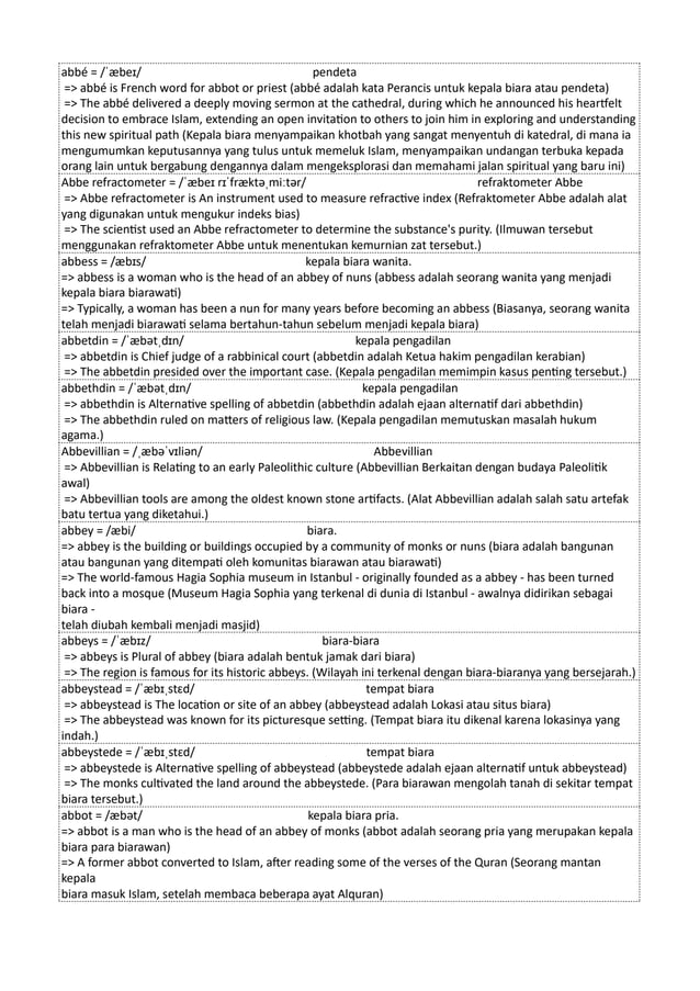 abbé = /ˈæbeɪ/ pendeta
=> abbé is French word for abbot or priest (abbé adalah kata Perancis untuk kepala biara atau pendeta)
=> The abbé delivered a deeply moving sermon at the cathedral, during which he announced his heartfelt
decision to embrace Islam, extending an open invitation to others to join him in exploring and understanding
this new spiritual path (Kepala biara menyampaikan khotbah yang sangat menyentuh di katedral, di mana ia
mengumumkan keputusannya yang tulus untuk memeluk Islam, menyampaikan undangan terbuka kepada
orang lain untuk bergabung dengannya dalam mengeksplorasi dan memahami jalan spiritual yang baru ini)
Abbe refractometer = /ˈæbeɪ rɪˈfræktəˌmiːtər/ refraktometer Abbe
=> Abbe refractometer is An instrument used to measure refractive index (Refraktometer Abbe adalah alat
yang digunakan untuk mengukur indeks bias)
=> The scientist used an Abbe refractometer to determine the substance's purity. (Ilmuwan tersebut
menggunakan refraktometer Abbe untuk menentukan kemurnian zat tersebut.)
abbess = /æbɪs/ kepala biara wanita.
=> abbess is a woman who is the head of an abbey of nuns (abbess adalah seorang wanita yang menjadi
kepala biara biarawati)
=> Typically, a woman has been a nun for many years before becoming an abbess (Biasanya, seorang wanita
telah menjadi biarawati selama bertahun-tahun sebelum menjadi kepala biara)
abbetdin = /ˈæbətˌdɪn/ kepala pengadilan
=> abbetdin is Chief judge of a rabbinical court (abbetdin adalah Ketua hakim pengadilan kerabian)
=> The abbetdin presided over the important case. (Kepala pengadilan memimpin kasus penting tersebut.)
abbethdin = /ˈæbətˌdɪn/ kepala pengadilan
=> abbethdin is Alternative spelling of abbetdin (abbethdin adalah ejaan alternatif dari abbethdin)
=> The abbethdin ruled on matters of religious law. (Kepala pengadilan memutuskan masalah hukum
agama.)
Abbevillian = /ˌæbəˈvɪliən/ Abbevillian
=> Abbevillian is Relating to an early Paleolithic culture (Abbevillian Berkaitan dengan budaya Paleolitik
awal)
=> Abbevillian tools are among the oldest known stone artifacts. (Alat Abbevillian adalah salah satu artefak
batu tertua yang diketahui.)
abbey = /æbi/ biara.
=> abbey is the building or buildings occupied by a community of monks or nuns (biara adalah bangunan
atau bangunan yang ditempati oleh komunitas biarawan atau biarawati)
=> The world-famous Hagia Sophia museum in Istanbul - originally founded as a abbey - has been turned
back into a mosque (Museum Hagia Sophia yang terkenal di dunia di Istanbul - awalnya didirikan sebagai
biara -
telah diubah kembali menjadi masjid)
abbeys = /ˈæbɪz/ biara-biara
=> abbeys is Plural of abbey (biara adalah bentuk jamak dari biara)
=> The region is famous for its historic abbeys. (Wilayah ini terkenal dengan biara-biaranya yang bersejarah.)
abbeystead = /ˈæbɪˌstɛd/ tempat biara
=> abbeystead is The location or site of an abbey (abbeystead adalah Lokasi atau situs biara)
=> The abbeystead was known for its picturesque setting. (Tempat biara itu dikenal karena lokasinya yang
indah.)
abbeystede = /ˈæbɪˌstɛd/ tempat biara
=> abbeystede is Alternative spelling of abbeystead (abbeystede adalah ejaan alternatif untuk abbeystead)
=> The monks cultivated the land around the abbeystede. (Para biarawan mengolah tanah di sekitar tempat
biara tersebut.)
abbot = /æbət/ kepala biara pria.
=> abbot is a man who is the head of an abbey of monks (abbot adalah seorang pria yang merupakan kepala
biara para biarawan)
=> A former abbot converted to Islam, after reading some of the verses of the Quran (Seorang mantan
kepala
biara masuk Islam, setelah membaca beberapa ayat Alquran)
 