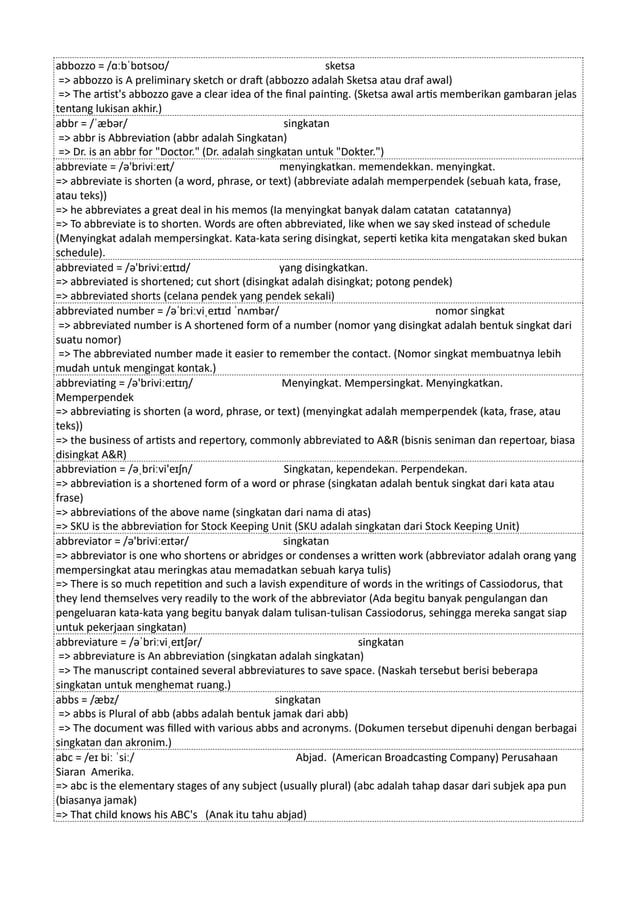 abbozzo = /ɑːbˈbɒtsoʊ/ sketsa
=> abbozzo is A preliminary sketch or draft (abbozzo adalah Sketsa atau draf awal)
=> The artist's abbozzo gave a clear idea of the final painting. (Sketsa awal artis memberikan gambaran jelas
tentang lukisan akhir.)
abbr = /ˈæbər/ singkatan
=> abbr is Abbreviation (abbr adalah Singkatan)
=> Dr. is an abbr for "Doctor." (Dr. adalah singkatan untuk "Dokter.")
abbreviate = /ə'briviːeɪt/ menyingkatkan. memendekkan. menyingkat.
=> abbreviate is shorten (a word, phrase, or text) (abbreviate adalah memperpendek (sebuah kata, frase,
atau teks))
=> he abbreviates a great deal in his memos (Ia menyingkat banyak dalam catatan catatannya)
=> To abbreviate is to shorten. Words are often abbreviated, like when we say sked instead of schedule
(Menyingkat adalah mempersingkat. Kata-kata sering disingkat, seperti ketika kita mengatakan sked bukan
schedule).
abbreviated = /ə'briviːeɪtɪd/ yang disingkatkan.
=> abbreviated is shortened; cut short (disingkat adalah disingkat; potong pendek)
=> abbreviated shorts (celana pendek yang pendek sekali)
abbreviated number = /əˈbriːviˌeɪtɪd ˈnʌmbər/ nomor singkat
=> abbreviated number is A shortened form of a number (nomor yang disingkat adalah bentuk singkat dari
suatu nomor)
=> The abbreviated number made it easier to remember the contact. (Nomor singkat membuatnya lebih
mudah untuk mengingat kontak.)
abbreviating = /ə'briviːeɪtɪŋ/ Menyingkat. Mempersingkat. Menyingkatkan.
Memperpendek
=> abbreviating is shorten (a word, phrase, or text) (menyingkat adalah memperpendek (kata, frase, atau
teks))
=> the business of artists and repertory, commonly abbreviated to A&R (bisnis seniman dan repertoar, biasa
disingkat A&R)
abbreviation = /əˌbriːvi'eɪʃn/ Singkatan, kependekan. Perpendekan.
=> abbreviation is a shortened form of a word or phrase (singkatan adalah bentuk singkat dari kata atau
frase)
=> abbreviations of the above name (singkatan dari nama di atas)
=> SKU is the abbreviation for Stock Keeping Unit (SKU adalah singkatan dari Stock Keeping Unit)
abbreviator = /ə'briviːeɪtər/ singkatan
=> abbreviator is one who shortens or abridges or condenses a written work (abbreviator adalah orang yang
mempersingkat atau meringkas atau memadatkan sebuah karya tulis)
=> There is so much repetition and such a lavish expenditure of words in the writings of Cassiodorus, that
they lend themselves very readily to the work of the abbreviator (Ada begitu banyak pengulangan dan
pengeluaran kata-kata yang begitu banyak dalam tulisan-tulisan Cassiodorus, sehingga mereka sangat siap
untuk pekerjaan singkatan)
abbreviature = /əˈbriːviˌeɪtʃər/ singkatan
=> abbreviature is An abbreviation (singkatan adalah singkatan)
=> The manuscript contained several abbreviatures to save space. (Naskah tersebut berisi beberapa
singkatan untuk menghemat ruang.)
abbs = /æbz/ singkatan
=> abbs is Plural of abb (abbs adalah bentuk jamak dari abb)
=> The document was filled with various abbs and acronyms. (Dokumen tersebut dipenuhi dengan berbagai
singkatan dan akronim.)
abc = /eɪ biː ˈsiː/ Abjad. (American Broadcasting Company) Perusahaan
Siaran Amerika.
=> abc is the elementary stages of any subject (usually plural) (abc adalah tahap dasar dari subjek apa pun
(biasanya jamak)
=> That child knows his ABC's (Anak itu tahu abjad)
 