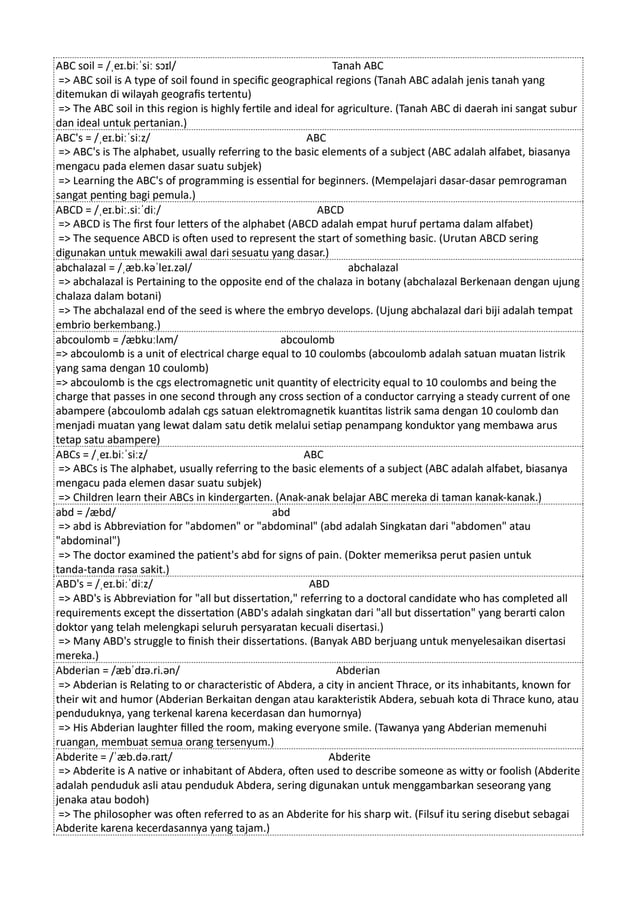 ABC soil = /ˌeɪ.biːˈsiː sɔɪl/ Tanah ABC
=> ABC soil is A type of soil found in specific geographical regions (Tanah ABC adalah jenis tanah yang
ditemukan di wilayah geografis tertentu)
=> The ABC soil in this region is highly fertile and ideal for agriculture. (Tanah ABC di daerah ini sangat subur
dan ideal untuk pertanian.)
ABC's = /ˌeɪ.biːˈsiːz/ ABC
=> ABC's is The alphabet, usually referring to the basic elements of a subject (ABC adalah alfabet, biasanya
mengacu pada elemen dasar suatu subjek)
=> Learning the ABC's of programming is essential for beginners. (Mempelajari dasar-dasar pemrograman
sangat penting bagi pemula.)
ABCD = /ˌeɪ.biː.siːˈdiː/ ABCD
=> ABCD is The first four letters of the alphabet (ABCD adalah empat huruf pertama dalam alfabet)
=> The sequence ABCD is often used to represent the start of something basic. (Urutan ABCD sering
digunakan untuk mewakili awal dari sesuatu yang dasar.)
abchalazal = /ˌæb.kəˈleɪ.zəl/ abchalazal
=> abchalazal is Pertaining to the opposite end of the chalaza in botany (abchalazal Berkenaan dengan ujung
chalaza dalam botani)
=> The abchalazal end of the seed is where the embryo develops. (Ujung abchalazal dari biji adalah tempat
embrio berkembang.)
abcoulomb = /æbkuːlʌm/ abcoulomb
=> abcoulomb is a unit of electrical charge equal to 10 coulombs (abcoulomb adalah satuan muatan listrik
yang sama dengan 10 coulomb)
=> abcoulomb is the cgs electromagnetic unit quantity of electricity equal to 10 coulombs and being the
charge that passes in one second through any cross section of a conductor carrying a steady current of one
abampere (abcoulomb adalah cgs satuan elektromagnetik kuantitas listrik sama dengan 10 coulomb dan
menjadi muatan yang lewat dalam satu detik melalui setiap penampang konduktor yang membawa arus
tetap satu abampere)
ABCs = /ˌeɪ.biːˈsiːz/ ABC
=> ABCs is The alphabet, usually referring to the basic elements of a subject (ABC adalah alfabet, biasanya
mengacu pada elemen dasar suatu subjek)
=> Children learn their ABCs in kindergarten. (Anak-anak belajar ABC mereka di taman kanak-kanak.)
abd = /æbd/ abd
=> abd is Abbreviation for "abdomen" or "abdominal" (abd adalah Singkatan dari "abdomen" atau
"abdominal")
=> The doctor examined the patient's abd for signs of pain. (Dokter memeriksa perut pasien untuk
tanda-tanda rasa sakit.)
ABD's = /ˌeɪ.biːˈdiːz/ ABD
=> ABD's is Abbreviation for "all but dissertation," referring to a doctoral candidate who has completed all
requirements except the dissertation (ABD's adalah singkatan dari "all but dissertation" yang berarti calon
doktor yang telah melengkapi seluruh persyaratan kecuali disertasi.)
=> Many ABD's struggle to finish their dissertations. (Banyak ABD berjuang untuk menyelesaikan disertasi
mereka.)
Abderian = /æbˈdɪə.ri.ən/ Abderian
=> Abderian is Relating to or characteristic of Abdera, a city in ancient Thrace, or its inhabitants, known for
their wit and humor (Abderian Berkaitan dengan atau karakteristik Abdera, sebuah kota di Thrace kuno, atau
penduduknya, yang terkenal karena kecerdasan dan humornya)
=> His Abderian laughter filled the room, making everyone smile. (Tawanya yang Abderian memenuhi
ruangan, membuat semua orang tersenyum.)
Abderite = /ˈæb.də.raɪt/ Abderite
=> Abderite is A native or inhabitant of Abdera, often used to describe someone as witty or foolish (Abderite
adalah penduduk asli atau penduduk Abdera, sering digunakan untuk menggambarkan seseorang yang
jenaka atau bodoh)
=> The philosopher was often referred to as an Abderite for his sharp wit. (Filsuf itu sering disebut sebagai
Abderite karena kecerdasannya yang tajam.)
 