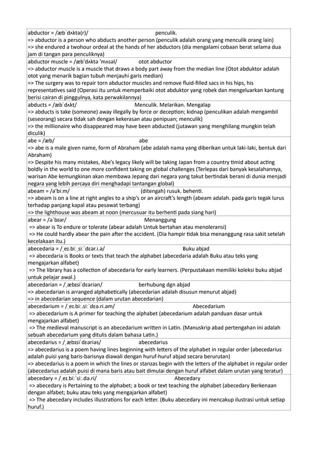 abductor = /æbˈdʌktə(r)/ penculik.
=> abductor is a person who abducts another person (penculik adalah orang yang menculik orang lain)
=> she endured a twohour ordeal at the hands of her abductors (dia mengalami cobaan berat selama dua
jam di tangan para penculiknya)
abductor muscle = /æb'dʌktə 'mʌsəl/ otot abductor
=> abductor muscle is a muscle that draws a body part away from the median line (Otot abduktor adalah
otot yang menarik bagian tubuh menjauhi garis median)
=> The surgery was to repair torn abductor muscles and remove fluid-filled sacs in his hips, his
representatives said (Operasi itu untuk memperbaiki otot abduktor yang robek dan mengeluarkan kantung
berisi cairan di pinggulnya, kata perwakilannya)
abducts = /æbˈdʌkt/ Menculik. Melarikan. Mengalap
=> abducts is take (someone) away illegally by force or deception; kidnap (penculikan adalah mengambil
(seseorang) secara tidak sah dengan kekerasan atau penipuan; menculik)
=> the millionaire who disappeared may have been abducted (jutawan yang menghilang mungkin telah
diculik)
abe = /æb/ abe
=> abe is a male given name, form of Abraham (abe adalah nama yang diberikan untuk laki-laki, bentuk dari
Abraham)
=> Despite his many mistakes, Abe’s legacy likely will be taking Japan from a country timid about acting
boldly in the world to one more confident taking on global challenges (Terlepas dari banyak kesalahannya,
warisan Abe kemungkinan akan membawa Jepang dari negara yang takut bertindak berani di dunia menjadi
negara yang lebih percaya diri menghadapi tantangan global)
abeam = /ə'biːm/ (ditengah) rusuk. behenti.
=> abeam is on a line at right angles to a ship's or an aircraft's length (abeam adalah. pada garis tegak lurus
terhadap panjang kapal atau pesawat terbang)
=> the lighthouse was abeam at noon (mercusuar itu berhenti pada siang hari)
abear = /əˈbɪər/ Menanggung
=> abear is To endure or tolerate (abear adalah Untuk bertahan atau menoleransi)
=> He could hardly abear the pain after the accident. (Dia hampir tidak bisa menanggung rasa sakit setelah
kecelakaan itu.)
abecedaria = /ˌeɪ.biːˌsiːˈdɛər.i.ə/ Buku abjad
=> abecedaria is Books or texts that teach the alphabet (abecedaria adalah Buku atau teks yang
mengajarkan alfabet)
=> The library has a collection of abecedaria for early learners. (Perpustakaan memiliki koleksi buku abjad
untuk pelajar awal.)
abecedarian = /ˌæbɪsiˈdɛəriən/ berhubung dgn abjad
=> abecedarian is arranged alphabetically (abecedarian adalah disusun menurut abjad)
=> in abecedarian sequence (dalam urutan abecedarian)
abecedarium = /ˌeɪ.biː.siːˈdɛə.ri.əm/ Abecedarium
=> abecedarium is A primer for teaching the alphabet (abecedarium adalah panduan dasar untuk
mengajarkan alfabet)
=> The medieval manuscript is an abecedarium written in Latin. (Manuskrip abad pertengahan ini adalah
sebuah abecedarium yang ditulis dalam bahasa Latin.)
abecedarius = /ˌæbɪsiˈdɛəriəs/ abecedarius
=> abecedarius is a poem having lines beginning with letters of the alphabet in regular order (abecedarius
adalah puisi yang baris-barisnya diawali dengan huruf-huruf abjad secara berurutan)
=> abecedarius is a poem in which the lines or stanzas begin with the letters of the alphabet in regular order
(abecedarius adalah puisi di mana baris atau bait dimulai dengan huruf alfabet dalam urutan yang teratur)
abecedary = /ˌeɪ.biːˈsiː.də.ri/ Abecedary
=> abecedary is Pertaining to the alphabet; a book or text teaching the alphabet (abecedary Berkenaan
dengan alfabet; buku atau teks yang mengajarkan alfabet)
=> The abecedary includes illustrations for each letter. (Buku abecedary ini mencakup ilustrasi untuk setiap
huruf.)
 