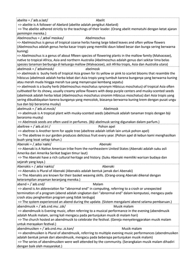 abelite = /ˈæb.ə.laɪt/ Abelit
=> abelite is A follower of Abelard (abelite adalah pengikut Abelard)
=> The abelite adhered strictly to the teachings of their leader. (Orang abelit mematuhi dengan ketat ajaran
pemimpin mereka.)
Abelmoschus = /ˌæbəlˈmɒskəs/ Abelmoschus
=> Abelmoschus is genus of tropical coarse herbs having large lobed leaves and often yellow flowers
(Abelmoschus adalah genus herba kasar tropis yang memiliki daun lobed besar dan bunga sering berwarna
kuning)
=> Abelmoschus is a genus of about fifteen species of flowering plants in the mallow family (Malvaceae),
native to tropical Africa, Asia and northern Australia (Abelmoschus adalah genus dari sekitar lima belas
spesies tanaman berbunga di keluarga mallow (Malvaceae), asli Afrika tropis, Asia dan Australia utara)
abelmosk = /ˈæbəlmɒsk/ abelmosk
=> abelmosk is bushy herb of tropical Asia grown for its yellow or pink to scarlet blooms that resemble the
hibiscus (abelmosk adalah herba lebat dari Asia tropis yang tumbuh karena bunganya yang berwarna kuning
atau merah muda hingga merah tua yang menyerupai kembang sepatu)
=> abelmosk is a bushy herb (Abelmoschus moschatus synonym Hibiscus moschatus) of tropical Asia often
cultivated for its showy, usually creamy yellow flowers with deep purple centers and musky-scented seeds
(abelmosk adalah herba lebat (Abelmoschus moschatus sinonim Hibiscus moschatus) dari Asia tropis yang
sering dibudidayakan karena bunganya yang mencolok, biasanya berwarna kuning krem dengan pusat ungu
tua dan biji beraroma musky)
abelmusk = /ˈæb.əl.mʌsk/ Abelmosk
=> abelmusk is A tropical plant with musky-scented seeds (abelmusk adalah tanaman tropis dengan biji
beraroma musky)
=> Abelmosk seeds are often used in perfumes. (Biji abelmusk sering digunakan dalam parfum.)
abeltree = /ˈæb.əl.triː/ Pohon apel
=> abeltree is Another term for apple tree (abeltree adalah istilah lain untuk pohon apel)
=> The abeltree in our garden produces delicious fruit every year. (Pohon apel di kebun kami menghasilkan
buah yang lezat setiap tahun.)
Abenaki = /ˌæbəˈnæki/ Abenaki
=> Abenaki is A Native American tribe from the northeastern United States (Abenaki adalah suku asli
Amerika dari Amerika Serikat bagian timur laut)
=> The Abenaki have a rich cultural heritage and history. (Suku Abenaki memiliki warisan budaya dan
sejarah yang kaya.)
Abenakis = /ˌæbəˈnækiz/ Abenaki
=> Abenakis is Plural of Abenaki (Abenakis adalah bentuk jamak dari Abenaki)
=> The Abenakis are known for their basket weaving skills. (Orang-orang Abenaki dikenal dengan
keterampilan anyaman keranjang mereka.)
abend = /ˈæb.ɛnd/ Malam
=> abend is An abbreviation for "abnormal end" in computing, referring to a crash or unexpected
termination of a program (abend adalah singkatan dari "abnormal end" dalam komputasi, mengacu pada
crash atau penghentian program yang tidak terduga)
=> The system experienced an abend during the update. (Sistem mengalami abend selama pembaruan.)
abendmusik = /ˈæb.ɛnd.muː.zɪk/ Musik malam
=> abendmusik is Evening music, often referring to a musical performance in the evening (abendmusik
adalah Musik malam, sering kali mengacu pada pertunjukan musik di malam hari)
=> The church hosted an abendmusik to celebrate the festival. (Gereja menyelenggarakan musik malam
untuk merayakan festival.)
abendmusiken = /ˈæb.ɛnd.muː.zɪ.kən/ Musik malam
=> abendmusiken is Plural of abendmusik, referring to multiple evening music performances (abendmusiken
adalah bentuk jamak dari abendmusik, mengacu pada beberapa pertunjukan musik malam)
=> The series of abendmusiken were well attended by the community. (Serangkaian musik malam dihadiri
dengan baik oleh masyarakat.)
 