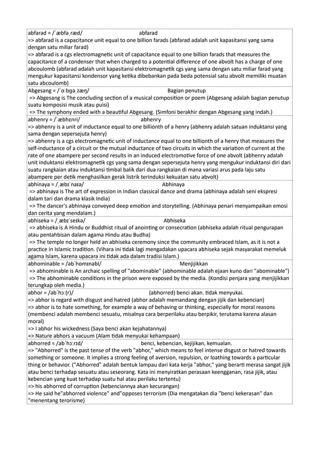 abfarad = /ˈæbfəˌræd/ abfarad
=> abfarad is a capacitance unit equal to one billion farads (abfarad adalah unit kapasitansi yang sama
dengan satu miliar farad)
=> abfarad is a cgs electromagnetic unit of capacitance equal to one billion farads that measures the
capacitance of a condenser that when charged to a potential difference of one abvolt has a charge of one
abcoulomb (abfarad adalah unit kapasitansi elektromagnetik cgs yang sama dengan satu miliar farad yang
mengukur kapasitansi kondensor yang ketika dibebankan pada beda potensial satu abvolt memiliki muatan
satu abcoulomb)
Abgesang = /ˈɑːbɡəˌzæŋ/ Bagian penutup
=> Abgesang is The concluding section of a musical composition or poem (Abgesang adalah bagian penutup
suatu komposisi musik atau puisi)
=> The symphony ended with a beautiful Abgesang. (Simfoni berakhir dengan Abgesang yang indah.)
abhenry = /ˈæbhɛnri/ abhenry
=> abhenry is a unit of inductance equal to one billionth of a henry (abhenry adalah satuan induktansi yang
sama dengan sepersejuta henry)
=> abhenry is a cgs electromagnetic unit of inductance equal to one billionth of a henry that measures the
self-inductance of a circuit or the mutual inductance of two circuits in which the variation of current at the
rate of one abampere per second results in an induced electromotive force of one abvolt (abhenry adalah
unit induktansi elektromagnetik cgs yang sama dengan sepersejuta henry yang mengukur induktansi diri dari
suatu rangkaian atau induktansi timbal balik dari dua rangkaian di mana variasi arus pada laju satu
abampere per detik menghasilkan gerak listrik terinduksi kekuatan satu abvolt)
abhinaya = /ˌæbɪˈnaɪə/ Abhinaya
=> abhinaya is The art of expression in Indian classical dance and drama (abhinaya adalah seni ekspresi
dalam tari dan drama klasik India)
=> The dancer's abhinaya conveyed deep emotion and storytelling. (Abhinaya penari menyampaikan emosi
dan cerita yang mendalam.)
abhiseka = /ˌæbɪˈseɪkə/ Abhiseka
=> abhiseka is A Hindu or Buddhist ritual of anointing or consecration (abhiseka adalah ritual pengurapan
atau pentahbisan dalam agama Hindu atau Budha)
=> The temple no longer held an abhiseka ceremony since the community embraced Islam, as it is not a
practice in Islamic tradition. (Vihara ini tidak lagi mengadakan upacara abhiseka sejak masyarakat memeluk
agama Islam, karena upacara ini tidak ada dalam tradisi Islam.)
abhominable = /əbˈhɒmɪnəbl/ Menjijikkan
=> abhominable is An archaic spelling of "abominable" (abhominable adalah ejaan kuno dari "abominable")
=> The abhominable conditions in the prison were exposed by the media. (Kondisi penjara yang menjijikkan
terungkap oleh media.)
abhor = /əbˈhɔː(r)/ (abhorred) benci akan. tidak menyukai.
=> abhor is regard with disgust and hatred (abhor adalah memandang dengan jijik dan kebencian)
=> abhor is to hate something, for example a way of behaving or thinking, especially for moral reasons
(membenci adalah membenci sesuatu, misalnya cara berperilaku atau berpikir, terutama karena alasan
moral)
=> I abhor his wickedness (Saya benci akan kejahatannya)
=> Nature abhors a vacuum (Alam tidak menyukai kehampaan)
abhorred = /əbˈhɔːrɪd/ benci, kebencian, kejijikan, kemualan.
=> "Abhorred" is the past tense of the verb "abhor," which means to feel intense disgust or hatred towards
something or someone. It implies a strong feeling of aversion, repulsion, or loathing towards a particular
thing or behavior. ("Abhorred" adalah bentuk lampau dari kata kerja "abhor," yang berarti merasa sangat jijik
atau benci terhadap sesuatu atau seseorang. Kata ini menyiratkan perasaan keengganan, rasa jijik, atau
kebencian yang kuat terhadap suatu hal atau perilaku tertentu)
=> his abhorred of corruption (kebenciannya akan kecurangan)
=> He said he"abhorred violence" and"opposes terrorism (Dia mengatakan dia "benci kekerasan" dan
"menentang terorisme)
 