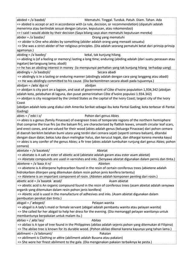 abided = /əˈbaɪdɪd/ Mematuhi. Tinggal. Tunduk. Patuh. Diam. Tahan. Ada
=> abided is accept or act in accordance with (a rule, decision, or recommendation) (dipatuhi adalah
menerima atau bertindak sesuai dengan (aturan, keputusan, atau rekomendasi)
=> I said I would abide by their decision (Saya bilang saya akan mematuhi keputusan mereka)
abider = /əˈbaɪdər/ Orang yang mematuhi
=> abider is One who abides by something (abider adalah orang yang menaati sesuatu)
=> She was a strict abider of her religious principles. (Dia adalah seorang pematuhi ketat dari prinsip-prinsip
agamanya.)
abiding = /əˈbaɪdɪŋ/ kekal, tak kunjung hilang.
=> abiding is (of a feeling or memory) lasting a long time; enduring (abiding adalah (dari suatu perasaan atau
ingatan) berlangsung lama; abadi)
=> he has an abiding interest in money (Ia mempunyai perhatian yang tak kunjung hilang terhadap uang)
abidingly = /əˈbaɪdɪŋli/ Secara abadi
=> abidingly is In a lasting or enduring manner (abidingly adalah dengan cara yang langgeng atau abadi)
=> He was abidingly committed to his cause. (Dia berkomitmen secara abadi pada tujuannya.)
abidjan = /æbɪˈʤɑːn/ abidjan
=> abidjan is city port on a lagoon, and seat of government of Côte d'Ivoire population 1,934,342 (abidjan
adalah kota, pelabuhan di laguna, dan pusat pemerintahan Côte d'Ivoire populasi 1.934.342)
=> abidjan is city recognized by the United States as the capital of the Ivory Coast; largest city of the Ivory
Coast
(abidjan adalah kota yang diakui oleh Amerika Serikat sebagai ibu kota Pantai Gading; kota terbesar di Pantai
Gading)
abies = /ˈeɪbiːiːz/ Pohon dari genus Abies
=> abies is a genus (family Pinaceae) of evergreen trees of temperate regions of the northern hemisphere
that comprise the true firs (as the balsam fir), are characterized by flattish leaves, smooth circular leaf scars,
and erect cones, and are valued for their wood (abies adalah genus (keluarga Pinaceae) dari pohon cemara
di daerah beriklim belahan bumi utara yang terdiri dari cemara sejati (seperti cemara balsam), ditandai
dengan daun datar, bekas luka daun melingkar halus, dan kerucut tegak, dan dihargai karena mereka kayu)
=> abies is any conifer of the genus Abies; a fir tree (abies adalah tumbuhan runjung dari genus Abies; pohon
cemara)
abietate = /əˈbaɪəteɪt/ Abietat
=> abietate is A salt or ester of abietic acid (abietate adalah garam atau ester asam abietat)
=> Abietate compounds are used in varnishes and inks. (Senyawa abietat digunakan dalam pernis dan tinta.)
abietene = /əˈbaɪəˌtiːn/ Abieten
=> abietene is A diterpene hydrocarbon found in the resin of certain coniferous trees (abietene adalah
hidrokarbon diterpen yang ditemukan dalam resin pohon jenis konifera tertentu)
=> Abietene is an important component of rosin. (Abieten adalah komponen penting dari rosin.)
abietic acid = /əˈbaɪətɪk ˈæsɪd/ Asam abietat
=> abietic acid is An organic compound found in the resin of coniferous trees (asam abietat adalah senyawa
organik yang ditemukan dalam resin pohon jenis konifera)
=> Abietic acid is used in the manufacture of adhesives and inks. (Asam abietat digunakan dalam
pembuatan perekat dan tinta.)
abigail = /ˈæbɪɡeɪl/ Pelayan wanita
=> abigail is A lady's maid or female servant (abigail adalah pembantu wanita atau pelayan wanita)
=> She called for her abigail to help her dress for the evening. (Dia memanggil pelayan wanitanya untuk
membantunya berpakaian untuk malam itu.)
abilao = /ˌæbɪˈlaʊ/ Abilao
=> abilao is A type of tree found in the Philippines (abilao adalah sejenis pohon yang ditemukan di Filipina)
=> The abilao tree is known for its durable wood. (Pohon abilao dikenal karena kayunya yang tahan lama.)
abiliment = /əˈbɪlɪmənt/ Pakaian
=> abiliment is Clothing or attire (abiliment adalah Busana atau pakaian)
=> She wore her finest abiliment to the gala. (Dia mengenakan pakaian terbaiknya ke pesta.)
 