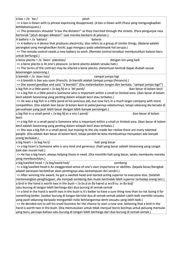 à bas = /ɑː ˈbɑː/ jatuh
=> à bas is Down with (a phrase expressing disapproval). (à bas is Down with (frasa yang mengungkapkan
ketidaksetujuan).)
=> The protestors shouted "à bas the dictator!" as they marched through the streets. (Para pengunjuk rasa
berteriak "jatuh dengan diktator!" saat mereka berbaris di jalanan.)
A battery = /ə ˈbætəri/ baterai
=> A battery is A device that produces electricity; also refers to a group of similar things. (Baterai adalah
perangkat yang menghasilkan listrik; juga mengacu pada sekelompok hal serupa.)
=> The remote control needs a new battery to work. (Remote control tersebut membutuhkan baterai baru
untuk berfungsi.)
a bene placito = /ə ˈbeɪni ˈplæsɪtoʊ/ dengan izin yang baik
=> a bene placito is At one's pleasure. (a bene placito adalah sesuka hati.)
=> The terms of the contract may be altered a bene placito. (Ketentuan kontrak dapat diubah sesuai
kesenangan seseorang.)
à bientôt = /ɑː bɪənˈtoʊ/ sampai jumpa lagi
=> à bientôt is See you soon (French). (à bientôt adalah Sampai jumpa (Perancis).)
=> She waved goodbye and said, "à bientôt!" (Dia melambaikan tangan dan berkata, "sampai jumpa lagi!")
a big fish in a little pond = /ə bɪɡ fɪʃ ɪn ə ˈlɪtl pɒnd/ ikan besar di kolam kecil
=> a big fish in a little pond is Someone who is important within a small or limited area. (ikan besar di kolam
kecil adalah Seseorang yang penting dalam wilayah kecil atau terbatas.)
=> He was a big fish in a little pond at his previous job, but now he’s in a much larger company with more
competition. (Dia adalah ikan besar di kolam kecil di pekerjaannya sebelumnya, tetapi sekarang dia berada di
perusahaan yang jauh lebih besar dengan lebih banyak persaingan.)
a big fish in a small pond = /ə bɪɡ fɪʃ ɪn ə smɔːl pɒnd/ ikan besar di kolam
kecil
=> a big fish in a small pond is Someone who is important within a small or limited area. (ikan besar di kolam
kecil adalah Seseorang yang penting dalam wilayah kecil atau terbatas.)
=> She was a big fish in a small pond, but moving to the city made her realize there are many talented
people. (Dia adalah ikan besar di kolam kecil, tetapi pindah ke kota membuatnya menyadari ada banyak
orang berbakat.)
a big heart = /ə bɪɡ hɑːt/ hati yang besar
=> a big heart is Someone who is very kind and generous. (hati yang besar adalah Seseorang yang sangat
baik dan murah hati.)
=> He has a big heart, always helping those in need. (Dia memiliki hati yang besar, selalu membantu mereka
yang membutuhkan.)
a big/swelled head = /ə bɪɡ/swɛld hɛd/ sombong
=> a big/swelled head is An exaggerated sense of one's own importance or abilities. (kepala besar/bengkak
adalah perasaan berlebihan akan pentingnya atau kemampuan diri sendiri.)
=> After winning the award, he got a swelled head and started acting superior to everyone else. (Setelah
memenangkan penghargaan, dia menjadi sombong dan mulai bertindak lebih superior terhadap orang lain.)
a bird in the hand is worth two in the bush = /ə bɜːd ɪn ðə hænd ɪz wɜːθ tuː ɪn ðə bʊʃ/
satu burung di tangan lebih berharga dari dua burung di semak-semak
=> a bird in the hand is worth two in the bush is It's better to have a sure thing now than to risk losing it for
something better. (seekor burung di tangan bernilai dua di semak-semak adalah Lebih baik memiliki sesuatu
yang pasti sekarang daripada mengambil risiko kehilangannya demi sesuatu yang lebih baik.)
=> He decided not to sell his small business for the chance to start a new one, believing that a bird in the
hand is worth two in the bush. (Dia memutuskan untuk tidak menjual bisnis kecilnya untuk peluang memulai
yang baru, percaya bahwa satu burung di tangan lebih berharga dari dua burung di semak-semak.)
 