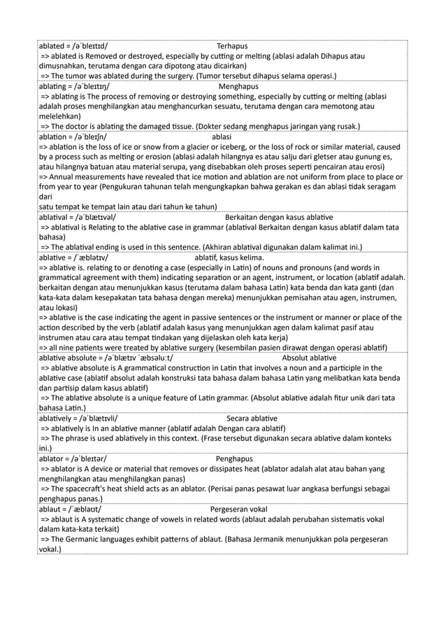 ablated = /əˈbleɪtɪd/ Terhapus
=> ablated is Removed or destroyed, especially by cutting or melting (ablasi adalah Dihapus atau
dimusnahkan, terutama dengan cara dipotong atau dicairkan)
=> The tumor was ablated during the surgery. (Tumor tersebut dihapus selama operasi.)
ablating = /əˈbleɪtɪŋ/ Menghapus
=> ablating is The process of removing or destroying something, especially by cutting or melting (ablasi
adalah proses menghilangkan atau menghancurkan sesuatu, terutama dengan cara memotong atau
melelehkan)
=> The doctor is ablating the damaged tissue. (Dokter sedang menghapus jaringan yang rusak.)
ablation = /əˈbleɪʃn/ ablasi
=> ablation is the loss of ice or snow from a glacier or iceberg, or the loss of rock or similar material, caused
by a process such as melting or erosion (ablasi adalah hilangnya es atau salju dari gletser atau gunung es,
atau hilangnya batuan atau material serupa, yang disebabkan oleh proses seperti pencairan atau erosi)
=> Annual measurements have revealed that ice motion and ablation are not uniform from place to place or
from year to year (Pengukuran tahunan telah mengungkapkan bahwa gerakan es dan ablasi tidak seragam
dari
satu tempat ke tempat lain atau dari tahun ke tahun)
ablatival = /əˈblætɪvəl/ Berkaitan dengan kasus ablative
=> ablatival is Relating to the ablative case in grammar (ablatival Berkaitan dengan kasus ablatif dalam tata
bahasa)
=> The ablatival ending is used in this sentence. (Akhiran ablatival digunakan dalam kalimat ini.)
ablative = /ˈæblətɪv/ ablatif, kasus kelima.
=> ablative is. relating to or denoting a case (especially in Latin) of nouns and pronouns (and words in
grammatical agreement with them) indicating separation or an agent, instrument, or location (ablatif adalah.
berkaitan dengan atau menunjukkan kasus (terutama dalam bahasa Latin) kata benda dan kata ganti (dan
kata-kata dalam kesepakatan tata bahasa dengan mereka) menunjukkan pemisahan atau agen, instrumen,
atau lokasi)
=> ablative is the case indicating the agent in passive sentences or the instrument or manner or place of the
action described by the verb (ablatif adalah kasus yang menunjukkan agen dalam kalimat pasif atau
instrumen atau cara atau tempat tindakan yang dijelaskan oleh kata kerja)
=> all nine patients were treated by ablative surgery (kesembilan pasien dirawat dengan operasi ablatif)
ablative absolute = /əˈblætɪv ˈæbsəluːt/ Absolut ablative
=> ablative absolute is A grammatical construction in Latin that involves a noun and a participle in the
ablative case (ablatif absolut adalah konstruksi tata bahasa dalam bahasa Latin yang melibatkan kata benda
dan partisip dalam kasus ablatif)
=> The ablative absolute is a unique feature of Latin grammar. (Absolut ablative adalah fitur unik dari tata
bahasa Latin.)
ablatively = /əˈblætɪvli/ Secara ablative
=> ablatively is In an ablative manner (ablatif adalah Dengan cara ablatif)
=> The phrase is used ablatively in this context. (Frase tersebut digunakan secara ablative dalam konteks
ini.)
ablator = /əˈbleɪtər/ Penghapus
=> ablator is A device or material that removes or dissipates heat (ablator adalah alat atau bahan yang
menghilangkan atau menghilangkan panas)
=> The spacecraft's heat shield acts as an ablator. (Perisai panas pesawat luar angkasa berfungsi sebagai
penghapus panas.)
ablaut = /ˈæblaʊt/ Pergeseran vokal
=> ablaut is A systematic change of vowels in related words (ablaut adalah perubahan sistematis vokal
dalam kata-kata terkait)
=> The Germanic languages exhibit patterns of ablaut. (Bahasa Jermanik menunjukkan pola pergeseran
vokal.)
 