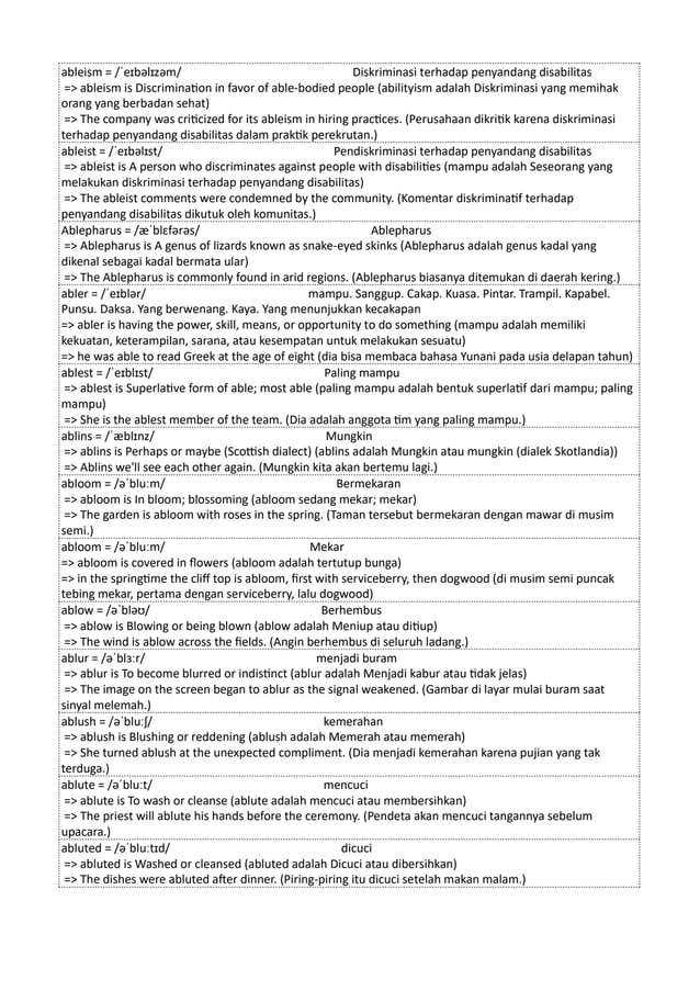 ableism = /ˈeɪbəlɪzəm/ Diskriminasi terhadap penyandang disabilitas
=> ableism is Discrimination in favor of able-bodied people (abilityism adalah Diskriminasi yang memihak
orang yang berbadan sehat)
=> The company was criticized for its ableism in hiring practices. (Perusahaan dikritik karena diskriminasi
terhadap penyandang disabilitas dalam praktik perekrutan.)
ableist = /ˈeɪbəlɪst/ Pendiskriminasi terhadap penyandang disabilitas
=> ableist is A person who discriminates against people with disabilities (mampu adalah Seseorang yang
melakukan diskriminasi terhadap penyandang disabilitas)
=> The ableist comments were condemned by the community. (Komentar diskriminatif terhadap
penyandang disabilitas dikutuk oleh komunitas.)
Ablepharus = /æˈblɛfərəs/ Ablepharus
=> Ablepharus is A genus of lizards known as snake-eyed skinks (Ablepharus adalah genus kadal yang
dikenal sebagai kadal bermata ular)
=> The Ablepharus is commonly found in arid regions. (Ablepharus biasanya ditemukan di daerah kering.)
abler = /ˈeɪblər/ mampu. Sanggup. Cakap. Kuasa. Pintar. Trampil. Kapabel.
Punsu. Daksa. Yang berwenang. Kaya. Yang menunjukkan kecakapan
=> abler is having the power, skill, means, or opportunity to do something (mampu adalah memiliki
kekuatan, keterampilan, sarana, atau kesempatan untuk melakukan sesuatu)
=> he was able to read Greek at the age of eight (dia bisa membaca bahasa Yunani pada usia delapan tahun)
ablest = /ˈeɪblɪst/ Paling mampu
=> ablest is Superlative form of able; most able (paling mampu adalah bentuk superlatif dari mampu; paling
mampu)
=> She is the ablest member of the team. (Dia adalah anggota tim yang paling mampu.)
ablins = /ˈæblɪnz/ Mungkin
=> ablins is Perhaps or maybe (Scottish dialect) (ablins adalah Mungkin atau mungkin (dialek Skotlandia))
=> Ablins we'll see each other again. (Mungkin kita akan bertemu lagi.)
abloom = /əˈbluːm/ Bermekaran
=> abloom is In bloom; blossoming (abloom sedang mekar; mekar)
=> The garden is abloom with roses in the spring. (Taman tersebut bermekaran dengan mawar di musim
semi.)
abloom = /əˈbluːm/ Mekar
=> abloom is covered in flowers (abloom adalah tertutup bunga)
=> in the springtime the cliff top is abloom, first with serviceberry, then dogwood (di musim semi puncak
tebing mekar, pertama dengan serviceberry, lalu dogwood)
ablow = /əˈbləʊ/ Berhembus
=> ablow is Blowing or being blown (ablow adalah Meniup atau ditiup)
=> The wind is ablow across the fields. (Angin berhembus di seluruh ladang.)
ablur = /əˈblɜːr/ menjadi buram
=> ablur is To become blurred or indistinct (ablur adalah Menjadi kabur atau tidak jelas)
=> The image on the screen began to ablur as the signal weakened. (Gambar di layar mulai buram saat
sinyal melemah.)
ablush = /əˈbluːʃ/ kemerahan
=> ablush is Blushing or reddening (ablush adalah Memerah atau memerah)
=> She turned ablush at the unexpected compliment. (Dia menjadi kemerahan karena pujian yang tak
terduga.)
ablute = /əˈbluːt/ mencuci
=> ablute is To wash or cleanse (ablute adalah mencuci atau membersihkan)
=> The priest will ablute his hands before the ceremony. (Pendeta akan mencuci tangannya sebelum
upacara.)
abluted = /əˈbluːtɪd/ dicuci
=> abluted is Washed or cleansed (abluted adalah Dicuci atau dibersihkan)
=> The dishes were abluted after dinner. (Piring-piring itu dicuci setelah makan malam.)
 