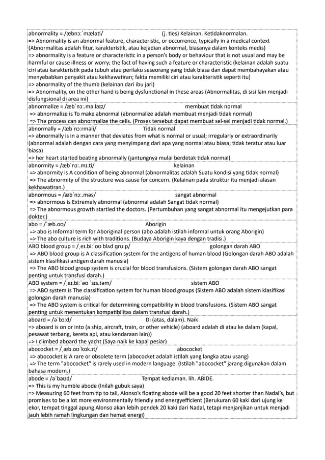 abnormality = /æbnɔːˈmæləti/ (j. ties) Kelainan. Ketidaknormalan.
=> Abnormality is an abnormal feature, characteristic, or occurrence, typically in a medical context
(Abnormalitas adalah fitur, karakteristik, atau kejadian abnormal, biasanya dalam konteks medis)
=> abnormality is a feature or characteristic in a person’s body or behaviour that is not usual and may be
harmful or cause illness or worry; the fact of having such a feature or characteristic (kelainan adalah suatu
ciri atau karakteristik pada tubuh atau perilaku seseorang yang tidak biasa dan dapat membahayakan atau
menyebabkan penyakit atau kekhawatiran; fakta memiliki ciri atau karakteristik seperti itu)
=> abnormality of the thumb (kelainan dari ibu jari)
=> Abnormality, on the other hand is being dysfunctional in these areas (Abnormalitas, di sisi lain menjadi
disfungsional di area ini)
abnormalize = /æbˈnɔː.mə.laɪz/ membuat tidak normal
=> abnormalize is To make abnormal (abnormalize adalah membuat menjadi tidak normal)
=> The process can abnormalize the cells. (Proses tersebut dapat membuat sel-sel menjadi tidak normal.)
abnormally = /æbˈnɔːrməli/ Tidak normal
=> abnormally is in a manner that deviates from what is normal or usual; irregularly or extraordinarily
(abnormal adalah dengan cara yang menyimpang dari apa yang normal atau biasa; tidak teratur atau luar
biasa)
=> her heart started beating abnormally (jantungnya mulai berdetak tidak normal)
abnormity = /æbˈnɔː.mɪ.ti/ kelainan
=> abnormity is A condition of being abnormal (abnormalitas adalah Suatu kondisi yang tidak normal)
=> The abnormity of the structure was cause for concern. (Kelainan pada struktur itu menjadi alasan
kekhawatiran.)
abnormous = /æbˈnɔː.məs/ sangat abnormal
=> abnormous is Extremely abnormal (abnormal adalah Sangat tidak normal)
=> The abnormous growth startled the doctors. (Pertumbuhan yang sangat abnormal itu mengejutkan para
dokter.)
abo = /ˈæb.oʊ/ Aborigin
=> abo is Informal term for Aboriginal person (abo adalah istilah informal untuk orang Aborigin)
=> The abo culture is rich with traditions. (Budaya Aborigin kaya dengan tradisi.)
ABO blood group = /ˌeɪ.biːˈoʊ blʌd ɡruːp/ golongan darah ABO
=> ABO blood group is A classification system for the antigens of human blood (Golongan darah ABO adalah
sistem klasifikasi antigen darah manusia)
=> The ABO blood group system is crucial for blood transfusions. (Sistem golongan darah ABO sangat
penting untuk transfusi darah.)
ABO system = /ˌeɪ.biːˈəʊ ˈsɪs.təm/ sistem ABO
=> ABO system is The classification system for human blood groups (Sistem ABO adalah sistem klasifikasi
golongan darah manusia)
=> The ABO system is critical for determining compatibility in blood transfusions. (Sistem ABO sangat
penting untuk menentukan kompatibilitas dalam transfusi darah.)
aboard = /əˈbɔːd/ Di (atas, dalam). Naik
=> aboard is on or into (a ship, aircraft, train, or other vehicle) (aboard adalah di atau ke dalam (kapal,
pesawat terbang, kereta api, atau kendaraan lain))
=> I climbed aboard the yacht (Saya naik ke kapal pesiar)
abococket = /ˌæb.oʊˈkɒk.ɪt/ abococket
=> abococket is A rare or obsolete term (abococket adalah istilah yang langka atau usang)
=> The term "abococket" is rarely used in modern language. (Istilah "abococket" jarang digunakan dalam
bahasa modern.)
abode = /əˈbəʊd/ Tempat kediaman. lih. ABIDE.
=> This is my humble abode (Inilah gubuk saya)
=> Measuring 60 feet from tip to tail, Alonso’s floating abode will be a good 20 feet shorter than Nadal’s, but
promises to be a lot more environmentally friendly and energyefficient (Berukuran 60 kaki dari ujung ke
ekor, tempat tinggal apung Alonso akan lebih pendek 20 kaki dari Nadal, tetapi menjanjikan untuk menjadi
jauh lebih ramah lingkungan dan hemat energi)
 