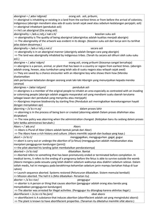 aboriginal = /ˌæbəˈrɪʤɪnəl/ orang asli. asli, pribumi,
=> aboriginal is inhabiting or existing in a land from the earliest times or from before the arrival of colonists;
indigenous (aborigin mendiami atau ada di suatu tanah sejak awal atau sebelum kedatangan penjajah; asli)
=> aboriginal inhabitant (penduduk asli)
=> He's an aboriginal (Dia orang asli)
aboriginality = /æb.əˌrɪdʒ.ɪˈnæl.ɪ.ti/ keaslian suku asli
=> aboriginality is The quality of being aboriginal (aboriginitas adalah kualitas menjadi aborigin)
=> The aboriginality of the artwork was evident in its design. (Keaslian suku asli dari karya seni itu terlihat
jelas dalam desainnya.)
aboriginally = /æb.əˈrɪdʒ.ɪ.nəl.i/ secara asli
=> aboriginally is In an aboriginal manner (aboriginly adalah Dengan cara yang aborigin)
=> The land was aboriginally inhabited by indigenous tribes. (Tanah itu secara asli dihuni oleh suku-suku
asli.)
aborigine = /ˌæbəˈrɪʤɪni/ orang asli, orang pribumi (biasanya sangat bersahaja)
=> aborigine is a person, animal, or plant that has been in a country or region from earliest times. (aborigin
adalah orang, hewan, atau tumbuhan yang telah ada di suatu negara atau wilayah sejak awal)
=> They are saved by a chance encounter with an Aborigine boy who shows them how (Mereka
diselamatkan
oleh pertemuan kebetulan dengan seorang anak laki-laki Aborigin yang menunjukkan kepada mereka
caranya)
aborigines = /æbəˈrɪdʒəni/ penduduk asli
=> aborigines is a member of the original people to inhabit an area especially as contrasted with an invading
or colonizing people (aborigin adalah anggota masyarakat asli yang mendiami suatu daerah terutama
sebagai lawan dari penduduk yang menyerbu atau menjajah)
=> Aborigines improve biodiversity by starting fires (Penduduk asli meningkatkan keanekaragaman hayati
dengan menyalakan api)
aborning = /əˈbɔːrn.ɪŋ/ dalam proses lahir
=> aborning is In the process of being born or created (aborning adalah Dalam proses dilahirkan atau
diciptakan)
=> The new policy was aborning when the administration changed. (Kebijakan baru itu sedang dalam proses
lahir ketika administrasi berubah.)
Abors = /ˈæb.ərz/ Abors
=> Abors is Plural of Abor (Abors adalah bentuk jamak dari Abor)
=> The Abors have a rich history and culture. (Abors memiliki sejarah dan budaya yang kaya.)
abort = /əˈbɔːt/ menggagalkan, menggugurkan. gagal, gugur.
=> abort is carry out or undergo the abortion of (a fetus) (menggugurkan adalah melaksanakan atau
menjalani pengguguran kandungan (janin))
=> the pilot aborted his landing (pilot membatalkan pendaratannya)
aborted = /əˈbɔːtɪd/ dibatalkan. Bantat
=> Aborted refers to something that has been prematurely ended or terminated before completion. In
medical terms, it refers to the ending of a pregnancy before the fetus is able to survive outside the womb
(Aborsi mengacu pada sesuatu yang telah diakhiri sebelum waktunya atau diakhiri sebelum selesai. Dalam
istilah medis, hal ini mengacu pada berakhirnya kehamilan sebelum janin mampu bertahan hidup di luar
rahim)
=> Launch sequence aborted. Systems restored (Peluncuran dibatalkan. Sistem memulai kembali)
=> Mission aborted. The hell it is (Misi dibatalkan- Persetan itu)
aborter = /əˈbɔːr.tər/ penggugur
=> aborter is A person or thing that causes abortion (penggugur adalah orang atau benda yang
menyebabkan pengguguran kandungan)
=> The aborter was arrested for illegal activities. (Penggugur itu ditangkap karena aktivitas ilegal.)
abortifacient = /əˌbɔːr.tɪˈfeɪ.ʃənt/ obat aborsi
=> abortifacient is A substance that induces abortion (abortifacient adalah zat yang menginduksi aborsi)
=> The plant is known to have abortifacient properties. (Tanaman itu diketahui memiliki sifat aborsi.)
 
