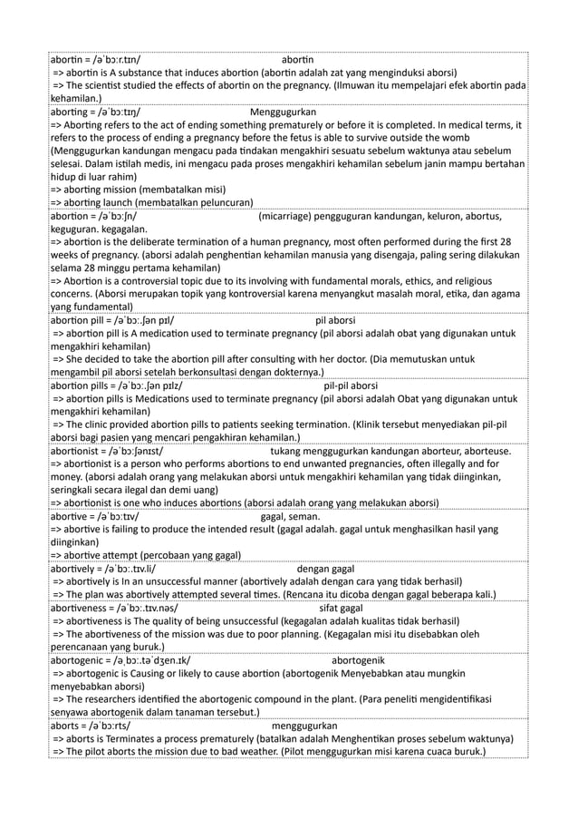 abortin = /əˈbɔːr.tɪn/ abortin
=> abortin is A substance that induces abortion (abortin adalah zat yang menginduksi aborsi)
=> The scientist studied the effects of abortin on the pregnancy. (Ilmuwan itu mempelajari efek abortin pada
kehamilan.)
aborting = /əˈbɔːtɪŋ/ Menggugurkan
=> Aborting refers to the act of ending something prematurely or before it is completed. In medical terms, it
refers to the process of ending a pregnancy before the fetus is able to survive outside the womb
(Menggugurkan kandungan mengacu pada tindakan mengakhiri sesuatu sebelum waktunya atau sebelum
selesai. Dalam istilah medis, ini mengacu pada proses mengakhiri kehamilan sebelum janin mampu bertahan
hidup di luar rahim)
=> aborting mission (membatalkan misi)
=> aborting launch (membatalkan peluncuran)
abortion = /əˈbɔːʃn/ (micarriage) pengguguran kandungan, keluron, abortus,
keguguran. kegagalan.
=> abortion is the deliberate termination of a human pregnancy, most often performed during the first 28
weeks of pregnancy. (aborsi adalah penghentian kehamilan manusia yang disengaja, paling sering dilakukan
selama 28 minggu pertama kehamilan)
=> Abortion is a controversial topic due to its involving with fundamental morals, ethics, and religious
concerns. (Aborsi merupakan topik yang kontroversial karena menyangkut masalah moral, etika, dan agama
yang fundamental)
abortion pill = /əˈbɔː.ʃən pɪl/ pil aborsi
=> abortion pill is A medication used to terminate pregnancy (pil aborsi adalah obat yang digunakan untuk
mengakhiri kehamilan)
=> She decided to take the abortion pill after consulting with her doctor. (Dia memutuskan untuk
mengambil pil aborsi setelah berkonsultasi dengan dokternya.)
abortion pills = /əˈbɔː.ʃən pɪlz/ pil-pil aborsi
=> abortion pills is Medications used to terminate pregnancy (pil aborsi adalah Obat yang digunakan untuk
mengakhiri kehamilan)
=> The clinic provided abortion pills to patients seeking termination. (Klinik tersebut menyediakan pil-pil
aborsi bagi pasien yang mencari pengakhiran kehamilan.)
abortionist = /əˈbɔːʃənɪst/ tukang menggugurkan kandungan aborteur, aborteuse.
=> abortionist is a person who performs abortions to end unwanted pregnancies, often illegally and for
money. (aborsi adalah orang yang melakukan aborsi untuk mengakhiri kehamilan yang tidak diinginkan,
seringkali secara ilegal dan demi uang)
=> abortionist is one who induces abortions (aborsi adalah orang yang melakukan aborsi)
abortive = /əˈbɔːtɪv/ gagal, seman.
=> abortive is failing to produce the intended result (gagal adalah. gagal untuk menghasilkan hasil yang
diinginkan)
=> abortive attempt (percobaan yang gagal)
abortively = /əˈbɔː.tɪv.li/ dengan gagal
=> abortively is In an unsuccessful manner (abortively adalah dengan cara yang tidak berhasil)
=> The plan was abortively attempted several times. (Rencana itu dicoba dengan gagal beberapa kali.)
abortiveness = /əˈbɔː.tɪv.nəs/ sifat gagal
=> abortiveness is The quality of being unsuccessful (kegagalan adalah kualitas tidak berhasil)
=> The abortiveness of the mission was due to poor planning. (Kegagalan misi itu disebabkan oleh
perencanaan yang buruk.)
abortogenic = /əˌbɔː.təˈdʒen.ɪk/ abortogenik
=> abortogenic is Causing or likely to cause abortion (abortogenik Menyebabkan atau mungkin
menyebabkan aborsi)
=> The researchers identified the abortogenic compound in the plant. (Para peneliti mengidentifikasi
senyawa abortogenik dalam tanaman tersebut.)
aborts = /əˈbɔːrts/ menggugurkan
=> aborts is Terminates a process prematurely (batalkan adalah Menghentikan proses sebelum waktunya)
=> The pilot aborts the mission due to bad weather. (Pilot menggugurkan misi karena cuaca buruk.)
 