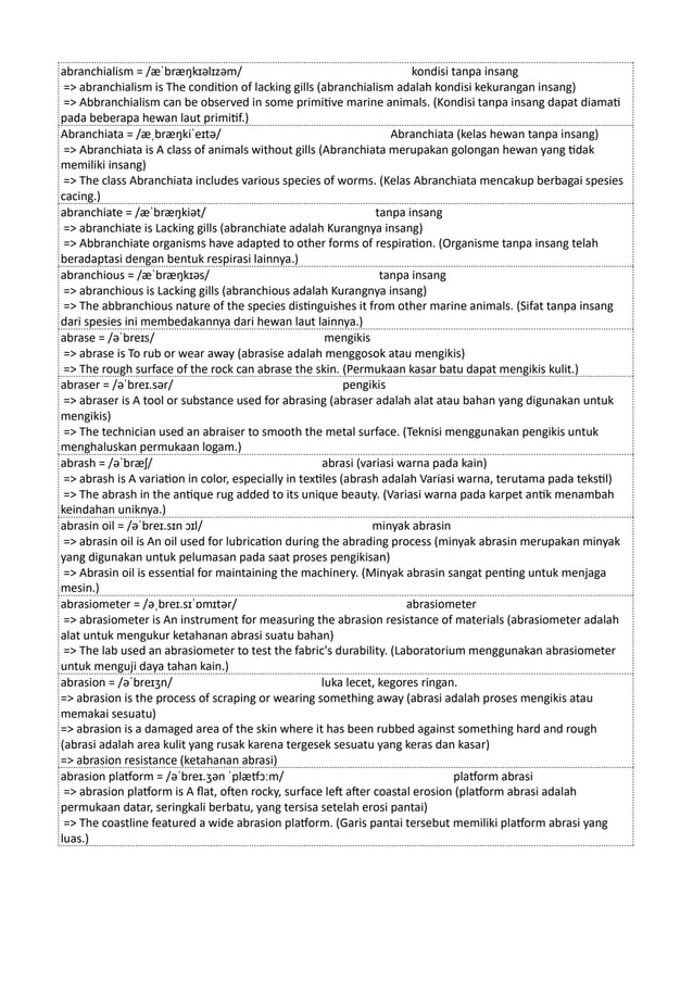 abranchialism = /æˈbræŋkɪəlɪzəm/ kondisi tanpa insang
=> abranchialism is The condition of lacking gills (abranchialism adalah kondisi kekurangan insang)
=> Abbranchialism can be observed in some primitive marine animals. (Kondisi tanpa insang dapat diamati
pada beberapa hewan laut primitif.)
Abranchiata = /æˌbræŋkiˈeɪtə/ Abranchiata (kelas hewan tanpa insang)
=> Abranchiata is A class of animals without gills (Abranchiata merupakan golongan hewan yang tidak
memiliki insang)
=> The class Abranchiata includes various species of worms. (Kelas Abranchiata mencakup berbagai spesies
cacing.)
abranchiate = /æˈbræŋkiət/ tanpa insang
=> abranchiate is Lacking gills (abranchiate adalah Kurangnya insang)
=> Abbranchiate organisms have adapted to other forms of respiration. (Organisme tanpa insang telah
beradaptasi dengan bentuk respirasi lainnya.)
abranchious = /æˈbræŋkɪəs/ tanpa insang
=> abranchious is Lacking gills (abranchious adalah Kurangnya insang)
=> The abbranchious nature of the species distinguishes it from other marine animals. (Sifat tanpa insang
dari spesies ini membedakannya dari hewan laut lainnya.)
abrase = /əˈbreɪs/ mengikis
=> abrase is To rub or wear away (abrasise adalah menggosok atau mengikis)
=> The rough surface of the rock can abrase the skin. (Permukaan kasar batu dapat mengikis kulit.)
abraser = /əˈbreɪ.sər/ pengikis
=> abraser is A tool or substance used for abrasing (abraser adalah alat atau bahan yang digunakan untuk
mengikis)
=> The technician used an abraiser to smooth the metal surface. (Teknisi menggunakan pengikis untuk
menghaluskan permukaan logam.)
abrash = /əˈbræʃ/ abrasi (variasi warna pada kain)
=> abrash is A variation in color, especially in textiles (abrash adalah Variasi warna, terutama pada tekstil)
=> The abrash in the antique rug added to its unique beauty. (Variasi warna pada karpet antik menambah
keindahan uniknya.)
abrasin oil = /əˈbreɪ.sɪn ɔɪl/ minyak abrasin
=> abrasin oil is An oil used for lubrication during the abrading process (minyak abrasin merupakan minyak
yang digunakan untuk pelumasan pada saat proses pengikisan)
=> Abrasin oil is essential for maintaining the machinery. (Minyak abrasin sangat penting untuk menjaga
mesin.)
abrasiometer = /əˌbreɪ.sɪˈɒmɪtər/ abrasiometer
=> abrasiometer is An instrument for measuring the abrasion resistance of materials (abrasiometer adalah
alat untuk mengukur ketahanan abrasi suatu bahan)
=> The lab used an abrasiometer to test the fabric's durability. (Laboratorium menggunakan abrasiometer
untuk menguji daya tahan kain.)
abrasion = /əˈbreɪʒn/ luka lecet, kegores ringan.
=> abrasion is the process of scraping or wearing something away (abrasi adalah proses mengikis atau
memakai sesuatu)
=> abrasion is a damaged area of the skin where it has been rubbed against something hard and rough
(abrasi adalah area kulit yang rusak karena tergesek sesuatu yang keras dan kasar)
=> abrasion resistance (ketahanan abrasi)
abrasion platform = /əˈbreɪ.ʒən ˈplætfɔːm/ platform abrasi
=> abrasion platform is A flat, often rocky, surface left after coastal erosion (platform abrasi adalah
permukaan datar, seringkali berbatu, yang tersisa setelah erosi pantai)
=> The coastline featured a wide abrasion platform. (Garis pantai tersebut memiliki platform abrasi yang
luas.)
 