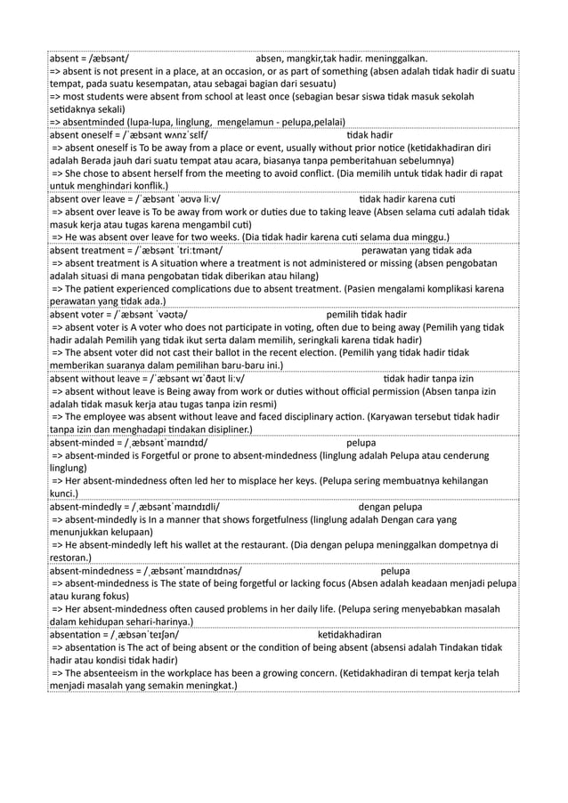 absent = /æbsənt/ absen, mangkir,tak hadir. meninggalkan.
=> absent is not present in a place, at an occasion, or as part of something (absen adalah tidak hadir di suatu
tempat, pada suatu kesempatan, atau sebagai bagian dari sesuatu)
=> most students were absent from school at least once (sebagian besar siswa tidak masuk sekolah
setidaknya sekali)
=> absentminded (lupa-lupa, linglung, mengelamun - pelupa,pelalai)
absent oneself = /ˈæbsənt wʌnzˈsɛlf/ tidak hadir
=> absent oneself is To be away from a place or event, usually without prior notice (ketidakhadiran diri
adalah Berada jauh dari suatu tempat atau acara, biasanya tanpa pemberitahuan sebelumnya)
=> She chose to absent herself from the meeting to avoid conflict. (Dia memilih untuk tidak hadir di rapat
untuk menghindari konflik.)
absent over leave = /ˈæbsənt ˈəʊvə liːv/ tidak hadir karena cuti
=> absent over leave is To be away from work or duties due to taking leave (Absen selama cuti adalah tidak
masuk kerja atau tugas karena mengambil cuti)
=> He was absent over leave for two weeks. (Dia tidak hadir karena cuti selama dua minggu.)
absent treatment = /ˈæbsənt ˈtriːtmənt/ perawatan yang tidak ada
=> absent treatment is A situation where a treatment is not administered or missing (absen pengobatan
adalah situasi di mana pengobatan tidak diberikan atau hilang)
=> The patient experienced complications due to absent treatment. (Pasien mengalami komplikasi karena
perawatan yang tidak ada.)
absent voter = /ˈæbsənt ˈvəʊtə/ pemilih tidak hadir
=> absent voter is A voter who does not participate in voting, often due to being away (Pemilih yang tidak
hadir adalah Pemilih yang tidak ikut serta dalam memilih, seringkali karena tidak hadir)
=> The absent voter did not cast their ballot in the recent election. (Pemilih yang tidak hadir tidak
memberikan suaranya dalam pemilihan baru-baru ini.)
absent without leave = /ˈæbsənt wɪˈðaʊt liːv/ tidak hadir tanpa izin
=> absent without leave is Being away from work or duties without official permission (Absen tanpa izin
adalah tidak masuk kerja atau tugas tanpa izin resmi)
=> The employee was absent without leave and faced disciplinary action. (Karyawan tersebut tidak hadir
tanpa izin dan menghadapi tindakan disipliner.)
absent-minded = /ˌæbsəntˈmaɪndɪd/ pelupa
=> absent-minded is Forgetful or prone to absent-mindedness (linglung adalah Pelupa atau cenderung
linglung)
=> Her absent-mindedness often led her to misplace her keys. (Pelupa sering membuatnya kehilangan
kunci.)
absent-mindedly = /ˌæbsəntˈmaɪndɪdli/ dengan pelupa
=> absent-mindedly is In a manner that shows forgetfulness (linglung adalah Dengan cara yang
menunjukkan kelupaan)
=> He absent-mindedly left his wallet at the restaurant. (Dia dengan pelupa meninggalkan dompetnya di
restoran.)
absent-mindedness = /ˌæbsəntˈmaɪndɪdnəs/ pelupa
=> absent-mindedness is The state of being forgetful or lacking focus (Absen adalah keadaan menjadi pelupa
atau kurang fokus)
=> Her absent-mindedness often caused problems in her daily life. (Pelupa sering menyebabkan masalah
dalam kehidupan sehari-harinya.)
absentation = /ˌæbsənˈteɪʃən/ ketidakhadiran
=> absentation is The act of being absent or the condition of being absent (absensi adalah Tindakan tidak
hadir atau kondisi tidak hadir)
=> The absenteeism in the workplace has been a growing concern. (Ketidakhadiran di tempat kerja telah
menjadi masalah yang semakin meningkat.)
 