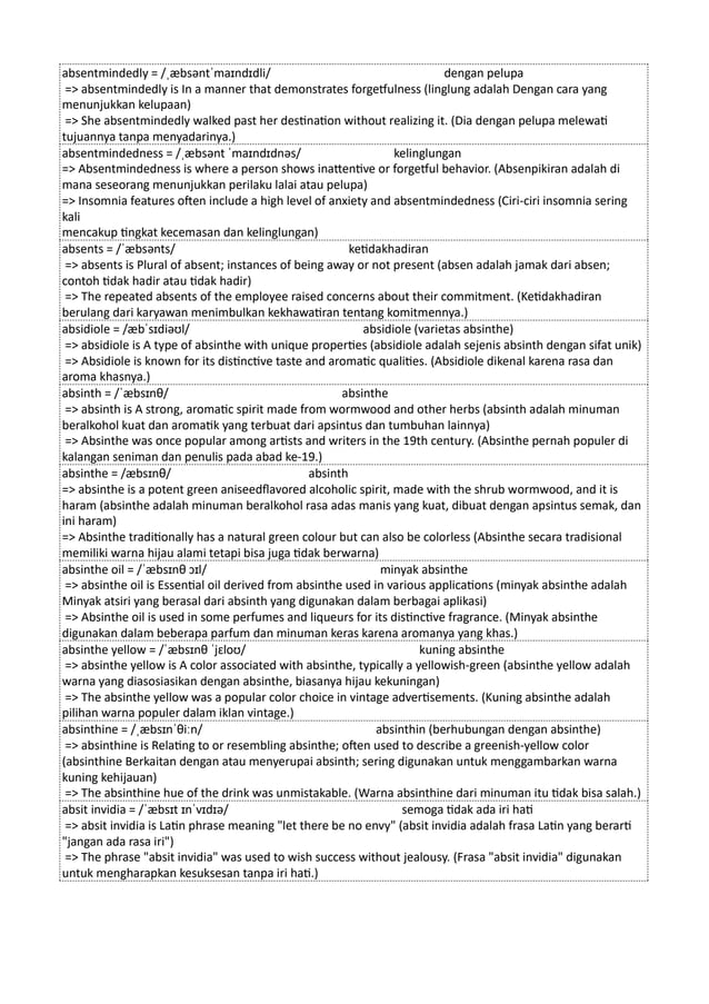 absentmindedly = /ˌæbsəntˈmaɪndɪdli/ dengan pelupa
=> absentmindedly is In a manner that demonstrates forgetfulness (linglung adalah Dengan cara yang
menunjukkan kelupaan)
=> She absentmindedly walked past her destination without realizing it. (Dia dengan pelupa melewati
tujuannya tanpa menyadarinya.)
absentmindedness = /ˌæbsənt ˈmaɪndɪdnəs/ kelinglungan
=> Absentmindedness is where a person shows inattentive or forgetful behavior. (Absenpikiran adalah di
mana seseorang menunjukkan perilaku lalai atau pelupa)
=> Insomnia features often include a high level of anxiety and absentmindedness (Ciri-ciri insomnia sering
kali
mencakup tingkat kecemasan dan kelinglungan)
absents = /ˈæbsənts/ ketidakhadiran
=> absents is Plural of absent; instances of being away or not present (absen adalah jamak dari absen;
contoh tidak hadir atau tidak hadir)
=> The repeated absents of the employee raised concerns about their commitment. (Ketidakhadiran
berulang dari karyawan menimbulkan kekhawatiran tentang komitmennya.)
absidiole = /æbˈsɪdiəʊl/ absidiole (varietas absinthe)
=> absidiole is A type of absinthe with unique properties (absidiole adalah sejenis absinth dengan sifat unik)
=> Absidiole is known for its distinctive taste and aromatic qualities. (Absidiole dikenal karena rasa dan
aroma khasnya.)
absinth = /ˈæbsɪnθ/ absinthe
=> absinth is A strong, aromatic spirit made from wormwood and other herbs (absinth adalah minuman
beralkohol kuat dan aromatik yang terbuat dari apsintus dan tumbuhan lainnya)
=> Absinthe was once popular among artists and writers in the 19th century. (Absinthe pernah populer di
kalangan seniman dan penulis pada abad ke-19.)
absinthe = /æbsɪnθ/ absinth
=> absinthe is a potent green aniseedflavored alcoholic spirit, made with the shrub wormwood, and it is
haram (absinthe adalah minuman beralkohol rasa adas manis yang kuat, dibuat dengan apsintus semak, dan
ini haram)
=> Absinthe traditionally has a natural green colour but can also be colorless (Absinthe secara tradisional
memiliki warna hijau alami tetapi bisa juga tidak berwarna)
absinthe oil = /ˈæbsɪnθ ɔɪl/ minyak absinthe
=> absinthe oil is Essential oil derived from absinthe used in various applications (minyak absinthe adalah
Minyak atsiri yang berasal dari absinth yang digunakan dalam berbagai aplikasi)
=> Absinthe oil is used in some perfumes and liqueurs for its distinctive fragrance. (Minyak absinthe
digunakan dalam beberapa parfum dan minuman keras karena aromanya yang khas.)
absinthe yellow = /ˈæbsɪnθ ˈjɛloʊ/ kuning absinthe
=> absinthe yellow is A color associated with absinthe, typically a yellowish-green (absinthe yellow adalah
warna yang diasosiasikan dengan absinthe, biasanya hijau kekuningan)
=> The absinthe yellow was a popular color choice in vintage advertisements. (Kuning absinthe adalah
pilihan warna populer dalam iklan vintage.)
absinthine = /ˌæbsɪnˈθiːn/ absinthin (berhubungan dengan absinthe)
=> absinthine is Relating to or resembling absinthe; often used to describe a greenish-yellow color
(absinthine Berkaitan dengan atau menyerupai absinth; sering digunakan untuk menggambarkan warna
kuning kehijauan)
=> The absinthine hue of the drink was unmistakable. (Warna absinthine dari minuman itu tidak bisa salah.)
absit invidia = /ˈæbsɪt ɪnˈvɪdɪə/ semoga tidak ada iri hati
=> absit invidia is Latin phrase meaning "let there be no envy" (absit invidia adalah frasa Latin yang berarti
"jangan ada rasa iri")
=> The phrase "absit invidia" was used to wish success without jealousy. (Frasa "absit invidia" digunakan
untuk mengharapkan kesuksesan tanpa iri hati.)
 