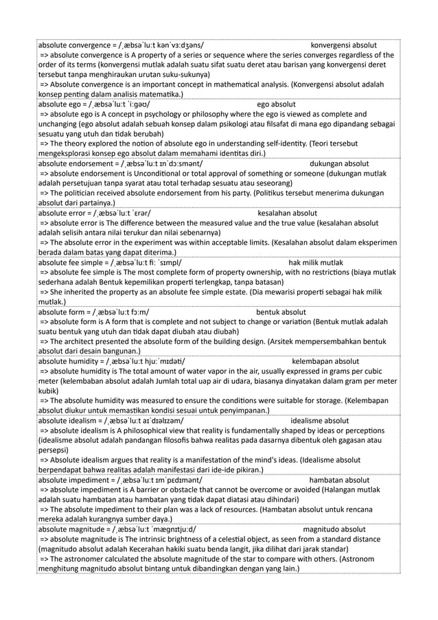 absolute convergence = /ˌæbsəˈluːt kənˈvɜːdʒəns/ konvergensi absolut
=> absolute convergence is A property of a series or sequence where the series converges regardless of the
order of its terms (konvergensi mutlak adalah suatu sifat suatu deret atau barisan yang konvergensi deret
tersebut tanpa menghiraukan urutan suku-sukunya)
=> Absolute convergence is an important concept in mathematical analysis. (Konvergensi absolut adalah
konsep penting dalam analisis matematika.)
absolute ego = /ˌæbsəˈluːt ˈiːɡəʊ/ ego absolut
=> absolute ego is A concept in psychology or philosophy where the ego is viewed as complete and
unchanging (ego absolut adalah sebuah konsep dalam psikologi atau filsafat di mana ego dipandang sebagai
sesuatu yang utuh dan tidak berubah)
=> The theory explored the notion of absolute ego in understanding self-identity. (Teori tersebut
mengeksplorasi konsep ego absolut dalam memahami identitas diri.)
absolute endorsement = /ˌæbsəˈluːt ɪnˈdɔːsmənt/ dukungan absolut
=> absolute endorsement is Unconditional or total approval of something or someone (dukungan mutlak
adalah persetujuan tanpa syarat atau total terhadap sesuatu atau seseorang)
=> The politician received absolute endorsement from his party. (Politikus tersebut menerima dukungan
absolut dari partainya.)
absolute error = /ˌæbsəˈluːt ˈɛrər/ kesalahan absolut
=> absolute error is The difference between the measured value and the true value (kesalahan absolut
adalah selisih antara nilai terukur dan nilai sebenarnya)
=> The absolute error in the experiment was within acceptable limits. (Kesalahan absolut dalam eksperimen
berada dalam batas yang dapat diterima.)
absolute fee simple = /ˌæbsəˈluːt fiː ˈsɪmpl/ hak milik mutlak
=> absolute fee simple is The most complete form of property ownership, with no restrictions (biaya mutlak
sederhana adalah Bentuk kepemilikan properti terlengkap, tanpa batasan)
=> She inherited the property as an absolute fee simple estate. (Dia mewarisi properti sebagai hak milik
mutlak.)
absolute form = /ˌæbsəˈluːt fɔːm/ bentuk absolut
=> absolute form is A form that is complete and not subject to change or variation (Bentuk mutlak adalah
suatu bentuk yang utuh dan tidak dapat diubah atau diubah)
=> The architect presented the absolute form of the building design. (Arsitek mempersembahkan bentuk
absolut dari desain bangunan.)
absolute humidity = /ˌæbsəˈluːt hjuːˈmɪdəti/ kelembapan absolut
=> absolute humidity is The total amount of water vapor in the air, usually expressed in grams per cubic
meter (kelembaban absolut adalah Jumlah total uap air di udara, biasanya dinyatakan dalam gram per meter
kubik)
=> The absolute humidity was measured to ensure the conditions were suitable for storage. (Kelembapan
absolut diukur untuk memastikan kondisi sesuai untuk penyimpanan.)
absolute idealism = /ˌæbsəˈluːt aɪˈdɪəlɪzəm/ idealisme absolut
=> absolute idealism is A philosophical view that reality is fundamentally shaped by ideas or perceptions
(idealisme absolut adalah pandangan filosofis bahwa realitas pada dasarnya dibentuk oleh gagasan atau
persepsi)
=> Absolute idealism argues that reality is a manifestation of the mind's ideas. (Idealisme absolut
berpendapat bahwa realitas adalah manifestasi dari ide-ide pikiran.)
absolute impediment = /ˌæbsəˈluːt ɪmˈpɛdɪmənt/ hambatan absolut
=> absolute impediment is A barrier or obstacle that cannot be overcome or avoided (Halangan mutlak
adalah suatu hambatan atau hambatan yang tidak dapat diatasi atau dihindari)
=> The absolute impediment to their plan was a lack of resources. (Hambatan absolut untuk rencana
mereka adalah kurangnya sumber daya.)
absolute magnitude = /ˌæbsəˈluːt ˈmæɡnɪtjuːd/ magnitudo absolut
=> absolute magnitude is The intrinsic brightness of a celestial object, as seen from a standard distance
(magnitudo absolut adalah Kecerahan hakiki suatu benda langit, jika dilihat dari jarak standar)
=> The astronomer calculated the absolute magnitude of the star to compare with others. (Astronom
menghitung magnitudo absolut bintang untuk dibandingkan dengan yang lain.)
 