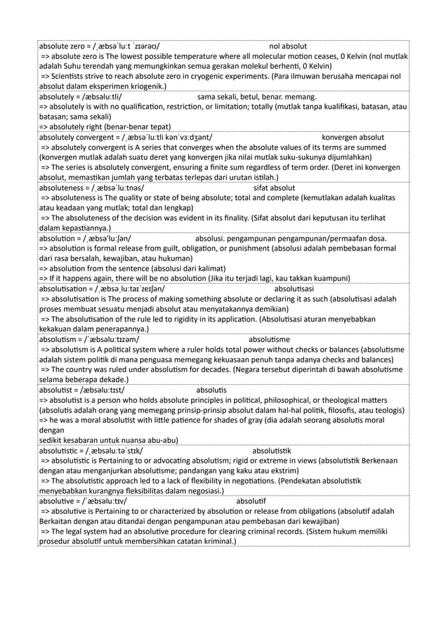 absolute zero = /ˌæbsəˈluːt ˈzɪərəʊ/ nol absolut
=> absolute zero is The lowest possible temperature where all molecular motion ceases, 0 Kelvin (nol mutlak
adalah Suhu terendah yang memungkinkan semua gerakan molekul berhenti, 0 Kelvin)
=> Scientists strive to reach absolute zero in cryogenic experiments. (Para ilmuwan berusaha mencapai nol
absolut dalam eksperimen kriogenik.)
absolutely = /æbsəluːtli/ sama sekali, betul, benar. memang.
=> absolutely is with no qualification, restriction, or limitation; totally (mutlak tanpa kualifikasi, batasan, atau
batasan; sama sekali)
=> absolutely right (benar-benar tepat)
absolutely convergent = /ˌæbsəˈluːtli kənˈvɜːdʒənt/ konvergen absolut
=> absolutely convergent is A series that converges when the absolute values of its terms are summed
(konvergen mutlak adalah suatu deret yang konvergen jika nilai mutlak suku-sukunya dijumlahkan)
=> The series is absolutely convergent, ensuring a finite sum regardless of term order. (Deret ini konvergen
absolut, memastikan jumlah yang terbatas terlepas dari urutan istilah.)
absoluteness = /ˌæbsəˈluːtnəs/ sifat absolut
=> absoluteness is The quality or state of being absolute; total and complete (kemutlakan adalah kualitas
atau keadaan yang mutlak; total dan lengkap)
=> The absoluteness of the decision was evident in its finality. (Sifat absolut dari keputusan itu terlihat
dalam kepastiannya.)
absolution = /ˌæbsə'luːʃən/ absolusi. pengampunan pengampunan/permaafan dosa.
=> absolution is formal release from guilt, obligation, or punishment (absolusi adalah pembebasan formal
dari rasa bersalah, kewajiban, atau hukuman)
=> absolution from the sentence (absolusi dari kalimat)
=> If it happens again, there will be no absolution (Jika itu terjadi lagi, kau takkan kuampuni)
absolutisation = /ˌæbsəˌluːtaɪˈzeɪʃən/ absolutisasi
=> absolutisation is The process of making something absolute or declaring it as such (absolutisasi adalah
proses membuat sesuatu menjadi absolut atau menyatakannya demikian)
=> The absolutisation of the rule led to rigidity in its application. (Absolutisasi aturan menyebabkan
kekakuan dalam penerapannya.)
absolutism = /ˈæbsəluːtɪzəm/ absolutisme
=> absolutism is A political system where a ruler holds total power without checks or balances (absolutisme
adalah sistem politik di mana penguasa memegang kekuasaan penuh tanpa adanya checks and balances)
=> The country was ruled under absolutism for decades. (Negara tersebut diperintah di bawah absolutisme
selama beberapa dekade.)
absolutist = /æbsəluːtɪst/ absolutis
=> absolutist is a person who holds absolute principles in political, philosophical, or theological matters
(absolutis adalah orang yang memegang prinsip-prinsip absolut dalam hal-hal politik, filosofis, atau teologis)
=> he was a moral absolutist with little patience for shades of gray (dia adalah seorang absolutis moral
dengan
sedikit kesabaran untuk nuansa abu-abu)
absolutistic = /ˌæbsəluːtəˈstɪk/ absolutistik
=> absolutistic is Pertaining to or advocating absolutism; rigid or extreme in views (absolutistik Berkenaan
dengan atau menganjurkan absolutisme; pandangan yang kaku atau ekstrim)
=> The absolutistic approach led to a lack of flexibility in negotiations. (Pendekatan absolutistik
menyebabkan kurangnya fleksibilitas dalam negosiasi.)
absolutive = /ˈæbsəluːtɪv/ absolutif
=> absolutive is Pertaining to or characterized by absolution or release from obligations (absolutif adalah
Berkaitan dengan atau ditandai dengan pengampunan atau pembebasan dari kewajiban)
=> The legal system had an absolutive procedure for clearing criminal records. (Sistem hukum memiliki
prosedur absolutif untuk membersihkan catatan kriminal.)
 