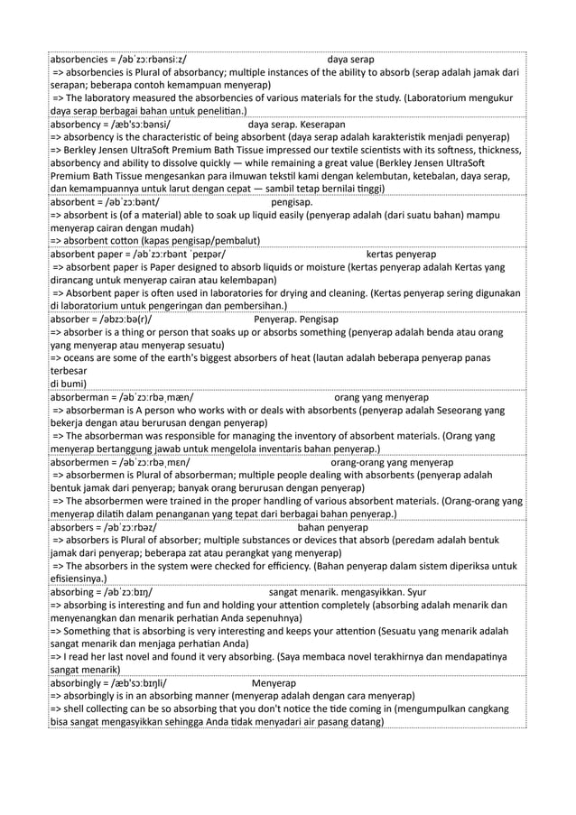 absorbencies = /əbˈzɔːrbənsiːz/ daya serap
=> absorbencies is Plural of absorbancy; multiple instances of the ability to absorb (serap adalah jamak dari
serapan; beberapa contoh kemampuan menyerap)
=> The laboratory measured the absorbencies of various materials for the study. (Laboratorium mengukur
daya serap berbagai bahan untuk penelitian.)
absorbency = /æb'sɔːbənsi/ daya serap. Keserapan
=> absorbency is the characteristic of being absorbent (daya serap adalah karakteristik menjadi penyerap)
=> Berkley Jensen UltraSoft Premium Bath Tissue impressed our textile scientists with its softness, thickness,
absorbency and ability to dissolve quickly — while remaining a great value (Berkley Jensen UltraSoft
Premium Bath Tissue mengesankan para ilmuwan tekstil kami dengan kelembutan, ketebalan, daya serap,
dan kemampuannya untuk larut dengan cepat — sambil tetap bernilai tinggi)
absorbent = /əbˈzɔːbənt/ pengisap.
=> absorbent is (of a material) able to soak up liquid easily (penyerap adalah (dari suatu bahan) mampu
menyerap cairan dengan mudah)
=> absorbent cotton (kapas pengisap/pembalut)
absorbent paper = /əbˈzɔːrbənt ˈpeɪpər/ kertas penyerap
=> absorbent paper is Paper designed to absorb liquids or moisture (kertas penyerap adalah Kertas yang
dirancang untuk menyerap cairan atau kelembapan)
=> Absorbent paper is often used in laboratories for drying and cleaning. (Kertas penyerap sering digunakan
di laboratorium untuk pengeringan dan pembersihan.)
absorber = /əbzɔːbə(r)/ Penyerap. Pengisap
=> absorber is a thing or person that soaks up or absorbs something (penyerap adalah benda atau orang
yang menyerap atau menyerap sesuatu)
=> oceans are some of the earth's biggest absorbers of heat (lautan adalah beberapa penyerap panas
terbesar
di bumi)
absorberman = /əbˈzɔːrbəˌmæn/ orang yang menyerap
=> absorberman is A person who works with or deals with absorbents (penyerap adalah Seseorang yang
bekerja dengan atau berurusan dengan penyerap)
=> The absorberman was responsible for managing the inventory of absorbent materials. (Orang yang
menyerap bertanggung jawab untuk mengelola inventaris bahan penyerap.)
absorbermen = /əbˈzɔːrbəˌmɛn/ orang-orang yang menyerap
=> absorbermen is Plural of absorberman; multiple people dealing with absorbents (penyerap adalah
bentuk jamak dari penyerap; banyak orang berurusan dengan penyerap)
=> The absorbermen were trained in the proper handling of various absorbent materials. (Orang-orang yang
menyerap dilatih dalam penanganan yang tepat dari berbagai bahan penyerap.)
absorbers = /əbˈzɔːrbəz/ bahan penyerap
=> absorbers is Plural of absorber; multiple substances or devices that absorb (peredam adalah bentuk
jamak dari penyerap; beberapa zat atau perangkat yang menyerap)
=> The absorbers in the system were checked for efficiency. (Bahan penyerap dalam sistem diperiksa untuk
efisiensinya.)
absorbing = /əbˈzɔːbɪŋ/ sangat menarik. mengasyikkan. Syur
=> absorbing is interesting and fun and holding your attention completely (absorbing adalah menarik dan
menyenangkan dan menarik perhatian Anda sepenuhnya)
=> Something that is absorbing is very interesting and keeps your attention (Sesuatu yang menarik adalah
sangat menarik dan menjaga perhatian Anda)
=> I read her last novel and found it very absorbing. (Saya membaca novel terakhirnya dan mendapatinya
sangat menarik)
absorbingly = /æb'sɔːbɪŋli/ Menyerap
=> absorbingly is in an absorbing manner (menyerap adalah dengan cara menyerap)
=> shell collecting can be so absorbing that you don't notice the tide coming in (mengumpulkan cangkang
bisa sangat mengasyikkan sehingga Anda tidak menyadari air pasang datang)
 