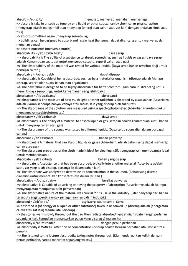 absorb = /əbˈzɔːb/ mengisap, menyerap. menahan, menyangga
=> absorb is take in or soak up (energy or a liquid or other substance) by chemical or physical action
(menyerap adalah mengambil atau menyerap (energi atau cairan atau zat lain) dengan tindakan kimia atau
fisik)
=> absorb something again (menyerap sesuatu lagi)
=> buildings can be designed to absorb and retain heat (bangunan dapat dirancang untuk menyerap dan
menahan panas)
=> absorb nutrients (menyerap nutrisi)
absorbability = /əbˌzɔːrbəˈbɪləti/ daya serap
=> absorbability is The ability of a substance to absorb something, such as liquids or gases (daya serap
adalah Kemampuan suatu zat untuk menyerap sesuatu, seperti cairan atau gas)
=> The absorbability of the material was tested for various liquids. (Daya serap bahan tersebut diuji untuk
berbagai cairan.)
absorbable = /əbˈzɔːrbəbl/ dapat diserap
=> absorbable is Capable of being absorbed, such as by a material or organism (diserap adalah Mampu
diserap, seperti oleh suatu bahan atau organisme)
=> The new fabric is designed to be highly absorbable for better comfort. (Kain baru ini dirancang untuk
memiliki daya serap tinggi untuk kenyamanan yang lebih baik.)
absorbance = /əbˈzɔːrbəns/ absorbansi
=> absorbance is The measure of how much light or other radiation is absorbed by a substance (Absorbansi
adalah ukuran seberapa banyak cahaya atau radiasi lain yang diserap oleh suatu zat)
=> The absorbance of the solution was measured using a spectrophotometer. (Absorbansi larutan diukur
menggunakan spektrofotometer.)
absorbancy = /əbˈzɔːrbənsi/ daya serap
=> absorbancy is The ability of a material to absorb liquid or gas (serapan adalah kemampuan suatu bahan
untuk menyerap cairan atau gas)
=> The absorbancy of the sponge was tested in different liquids. (Daya serap spons diuji dalam berbagai
cairan.)
absorbant = /əbˈzɔːrbənt/ bahan penyerap
=> absorbant is A material that can absorb liquids or gases (Absorbant adalah bahan yang dapat menyerap
cairan atau gas)
=> The absorbant properties of the cloth made it ideal for cleaning. (Sifat penyerap kain membuatnya ideal
untuk membersihkan.)
absorbate = /əbˈzɔːrbeɪt/ bahan yang diserap
=> absorbate is A substance that has been absorbed, typically into another material (Absorbate adalah
suatu zat yang telah diserap, biasanya ke dalam bahan lain)
=> The absorbate was analyzed to determine its concentration in the solution. (Bahan yang diserap
dianalisis untuk menentukan konsentrasinya dalam larutan.)
absorbative = /əbˈzɔːrbətɪv/ bersifat penyerap
=> absorbative is Capable of absorbing or having the property of absorption (Absorbative adalah Mampu
menyerap atau mempunyai sifat penyerapan)
=> The absorbative nature of the material was crucial for its use in the industry. (Sifat penyerap dari bahan
tersebut sangat penting untuk penggunaannya dalam industri.)
absorbed = /æb'sɔːbd/ asyik,terpikat. terserap. Cerna
=> absorbed is (of energy or a liquid or other substance) taken in or soaked up (diserap adalah (energi atau
cairan atau zat lain) diambil atau diserap)
=> the stones warm slowly throughout the day, then radiate absorbed heat at night (batu hangat perlahan
sepanjang hari, kemudian memancarkan panas yang diserap di malam hari)
absorbedly = /əbˈzɔːrbədli/ dengan penuh perhatian
=> absorbedly is With full attention or concentration (diserap adalah Dengan perhatian atau konsentrasi
penuh)
=> She listened to the lecture absorbedly, taking notes throughout. (Dia mendengarkan kuliah dengan
penuh perhatian, sambil mencatat sepanjang waktu.)
 
