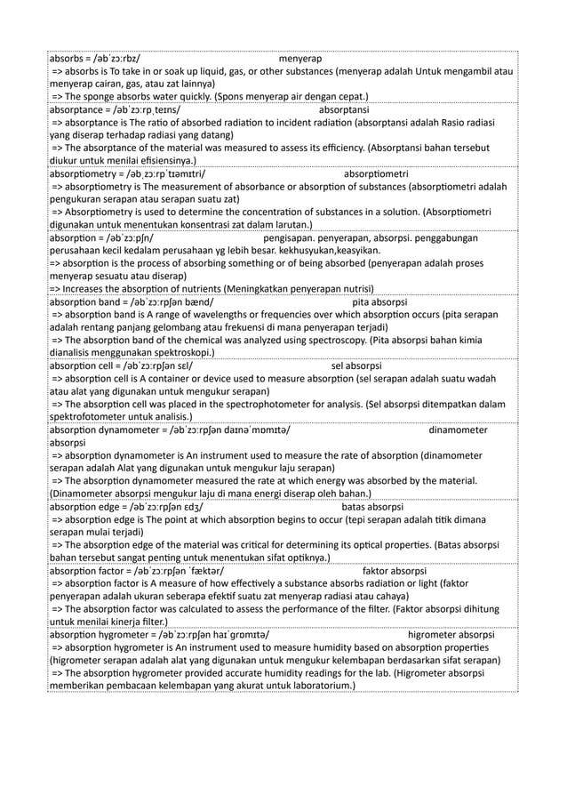 absorbs = /əbˈzɔːrbz/ menyerap
=> absorbs is To take in or soak up liquid, gas, or other substances (menyerap adalah Untuk mengambil atau
menyerap cairan, gas, atau zat lainnya)
=> The sponge absorbs water quickly. (Spons menyerap air dengan cepat.)
absorptance = /əbˈzɔːrpˌteɪns/ absorptansi
=> absorptance is The ratio of absorbed radiation to incident radiation (absorptansi adalah Rasio radiasi
yang diserap terhadap radiasi yang datang)
=> The absorptance of the material was measured to assess its efficiency. (Absorptansi bahan tersebut
diukur untuk menilai efisiensinya.)
absorptiometry = /əbˌzɔːrpˈtɪəmɪtri/ absorptiometri
=> absorptiometry is The measurement of absorbance or absorption of substances (absorptiometri adalah
pengukuran serapan atau serapan suatu zat)
=> Absorptiometry is used to determine the concentration of substances in a solution. (Absorptiometri
digunakan untuk menentukan konsentrasi zat dalam larutan.)
absorption = /əbˈzɔːpʃn/ pengisapan. penyerapan, absorpsi. penggabungan
perusahaan kecil kedalam perusahaan yg lebih besar. kekhusyukan,keasyikan.
=> absorption is the process of absorbing something or of being absorbed (penyerapan adalah proses
menyerap sesuatu atau diserap)
=> Increases the absorption of nutrients (Meningkatkan penyerapan nutrisi)
absorption band = /əbˈzɔːrpʃən bænd/ pita absorpsi
=> absorption band is A range of wavelengths or frequencies over which absorption occurs (pita serapan
adalah rentang panjang gelombang atau frekuensi di mana penyerapan terjadi)
=> The absorption band of the chemical was analyzed using spectroscopy. (Pita absorpsi bahan kimia
dianalisis menggunakan spektroskopi.)
absorption cell = /əbˈzɔːrpʃən sɛl/ sel absorpsi
=> absorption cell is A container or device used to measure absorption (sel serapan adalah suatu wadah
atau alat yang digunakan untuk mengukur serapan)
=> The absorption cell was placed in the spectrophotometer for analysis. (Sel absorpsi ditempatkan dalam
spektrofotometer untuk analisis.)
absorption dynamometer = /əbˈzɔːrpʃən daɪnəˈmɒmɪtə/ dinamometer
absorpsi
=> absorption dynamometer is An instrument used to measure the rate of absorption (dinamometer
serapan adalah Alat yang digunakan untuk mengukur laju serapan)
=> The absorption dynamometer measured the rate at which energy was absorbed by the material.
(Dinamometer absorpsi mengukur laju di mana energi diserap oleh bahan.)
absorption edge = /əbˈzɔːrpʃən ɛdʒ/ batas absorpsi
=> absorption edge is The point at which absorption begins to occur (tepi serapan adalah titik dimana
serapan mulai terjadi)
=> The absorption edge of the material was critical for determining its optical properties. (Batas absorpsi
bahan tersebut sangat penting untuk menentukan sifat optiknya.)
absorption factor = /əbˈzɔːrpʃən ˈfæktər/ faktor absorpsi
=> absorption factor is A measure of how effectively a substance absorbs radiation or light (faktor
penyerapan adalah ukuran seberapa efektif suatu zat menyerap radiasi atau cahaya)
=> The absorption factor was calculated to assess the performance of the filter. (Faktor absorpsi dihitung
untuk menilai kinerja filter.)
absorption hygrometer = /əbˈzɔːrpʃən haɪˈɡrɒmɪtə/ higrometer absorpsi
=> absorption hygrometer is An instrument used to measure humidity based on absorption properties
(higrometer serapan adalah alat yang digunakan untuk mengukur kelembapan berdasarkan sifat serapan)
=> The absorption hygrometer provided accurate humidity readings for the lab. (Higrometer absorpsi
memberikan pembacaan kelembapan yang akurat untuk laboratorium.)
 