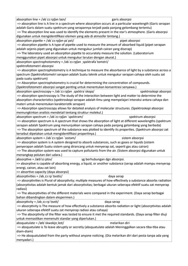 absorption line = /əbˈzɔːrpʃən laɪn/ garis absorpsi
=> absorption line is A line in a spectrum where absorption occurs at a particular wavelength (Garis serapan
adalah Garis dalam suatu spektrum yang serapannya terjadi pada panjang gelombang tertentu)
=> The absorption line was used to identify the elements present in the star's atmosphere. (Garis absorpsi
digunakan untuk mengidentifikasi elemen yang ada di atmosfer bintang.)
absorption pipette = /əbˈzɔːrpʃən pɪˈpɛt/ pipet absorpsi
=> absorption pipette is A type of pipette used to measure the amount of absorbed liquid (pipet serapan
adalah sejenis pipet yang digunakan untuk mengukur jumlah cairan yang diserap)
=> The laboratory used an absorption pipette to accurately measure the solution. (Laboratorium
menggunakan pipet absorpsi untuk mengukur larutan dengan akurat.)
absorption spectrophotometry = /əbˈzɔːrpʃən ˌspɛktrəfəˈtɒmɪtri/
spektrofotometri absorpsi
=> absorption spectrophotometry is A technique to measure the absorbance of light by a substance across a
spectrum (Spektrofotometri serapan adalah Suatu teknik untuk mengukur serapan cahaya oleh suatu zat
pada suatu spektrum)
=> Absorption spectrophotometry is crucial for determining the concentration of compounds.
(Spektrofotometri absorpsi sangat penting untuk menentukan konsentrasi senyawa.)
absorption spectroscopy = /əbˈzɔːrpʃən ˌspɛktrəˈskɒpɪ/ spektroskopi absorpsi
=> absorption spectroscopy is The study of the interaction between light and matter to determine the
absorption characteristics (spektroskopi serapan adalah Ilmu yang mempelajari interaksi antara cahaya dan
materi untuk menentukan karakteristik serapan)
=> Absorption spectroscopy allows for detailed analysis of molecular structures. (Spektroskopi absorpsi
memungkinkan analisis mendetail tentang struktur molekul.)
absorption spectrum = /əbˈzɔːrpʃən ˈspɛktrəm/ spektrum absorpsi
=> absorption spectrum is A spectrum that shows the absorption of light at different wavelengths (spektrum
serapan adalah Spektrum yang menunjukkan serapan cahaya pada panjang gelombang yang berbeda)
=> The absorption spectrum of the substance was plotted to identify its properties. (Spektrum absorpsi zat
tersebut dipetakan untuk mengidentifikasi propertinya.)
absorption system = /əbˈzɔːrpʃən ˈsɪstəm/ sistem absorpsi
=> absorption system is A system designed to absorb substances, such as gases or liquids (sistem
penyerapan adalah Suatu sistem yang dirancang untuk menyerap zat, seperti gas atau cairan)
=> The absorption system was used to capture pollutants from the air. (Sistem absorpsi digunakan untuk
menangkap polutan dari udara.)
absorptive = /æb'sɔːptɪv/ yg berhubungan dgn absorpsi.
=> absorptive is capable of absorbing energy, a liquid, or another substance (serap adalah mampu menyerap
energi, cairan, atau zat lain)
=> absortive capacity (daya absorpsi)
absorptivities = /əbˌzɔːrpˈtɪvɪtiz/ daya serap
=> absorptivities is Plural of absorptivity; multiple measures of how effectively a substance absorbs radiation
(absorptivitas adalah bentuk jamak dari absorptivitas; berbagai ukuran seberapa efektif suatu zat menyerap
radiasi)
=> The absorptivities of the different materials were compared in the experiment. (Daya serap berbagai
bahan dibandingkan dalam eksperimen.)
absorptivity = /əbˌzɔːrpˈtɪvɪti/ daya serap
=> absorptivity is The measure of how effectively a substance absorbs radiation or light (absorptivitas adalah
ukuran seberapa efektif suatu zat menyerap radiasi atau cahaya)
=> The absorptivity of the filter was tested to ensure it met the required standards. (Daya serap filter diuji
untuk memastikan memenuhi standar yang diperlukan.)
absquatulate = /æbˈskwɒkjʊˌleɪt/ melarikan diri
=> absquatulate is To leave abruptly or secretly (absquatulate adalah Meninggalkan secara tiba-tiba atau
diam-diam)
=> He absquatulated from the party without anyone noticing. (Dia melarikan diri dari pesta tanpa ada yang
menyadari.)
 