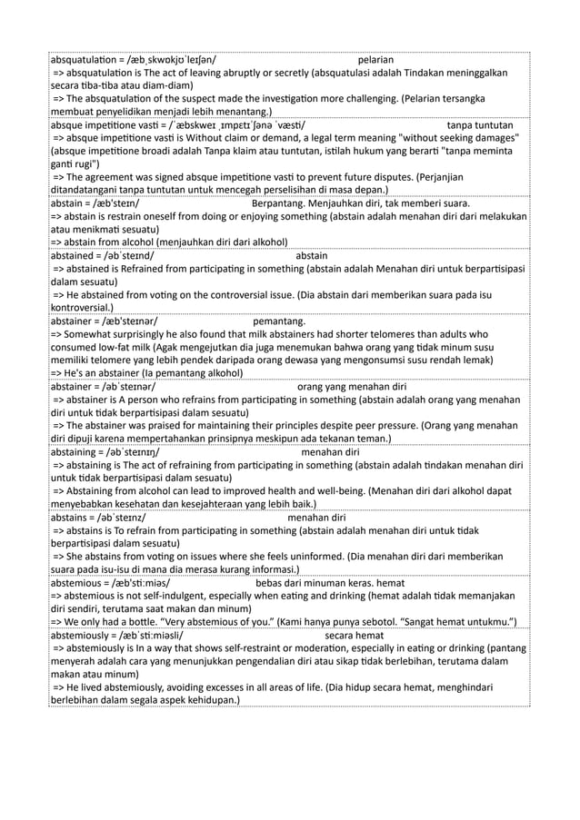 absquatulation = /æbˌskwɒkjʊˈleɪʃən/ pelarian
=> absquatulation is The act of leaving abruptly or secretly (absquatulasi adalah Tindakan meninggalkan
secara tiba-tiba atau diam-diam)
=> The absquatulation of the suspect made the investigation more challenging. (Pelarian tersangka
membuat penyelidikan menjadi lebih menantang.)
absque impetitione vasti = /ˈæbskweɪ ˌɪmpɛtɪˈʃənə ˈvæsti/ tanpa tuntutan
=> absque impetitione vasti is Without claim or demand, a legal term meaning "without seeking damages"
(absque impetitione broadi adalah Tanpa klaim atau tuntutan, istilah hukum yang berarti "tanpa meminta
ganti rugi")
=> The agreement was signed absque impetitione vasti to prevent future disputes. (Perjanjian
ditandatangani tanpa tuntutan untuk mencegah perselisihan di masa depan.)
abstain = /æb'steɪn/ Berpantang. Menjauhkan diri, tak memberi suara.
=> abstain is restrain oneself from doing or enjoying something (abstain adalah menahan diri dari melakukan
atau menikmati sesuatu)
=> abstain from alcohol (menjauhkan diri dari alkohol)
abstained = /əbˈsteɪnd/ abstain
=> abstained is Refrained from participating in something (abstain adalah Menahan diri untuk berpartisipasi
dalam sesuatu)
=> He abstained from voting on the controversial issue. (Dia abstain dari memberikan suara pada isu
kontroversial.)
abstainer = /æb'steɪnər/ pemantang.
=> Somewhat surprisingly he also found that milk abstainers had shorter telomeres than adults who
consumed low-fat milk (Agak mengejutkan dia juga menemukan bahwa orang yang tidak minum susu
memiliki telomere yang lebih pendek daripada orang dewasa yang mengonsumsi susu rendah lemak)
=> He's an abstainer (Ia pemantang alkohol)
abstainer = /əbˈsteɪnər/ orang yang menahan diri
=> abstainer is A person who refrains from participating in something (abstain adalah orang yang menahan
diri untuk tidak berpartisipasi dalam sesuatu)
=> The abstainer was praised for maintaining their principles despite peer pressure. (Orang yang menahan
diri dipuji karena mempertahankan prinsipnya meskipun ada tekanan teman.)
abstaining = /əbˈsteɪnɪŋ/ menahan diri
=> abstaining is The act of refraining from participating in something (abstain adalah tindakan menahan diri
untuk tidak berpartisipasi dalam sesuatu)
=> Abstaining from alcohol can lead to improved health and well-being. (Menahan diri dari alkohol dapat
menyebabkan kesehatan dan kesejahteraan yang lebih baik.)
abstains = /əbˈsteɪnz/ menahan diri
=> abstains is To refrain from participating in something (abstain adalah menahan diri untuk tidak
berpartisipasi dalam sesuatu)
=> She abstains from voting on issues where she feels uninformed. (Dia menahan diri dari memberikan
suara pada isu-isu di mana dia merasa kurang informasi.)
abstemious = /æb'stiːmiəs/ bebas dari minuman keras. hemat
=> abstemious is not self-indulgent, especially when eating and drinking (hemat adalah tidak memanjakan
diri sendiri, terutama saat makan dan minum)
=> We only had a bottle. “Very abstemious of you.” (Kami hanya punya sebotol. “Sangat hemat untukmu.”)
abstemiously = /æbˈstiːmiəsli/ secara hemat
=> abstemiously is In a way that shows self-restraint or moderation, especially in eating or drinking (pantang
menyerah adalah cara yang menunjukkan pengendalian diri atau sikap tidak berlebihan, terutama dalam
makan atau minum)
=> He lived abstemiously, avoiding excesses in all areas of life. (Dia hidup secara hemat, menghindari
berlebihan dalam segala aspek kehidupan.)
 