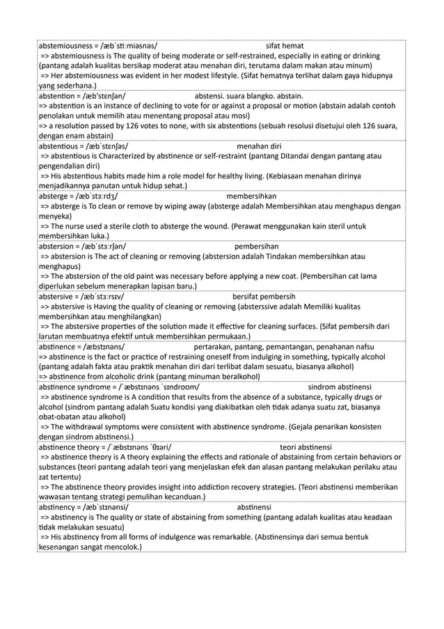 abstemiousness = /æbˈstiːmiəsnəs/ sifat hemat
=> abstemiousness is The quality of being moderate or self-restrained, especially in eating or drinking
(pantang adalah kualitas bersikap moderat atau menahan diri, terutama dalam makan atau minum)
=> Her abstemiousness was evident in her modest lifestyle. (Sifat hematnya terlihat dalam gaya hidupnya
yang sederhana.)
abstention = /æb'stɛnʃən/ abstensi. suara blangko. abstain.
=> abstention is an instance of declining to vote for or against a proposal or motion (abstain adalah contoh
penolakan untuk memilih atau menentang proposal atau mosi)
=> a resolution passed by 126 votes to none, with six abstentions (sebuah resolusi disetujui oleh 126 suara,
dengan enam abstain)
abstentious = /æbˈstɛnʃəs/ menahan diri
=> abstentious is Characterized by abstinence or self-restraint (pantang Ditandai dengan pantang atau
pengendalian diri)
=> His abstentious habits made him a role model for healthy living. (Kebiasaan menahan dirinya
menjadikannya panutan untuk hidup sehat.)
absterge = /æbˈstɜːrdʒ/ membersihkan
=> absterge is To clean or remove by wiping away (absterge adalah Membersihkan atau menghapus dengan
menyeka)
=> The nurse used a sterile cloth to absterge the wound. (Perawat menggunakan kain steril untuk
membersihkan luka.)
abstersion = /æbˈstɜːrʃən/ pembersihan
=> abstersion is The act of cleaning or removing (abstersion adalah Tindakan membersihkan atau
menghapus)
=> The abstersion of the old paint was necessary before applying a new coat. (Pembersihan cat lama
diperlukan sebelum menerapkan lapisan baru.)
abstersive = /æbˈstɜːrsɪv/ bersifat pembersih
=> abstersive is Having the quality of cleaning or removing (absterssive adalah Memiliki kualitas
membersihkan atau menghilangkan)
=> The abstersive properties of the solution made it effective for cleaning surfaces. (Sifat pembersih dari
larutan membuatnya efektif untuk membersihkan permukaan.)
abstinence = /æbstɪnəns/ pertarakan, pantang, pemantangan, penahanan nafsu
=> abstinence is the fact or practice of restraining oneself from indulging in something, typically alcohol
(pantang adalah fakta atau praktik menahan diri dari terlibat dalam sesuatu, biasanya alkohol)
=> abstinence from alcoholic drink (pantang minuman beralkohol)
abstinence syndrome = /ˈæbstɪnəns ˈsɪndroʊm/ sindrom abstinensi
=> abstinence syndrome is A condition that results from the absence of a substance, typically drugs or
alcohol (sindrom pantang adalah Suatu kondisi yang diakibatkan oleh tidak adanya suatu zat, biasanya
obat-obatan atau alkohol)
=> The withdrawal symptoms were consistent with abstinence syndrome. (Gejala penarikan konsisten
dengan sindrom abstinensi.)
abstinence theory = /ˈæbstɪnəns ˈθɪəri/ teori abstinensi
=> abstinence theory is A theory explaining the effects and rationale of abstaining from certain behaviors or
substances (teori pantang adalah teori yang menjelaskan efek dan alasan pantang melakukan perilaku atau
zat tertentu)
=> The abstinence theory provides insight into addiction recovery strategies. (Teori abstinensi memberikan
wawasan tentang strategi pemulihan kecanduan.)
abstinency = /æbˈstɪnənsi/ abstinensi
=> abstinency is The quality or state of abstaining from something (pantang adalah kualitas atau keadaan
tidak melakukan sesuatu)
=> His abstinency from all forms of indulgence was remarkable. (Abstinensinya dari semua bentuk
kesenangan sangat mencolok.)
 