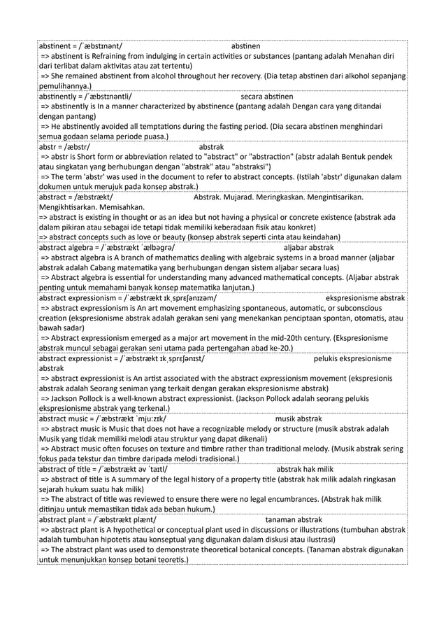 abstinent = /ˈæbstɪnənt/ abstinen
=> abstinent is Refraining from indulging in certain activities or substances (pantang adalah Menahan diri
dari terlibat dalam aktivitas atau zat tertentu)
=> She remained abstinent from alcohol throughout her recovery. (Dia tetap abstinen dari alkohol sepanjang
pemulihannya.)
abstinently = /ˈæbstɪnəntli/ secara abstinen
=> abstinently is In a manner characterized by abstinence (pantang adalah Dengan cara yang ditandai
dengan pantang)
=> He abstinently avoided all temptations during the fasting period. (Dia secara abstinen menghindari
semua godaan selama periode puasa.)
abstr = /æbstr/ abstrak
=> abstr is Short form or abbreviation related to "abstract" or "abstraction" (abstr adalah Bentuk pendek
atau singkatan yang berhubungan dengan "abstrak" atau "abstraksi")
=> The term 'abstr' was used in the document to refer to abstract concepts. (Istilah 'abstr' digunakan dalam
dokumen untuk merujuk pada konsep abstrak.)
abstract = /æbstrækt/ Abstrak. Mujarad. Meringkaskan. Mengintisarikan.
Mengikhtisarkan. Memisahkan.
=> abstract is existing in thought or as an idea but not having a physical or concrete existence (abstrak ada
dalam pikiran atau sebagai ide tetapi tidak memiliki keberadaan fisik atau konkret)
=> abstract concepts such as love or beauty (konsep abstrak seperti cinta atau keindahan)
abstract algebra = /ˈæbstrækt ˈælbəɡrə/ aljabar abstrak
=> abstract algebra is A branch of mathematics dealing with algebraic systems in a broad manner (aljabar
abstrak adalah Cabang matematika yang berhubungan dengan sistem aljabar secara luas)
=> Abstract algebra is essential for understanding many advanced mathematical concepts. (Aljabar abstrak
penting untuk memahami banyak konsep matematika lanjutan.)
abstract expressionism = /ˈæbstrækt ɪkˌsprɛʃənɪzəm/ ekspresionisme abstrak
=> abstract expressionism is An art movement emphasizing spontaneous, automatic, or subconscious
creation (ekspresionisme abstrak adalah gerakan seni yang menekankan penciptaan spontan, otomatis, atau
bawah sadar)
=> Abstract expressionism emerged as a major art movement in the mid-20th century. (Ekspresionisme
abstrak muncul sebagai gerakan seni utama pada pertengahan abad ke-20.)
abstract expressionist = /ˈæbstrækt ɪkˌsprɛʃənɪst/ pelukis ekspresionisme
abstrak
=> abstract expressionist is An artist associated with the abstract expressionism movement (ekspresionis
abstrak adalah Seorang seniman yang terkait dengan gerakan ekspresionisme abstrak)
=> Jackson Pollock is a well-known abstract expressionist. (Jackson Pollock adalah seorang pelukis
ekspresionisme abstrak yang terkenal.)
abstract music = /ˈæbstrækt ˈmjuːzɪk/ musik abstrak
=> abstract music is Music that does not have a recognizable melody or structure (musik abstrak adalah
Musik yang tidak memiliki melodi atau struktur yang dapat dikenali)
=> Abstract music often focuses on texture and timbre rather than traditional melody. (Musik abstrak sering
fokus pada tekstur dan timbre daripada melodi tradisional.)
abstract of title = /ˈæbstrækt əv ˈtaɪtl/ abstrak hak milik
=> abstract of title is A summary of the legal history of a property title (abstrak hak milik adalah ringkasan
sejarah hukum suatu hak milik)
=> The abstract of title was reviewed to ensure there were no legal encumbrances. (Abstrak hak milik
ditinjau untuk memastikan tidak ada beban hukum.)
abstract plant = /ˈæbstrækt plænt/ tanaman abstrak
=> abstract plant is A hypothetical or conceptual plant used in discussions or illustrations (tumbuhan abstrak
adalah tumbuhan hipotetis atau konseptual yang digunakan dalam diskusi atau ilustrasi)
=> The abstract plant was used to demonstrate theoretical botanical concepts. (Tanaman abstrak digunakan
untuk menunjukkan konsep botani teoretis.)
 