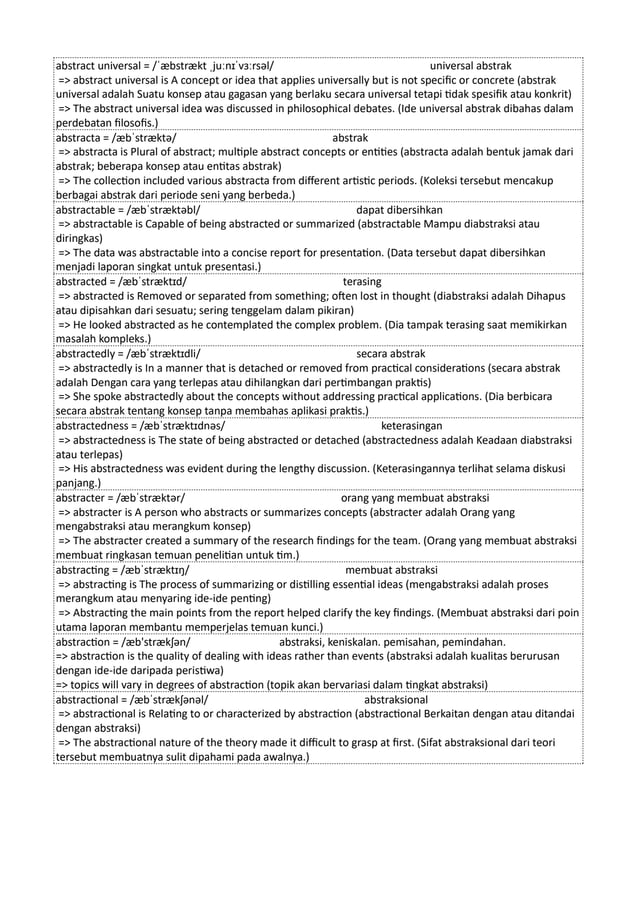 abstract universal = /ˈæbstrækt ˌjuːnɪˈvɜːrsəl/ universal abstrak
=> abstract universal is A concept or idea that applies universally but is not specific or concrete (abstrak
universal adalah Suatu konsep atau gagasan yang berlaku secara universal tetapi tidak spesifik atau konkrit)
=> The abstract universal idea was discussed in philosophical debates. (Ide universal abstrak dibahas dalam
perdebatan filosofis.)
abstracta = /æbˈstræktə/ abstrak
=> abstracta is Plural of abstract; multiple abstract concepts or entities (abstracta adalah bentuk jamak dari
abstrak; beberapa konsep atau entitas abstrak)
=> The collection included various abstracta from different artistic periods. (Koleksi tersebut mencakup
berbagai abstrak dari periode seni yang berbeda.)
abstractable = /æbˈstræktəbl/ dapat dibersihkan
=> abstractable is Capable of being abstracted or summarized (abstractable Mampu diabstraksi atau
diringkas)
=> The data was abstractable into a concise report for presentation. (Data tersebut dapat dibersihkan
menjadi laporan singkat untuk presentasi.)
abstracted = /æbˈstræktɪd/ terasing
=> abstracted is Removed or separated from something; often lost in thought (diabstraksi adalah Dihapus
atau dipisahkan dari sesuatu; sering tenggelam dalam pikiran)
=> He looked abstracted as he contemplated the complex problem. (Dia tampak terasing saat memikirkan
masalah kompleks.)
abstractedly = /æbˈstræktɪdli/ secara abstrak
=> abstractedly is In a manner that is detached or removed from practical considerations (secara abstrak
adalah Dengan cara yang terlepas atau dihilangkan dari pertimbangan praktis)
=> She spoke abstractedly about the concepts without addressing practical applications. (Dia berbicara
secara abstrak tentang konsep tanpa membahas aplikasi praktis.)
abstractedness = /æbˈstræktɪdnəs/ keterasingan
=> abstractedness is The state of being abstracted or detached (abstractedness adalah Keadaan diabstraksi
atau terlepas)
=> His abstractedness was evident during the lengthy discussion. (Keterasingannya terlihat selama diskusi
panjang.)
abstracter = /æbˈstræktər/ orang yang membuat abstraksi
=> abstracter is A person who abstracts or summarizes concepts (abstracter adalah Orang yang
mengabstraksi atau merangkum konsep)
=> The abstracter created a summary of the research findings for the team. (Orang yang membuat abstraksi
membuat ringkasan temuan penelitian untuk tim.)
abstracting = /æbˈstræktɪŋ/ membuat abstraksi
=> abstracting is The process of summarizing or distilling essential ideas (mengabstraksi adalah proses
merangkum atau menyaring ide-ide penting)
=> Abstracting the main points from the report helped clarify the key findings. (Membuat abstraksi dari poin
utama laporan membantu memperjelas temuan kunci.)
abstraction = /æb'strækʃən/ abstraksi, keniskalan. pemisahan, pemindahan.
=> abstraction is the quality of dealing with ideas rather than events (abstraksi adalah kualitas berurusan
dengan ide-ide daripada peristiwa)
=> topics will vary in degrees of abstraction (topik akan bervariasi dalam tingkat abstraksi)
abstractional = /æbˈstrækʃənəl/ abstraksional
=> abstractional is Relating to or characterized by abstraction (abstractional Berkaitan dengan atau ditandai
dengan abstraksi)
=> The abstractional nature of the theory made it difficult to grasp at first. (Sifat abstraksional dari teori
tersebut membuatnya sulit dipahami pada awalnya.)
 